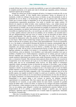 http://biblioteca.d2g.com
se puede afirmar que en ellos se esconde una maldición, ya que en la indescriptible náusea, en
la completa postración, en la apatía ante todo lo elevado que engendran, perece el principio
espiritual superior del ser humano.
Aunque me esforcé por olvidar la pregunta del prior y la imagen evocada por ella, no me
fue en absoluto posible. Si bien lograba ahora permanecer sereno en presencia de la
muchacha, evitaba sin embargo más que nunca su mirada, ya que sólo pensando en ella se
apoderaba de mí un ahogo y un desasosiego interior que me parecía tanto más peligroso
cuanto que al mismo tiempo se despertaba en mí un desconocido anhelo maravilloso y una
concupiscencia seguramente pecaminosa. Una noche se decidió este estado confuso. El
director de orquesta me había invitado, como usualmente hacía, a una velada musical que
organizaba con unos amigos. Además de su hermana estaban presentes también otras jóvenes,
lo que aumentó mi timidez, que ya ante la hermana me quedaba sin respiración. Iba vestida de
manera encantadora, me parecía más hermosa que nunca. Sentí como si un poder invisible e
irresistible me impulsara hacia ella, y así ocurrió que, sin saber cómo, siempre me encontraba
a su lado, espiaba codicioso cada una de sus palabras, de sus miradas y me acercaba tanto a
ella que obligatoriamente tenía que rozar su vestido, lo que me procuraba un placer íntimo
jamás experimentado. Ella parecía notarlo y encontrar agrado en ello. A veces sentía la
necesidad de abalanzarme sobre ella, poseído de frenético amor, y estrecharla ardientemente
en mis brazos. Había estado sentada largo tiempo junto al piano, entonces se levantó y dejó
sobre la silla uno de sus guantes, que yo tomé y besé apasionadamente. Una de las muchachas
lo vio y fue donde se encontraba la hermana del director de orquesta, murmurándole algo al
oído. Ambas me miraron y entonces se rieron y burlaron con escarnio de mí. Yo quedé como
aniquilado, una corriente helada recorrió mi interior y, aturdido, huí hacia el colegio y me
refugié en mi celda. Allí me arrojé, con desesperación furiosa, al suelo. Mis ojos derramaban
lágrimas ardientes; me maldije a mí mismo y a la muchacha; luego recé, interrumpido con
risas histéricas, como un demente. A mi alrededor y por todas partes resonaban voces que se
mofaban y burlaban de mí. Estaba dispuesto a arrojarme por la ventana, pero por suerte los
barrotes impedían que consumara la decisión. Mi estado era en verdad desesperado. Sólo
cuando amaneció experimenté una mejoría, pero estaba firmemente resuelto a no verla nunca
más y a renunciar al mundo. Más clara que nunca aparecía ahora ante mi alma la vocación de
recogimiento en la vida monacal, de la que ya no me debería apartar ninguna tentación. En
cuanto pude salir de las acostumbradas horas lectivas, me dirigí deprisa al monasterio
capuchino, donde comuniqué al prior mi decisión de comenzar el noviciado, y que ya había
informado sobre ello a mi madre y a la princesa. Leonardo pareció sorprendido de mi celo
repentino e intentó, sin presionarme, averiguar de una u otra manera qué es lo que me habría
podido impulsar a consagrarme, así de buenas a primeras, a la vida monacal, pues sospechaba
que un suceso especial me había empujado a ello. Una profunda vergüenza, que no me fue
posible superar, me impidió revelarle la verdad. Le conté, por el contrario, con el fuego de la
exaltación que todavía ardía en mí, los maravillosos acontecimientos de mis años de infancia,
que aludían claramente a mi determinación por la vida monástica. Leonardo me escuchó con
tranquilidad y, sin oponer dudas a mis visiones, no parecía, sin embargo, tomarlas
especialmente en consideración. Más bien expresó que todo aquello decía bien poco de la
sinceridad de mi vocación, ya que podría tratarse de mera ilusión. Leonardo no gustaba
mucho de hablar sobre visiones de santos, ni siquiera de los milagros del primer anunciador
del Cristianismo, y hubo instantes en que tuve la tentación de creerle un escéptico encubierto.
Una vez me propuse, para obligarle a realizar una manifestación concreta, hablarle de los
despreciadores de la fe católica y especialmente denigrar a aquellos que, con ingenua
petulancia, suprimían todo lo sobreterrenal con el insulto impío de superstición. Sonriendo
con dulzura, Leonardo dijo:
—Hijo mío, la incredulidad es la peor de las supersticiones —y cambió de conversación,
hablando sobre otros asuntos menos problemáticos.
 