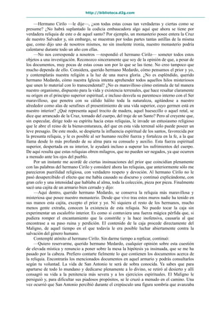 http://biblioteca.d2g.com
—Hermano Cirilo —le dije—, ¿son todas estas cosas tan verdaderas y ciertas como se
presume? ¿No habrá suplantado la codicia embaucadora algo aquí que ahora se tiene por
verdadera reliquia de este o de aquel santo? Por ejemplo, un monasterio posee entera la Cruz
de nuestro Salvador y, sin embargo, se muestran por todas partes tantas astillas de la misma
que, como dijo uno de nosotros mismos, no sin insolente ironía, nuestro monasterio podría
calentarse durante todo un año con ellas.
—No nos corresponde a nosotros —respondió el hermano Cirilo— someter todos estos
objetos a una investigación. Reconozco sinceramente que soy de la opinión de que, a pesar de
los documentos, muy pocas de estas cosas son por lo que se las tiene. No creo tampoco que
mucho dependa de ello. Considera, querido hermano Medardo, cómo pensamos el prior y yo,
y contemplarás nuestra religión a la luz de una nueva gloria. ¿No es espléndido, querido
hermano Medardo, cómo nuestra Iglesia intenta aprehender todos aquellos hilos misteriosos
que unen lo material con lo transcendental? ¿No es maravilloso cómo estimula de tal manera
nuestro organismo, dispuesto para la vida y existencia terrenales, que hace resaltar claramente
su origen en el principio superior espiritual, e incluso desvela su parentesco interno con el Ser
maravilloso, que penetra con su cálido hálito toda la naturaleza, agitándose a nuestro
alrededor como alas de serafines el presentimiento de una vida superior, cuyo germen está en
nuestro interior? ¿Qué representa aquel trocito de madera, aquel huesecillo o aquel retal, se
dice que arrancado de la Cruz, tomado del cuerpo, del traje de un Santo? Pero al creyente que,
sin especular, dirige todo su espíritu hacia estas reliquias, le invade un entusiasmo religioso
que le abre el reino de la bienaventuranza, del que en esta vida terrenal sólo puede poseer un
leve presagio. De este modo, se despierta la influencia espiritual de los santos, favorecida por
la presunta reliquia, y le es posible al ser humano recibir fuerza y fortaleza en la fe, a la que
llama desde lo más profundo de su alma para su consuelo y auxilio. Esta fuerza espiritual
superior, despertada en su interior, le ayudará incluso a superar los sufrimientos del cuerpo.
De aquí resulta que estas reliquias obren milagros, que no pueden ser negados, ya que ocurren
a menudo ante los ojos del pueblo.
Por un instante me acordé de ciertas insinuaciones del prior que coincidían plenamente
con las palabras del hermano Cirilo y consideré ahora las reliquias, que anteriormente sólo me
parecieron puerilidad religiosa, con verdadero respeto y devoción. Al hermano Cirilo no le
pasó desapercibido el efecto que me había causado su discurso y continuó explicándome, con
gran celo y una intensidad que hablaba al alma, toda la colección, pieza por pieza. Finalmente
sacó una cajita de un armario bien cerrado y dijo:
—Aquí dentro, querido hermano Medardo, se conserva la reliquia más maravillosa y
misteriosa que posee nuestro monasterio. Desde que vivo tras estos muros nadie ha tenido en
sus manos esta cajita, excepto el prior y yo. Ni siquiera el resto de los hermanos, mucho
menos gente extraña, conocen la existencia de esta reliquia. No puedo tocar la caja sin
experimentar un escalofrío interior. Es como si contuviera una fuerza mágica pérfida que, si
pudiera romper el encantamiento que la constriñe y la hace inofensiva, causaría al que
encontrase a su paso ruina y perdición. El contenido de la caja procede directamente del
Maligno, de aquel tiempo en el que todavía le era posible luchar abiertamente contra la
salvación del género humano.
Contemplé atónito al hermano Cirilo. Sin darme tiempo a replicar, continuó:
—Quiero reservarme, querido hermano Medardo, cualquier opinión sobre esta cuestión
de elevada mística y renuncio a poner sobre la mesa la hipótesis ya insinuada, que se me ha
pasado por la cabeza. Prefiero contarte fielmente lo que contienen los documentos acerca de
la reliquia. Encontrarás los mencionados documentos en aquel armario y podrás consultarlos
según tu voluntad. La vida de San Antonio te será de sobra conocida. Ya sabes que para
apartarse de todo lo mundano y dedicarse plenamente a lo divino, se retiró al desierto y allí
consagró su vida a la penitencia más severa y a los ejercicios espirituales. El Maligno le
persiguió y, para dificultar sus piadosos propósitos, se le cruzó a menudo en el camino. Una
vez ocurrió que San Antonio percibió durante el crepúsculo una figura sombría que avanzaba
 