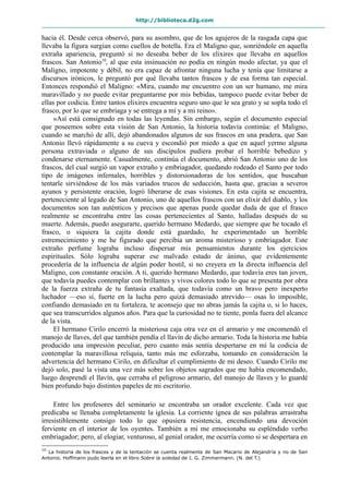 http://biblioteca.d2g.com
hacia él. Desde cerca observó, para su asombro, que de los agujeros de la rasgada capa que
llevaba la figura surgían como cuellos de botella. Era el Maligno que, sonriéndole en aquella
extraña apariencia, preguntó si no deseaba beber de los elixires que llevaba en aquellos
frascos. San Antonio10
, al que esta insinuación no podía en ningún modo afectar, ya que el
Maligno, impotente y débil, no era capaz de afrontar ninguna lucha y tenía que limitarse a
discursos irónicos, le preguntó por qué llevaba tantos frascos y de esa forma tan especial.
Entonces respondió el Maligno: «Mira, cuando me encuentro con un ser humano, me mira
maravillado y no puede evitar preguntarme por mis bebidas, tampoco puede evitar beber de
ellas por codicia. Entre tantos elixires encuentra seguro uno que le sea grato y se sopla todo el
frasco, por lo que se embriaga y se entrega a mí y a mi reino».
»Así está consignado en todas las leyendas. Sin embargo, según el documento especial
que poseemos sobre esta visión de San Antonio, la historia todavía continúa: el Maligno,
cuando se marchó de allí, dejó abandonados algunos de sus frascos en una pradera, que San
Antonio llevó rápidamente a su cueva y escondió por miedo a que en aquel yermo alguna
persona extraviada o alguno de sus discípulos pudiera probar el horrible bebedizo y
condenarse eternamente. Casualmente, continúa el documento, abrió San Antonio uno de los
frascos, del cual surgió un vapor extraño y embriagador, quedando rodeado el Santo por todo
tipo de imágenes infernales, horribles y distorsionadoras de los sentidos, que buscaban
tentarle sirviéndose de los más variados trucos de seducción, hasta que, gracias a severos
ayunos y persistente oración, logró liberarse de esas visiones. En esta cajita se encuentra,
perteneciente al legado de San Antonio, uno de aquellos frascos con un elixir del diablo, y los
documentos son tan auténticos y precisos que apenas puede quedar duda de que el frasco
realmente se encontraba entre las cosas pertenecientes al Santo, halladas después de su
muerte. Además, puedo asegurarte, querido hermano Medardo, que siempre que he tocado el
frasco, o siquiera la cajita donde está guardado, he experimentado un horrible
estremecimiento y me he figurado que percibía un aroma misterioso y embriagador. Este
extraño perfume lograba incluso dispersar mis pensamientos durante los ejercicios
espirituales. Sólo lograba superar ese malvado estado de ánimo, que evidentemente
procedería de la influencia de algún poder hostil, si no creyera en la directa influencia del
Maligno, con constante oración. A ti, querido hermano Medardo, que todavía eres tan joven,
que todavía puedes contemplar con brillantes y vivos colores todo lo que se presenta por obra
de la fuerza extraña de tu fantasía exaltada, que todavía como un bravo pero inexperto
luchador —eso sí, fuerte en la lucha pero quizá demasiado atrevido— osas lo imposible,
confiando demasiado en tu fortaleza, te aconsejo que no abras jamás la cajita o, si lo haces,
que sea transcurridos algunos años. Para que la curiosidad no te tiente, ponla fuera del alcance
de la vista.
El hermano Cirilo encerró la misteriosa caja otra vez en el armario y me encomendó el
manojo de llaves, del que también pendía el llavín de dicho armario. Toda la historia me había
producido una impresión peculiar, pero cuanto más sentía despertarse en mí la codicia de
contemplar la maravillosa reliquia, tanto más me esforzaba, tomando en consideración la
advertencia del hermano Cirilo, en dificultar el cumplimiento de mi deseo. Cuando Cirilo me
dejó solo, pasé la vista una vez más sobre los objetos sagrados que me había encomendado,
luego desprendí el llavín, que cerraba el peligroso armario, del manojo de llaves y lo guardé
bien profundo bajo distintos papeles de mi escritorio.
Entre los profesores del seminario se encontraba un orador excelente. Cada vez que
predicaba se llenaba completamente la iglesia. La corriente ígnea de sus palabras arrastraba
irresistiblemente consigo todo lo que opusiera resistencia, encendiendo una devoción
ferviente en el interior de los oyentes. También a mí me emocionaba su espléndido verbo
embriagador; pero, al elogiar, venturoso, al genial orador, me ocurría como si se despertara en
10
La historia de los frascos y de la tentación se cuenta realmente de San Macario de Alejandría y no de San
Antonio. Hoffmann pudo leerla en el libro Sobre la soledad de J. G. Zimmermann. (N. del T.)
 