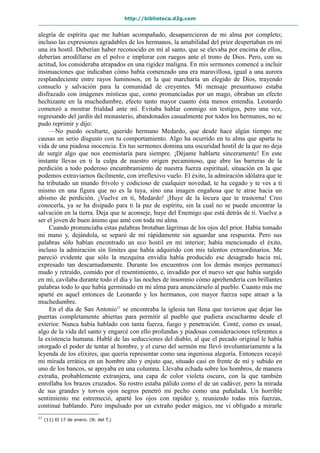 http://biblioteca.d2g.com
alegría de espíritu que me habían acompañado, desaparecieron de mi alma por completo;
incluso las expresiones agradables de los hermanos, la amabilidad del prior despertaban en mí
una ira hostil. Deberían haber reconocido en mí al santo, que se elevaba por encima de ellos,
deberían arrodillarse en el polvo e implorar con ruegos ante el trono de Dios. Pero, con su
actitud, los consideraba atrapados en una rigidez maligna. En mis sermones comencé a incluir
insinuaciones que indicaban cómo había comenzado una era maravillosa, igual a una aurora
resplandeciente entre rayos luminosos, en la que marcharía un elegido de Dios, trayendo
consuelo y salvación para la comunidad de creyentes. Mi mensaje presuntuoso estaba
disfrazado con imágenes místicas que, como pronunciadas por un mago, obraban un efecto
hechizante en la muchedumbre, efecto tanto mayor cuanto ésta menos entendía. Leonardo
comenzó a mostrar frialdad ante mí. Evitaba hablar conmigo sin testigos, pero una vez,
regresando del jardín del monasterio, abandonados casualmente por todos los hermanos, no se
pudo reprimir y dijo:
—No puedo ocultarte, querido hermano Medardo, que desde hace algún tiempo me
causas un serio disgusto con tu comportamiento. Algo ha ocurrido en tu alma que aparta tu
vida de una piadosa inocencia. En tus sermones domina una oscuridad hostil de la que no deja
de surgir algo que nos enemistaría para siempre. ¡Déjame hablarte sinceramente! En este
instante llevas en ti la culpa de nuestro origen pecaminoso, que abre las barreras de la
perdición a todo poderoso encumbramiento de nuestra fuerza espiritual, situación en la que
podemos extraviarnos fácilmente, con irreflexivo vuelo. El éxito, la admiración idólatra que te
ha tributado un mundo frívolo y codicioso de cualquier novedad, te ha cegado y te ves a ti
mismo en una figura que no es la tuya, sino una imagen engañosa que te atrae hacia un
abismo de perdición. ¡Vuelve en ti, Medardo! ¡Huye de la locura que te trastorna! Creo
conocerla, ya se ha disipado para ti la paz de espíritu, sin la cual no se puede encontrar la
salvación en la tierra. Deja que te aconseje, huye del Enemigo que está detrás de ti. Vuelve a
ser el joven de buen ánimo que amé con toda mi alma.
Cuando pronunciaba estas palabras brotaban lágrimas de los ojos del prior. Había tomado
mi mano y, dejándola, se separó de mí rápidamente sin aguardar una respuesta. Pero sus
palabras sólo habían encontrado un eco hostil en mi interior; había mencionado el éxito,
incluso la admiración sin límites que había adquirido con mis talentos extraordinarios. Me
pareció evidente que sólo la mezquina envidia había producido ese desagrado hacia mí,
expresado tan descarnadamente. Durante los encuentros con los demás monjes permanecí
mudo y retraído, comido por el resentimiento, e, invadido por el nuevo ser que había surgido
en mí, cavilaba durante todo el día y las noches de insomnio cómo aprehendería con brillantes
palabras todo lo que había germinado en mi alma para anunciárselo al pueblo. Cuanto más me
aparté en aquel entonces de Leonardo y los hermanos, con mayor fuerza supe atraer a la
muchedumbre.
En el día de San Antonio11
se encontraba la iglesia tan llena que tuvieron que dejar las
puertas completamente abiertas para permitir al pueblo que pudiera escucharme desde el
exterior. Nunca había hablado con tanta fuerza, fuego y penetración. Conté, como es usual,
algo de la vida del santo y engarcé con ello profundas y piadosas consideraciones referentes a
la existencia humana. Hablé de las seducciones del diablo, al que el pecado original le había
otorgado el poder de tentar al hombre, y el curso del sermón me llevó involuntariamente a la
leyenda de los elixires, que quería representar como una ingeniosa alegoría. Entonces recayó
mi mirada errática en un hombre alto y enjuto que, situado casi en frente de mí y subido en
uno de los bancos, se apoyaba en una columna. Llevaba echada sobre los hombros, de manera
extraña, probablemente extranjera, una capa de color violeta oscuro, con la que también
enrollaba los brazos cruzados. Su rostro estaba pálido como el de un cadáver, pero la mirada
de sus grandes y torvos ojos negros penetró mi pecho como una puñalada. Un horrible
sentimiento me estremeció, aparté los ojos con rapidez y, reuniendo todas mis fuerzas,
continué hablando. Pero impulsado por un extraño poder mágico, me vi obligado a mirarle
11
(11) El 17 de enero. (N. del T.)
 