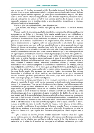 http://biblioteca.d2g.com
una y otra vez. El hombre permanecía rígido, la mirada fantasmal dirigida hacia mí. Su
elevada frente arrugada, su boca despreciativa reflejaban amarga ironía, odio intenso. Toda su
figura tenía algo de horrible, espantoso. ¡Sí, era el pintor desconocido del Sagrado Tilo! Sentí
como si puños crueles y helados me golpearan. Gotas de sudor angustioso perlaron mi frente,
empecé a atascarme, mi sermón se volvió cada vez más confuso. En la iglesia se elevó un
murmullo, un rumor, pero el horrible extraño se apoyaba, rígido e impasible, en la columna,
dirigiendo hacia mí su hosca mirada.
Entonces grité con espanto infernal y loca desesperación:
—¡Eh, maldito, vete de aquí! ¡Vete de aquí! ¡Yo soy San Antonio! ¡Yo soy San Antonio
en persona!
Cuando recobré la conciencia, que había perdido tras pronunciar las últimas palabras, me
encontraba en mi lecho, y el hermano Cirilo estaba sentado junto a mí, cuidándome y
dándome consuelo. La horrible imagen del desconocido permanecía viva ante mis ojos, pero,
conforme el hermano Cirilo, al que conté todo, me convencía de que sólo era una alucinación
provocada por la fantasía calenturienta de mi propio sermón, lleno de fervor, yo sentía un
mayor arrepentimiento y vergüenza sobre mi comportamiento en el púlpito. Los oyentes
habían pensado, como supe más tarde, que una súbita locura se había apoderado de mí, para
lo que mis últimas exclamaciones les daban justa razón. Me sentía compungido, quebrantado
de espíritu. Encerrado en mi celda, me sometí a los ejercicios de expiación más severos y me
fortalecí con fervientes oraciones para luchar contra el Seductor, que se me había aparecido en
un lugar sagrado, tomando con descarada sorna la figura del piadoso pintor del Sagrado Tilo.
Por lo demás, nadie había visto al hombre de la capa violeta. El prior Leonardo extendió por
todas partes la noticia, fruto de su reconocida bondad de alma, de que se había tratado de una
enfermedad febril que me había atacado de manera especialmente grave mientras predicaba y
había causado el confuso sermón. Realmente continuaba enfermo y doliente, cuando
transcurridas varias semanas reemprendí la acostumbrada vida monacal. Sin embargo, subí de
nuevo al púlpito; pero torturado por el miedo, perseguido por la horrible, pálida figura, apenas
me fue posible hablar de manera coherente y, mucho menos, abandonarme como antes al
fuego de la elocuencia. Mis sermones eran vulgares, rígidos, fragmentados. Los oyentes
lamentaban la pérdida de mi talento retórico y me abandonaron poco a poco, mientras el
anciano hermano, que había predicado con anterioridad y que ahora predicaba de nuevo a
todas luces mejor que yo, me sustituyó en el puesto.
Transcurrido un tiempo, ocurrió que un joven conde, en compañía de su mayordomo, con
el que se encontraba de viaje, visitó nuestro monasterio y deseó contemplar las curiosidades
que en él se conservaban. Tuve que abrir la cámara de las reliquias, y ya habíamos penetrado
cuando el prior, que nos había acompañado por el coro y la iglesia, fue requerido para atender
algún asunto, así que permanecí a solas con los visitantes. Había mostrado y explicado cada
pieza, cuando al conde le llamó la atención el armario adornado con finas tallas de estilo
alemán antiguo, en el que se encontraba la cajita con el elixir del diablo. A pesar de que no
quería decir nada de lo que se hallaba en el armario, el conde y el mayordomo me presionaron
tanto que al final les conté la leyenda de San Antonio y del astuto diablo, explayándome, fiel a
las informaciones del hermano Cirilo, acerca del frasco conservado como reliquia; incluso
añadí la advertencia que él me hizo respecto al peligro de abrir la cajita y mostrar el frasco.
Aunque el conde era afecto a nuestra religión, no pareció, como tampoco el mayordomo,
tener en mucha consideración la verosimilitud de la santa leyenda. Ambos se solazaron con
todo tipo de alusiones y ocurrencias graciosas sobre el extraño demonio que portaba los
seductores frascos en la capa rasgada, pero finalmente el mayordomo esbozó un gesto serio y
dijo:
—¡No se enfade con nosotros, frívolos hombres de mundo, venerable señor! Esté seguro
de que tanto yo, como mi señor el conde, adoramos a los santos como hombres espléndidos,
enardecidos por la religión, que sacrificaron toda la alegría de la vida, incluso su propia
existencia, por la salvación de su alma, así como por la salvación de los hombres; pero en lo
 