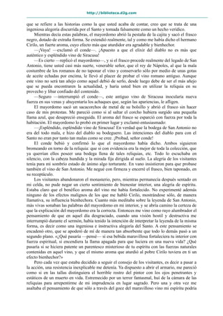 http://biblioteca.d2g.com
que se refiere a las historias como la que usted acaba de contar, creo que se trata de una
ingeniosa alegoría discurrida por el Santo y tomada falsamente como un hecho verídico.
Mientras decía estas palabras, el mayordomo abrió la pestaña de la cajita y sacó el frasco
negro, dotado de extraña forma. Se extendió realmente, tal y como me había dicho el hermano
Cirilo, un fuerte aroma, cuyo efecto más que aturdidor era agradable y bienhechor.
—¡Vaya! —exclamó el conde—. ¡Apuesto a que el elixir del diablo no es más que
auténtico y espléndido vino de Siracusa!
—Es cierto —replicó el mayordomo—, y si el frasco procede realmente del legado de San
Antonio, tiene usted casi más suerte, venerable señor, que el rey de Nápoles, al que la mala
costumbre de los romanos de no taponar el vino y conservarlo sólo por medio de unas gotas
de aceite echadas por encima, le llevó al placer de probar el vino romano antiguo. Aunque
este vino no será tan añejo como aquel debió de serlo, desde luego debe de ser el más añejo
que se pueda encontraren la actualidad, y haría usted bien en utilizar la reliquia en su
provecho y libar confiado del contenido.
—Seguro —interrumpió el conde—, este antiguo vino de Siracusa inocularía nueva
fuerza en sus venas y ahuyentaría los achaques que, según las apariencias, le afligen.
El mayordomo sacó un sacacorchos de metal de su bolsillo y abrió el frasco sin hacer
caso de mis protestas. Me pareció como si al saltar el corcho hubiera surgido una pequeña
llama azul, que desapreció enseguida. El aroma del frasco se esparció con fuerza por toda la
habitación. El mayordomo lo probó en primer lugar y exclamó entusiasmado:
—¡Espléndido, espléndido vino de Siracusa! En verdad que la bodega de San Antonio no
era del todo mala, e hizo del diablo su bodeguero. Las intenciones del diablo para con el
Santo no eran por tanto tan malas como se cree. ¡Probad, señor conde!
El conde bebió y confirmó lo que el mayordomo había dicho. Ambos siguieron
bromeando en torno de la reliquia: que si con evidencia era la mejor de toda la colección, que
ya querrían ellos poseer una bodega llena de tales reliquias, etc. Todo lo escuchaba en
silencio, con la cabeza hundida y la mirada fija dirigida al suelo. La alegría de los visitantes
tenía para mi sombrío estado de ánimo algo torturante. En vano insistieron para que probase
también el vino de San Antonio. Me negué con firmeza y encerré el frasco, bien taponado, en
su receptáculo.
Los visitantes abandonaron el monasterio, pero, mientras permanecía después sentado en
mi celda, no pude negar un cierto sentimiento de bienestar interior, una alegría de espíritu.
Estaba claro que el benéfico aroma del vino me había fortalecido. No experimenté además
ninguno de los efectos malignos de los que me habló Cirilo, mostrándose sólo, de manera
llamativa, su influencia bienhechora. Cuanto más meditaba sobre la leyenda de San Antonio,
más vivas sonaban las palabras del mayordomo en mi interior, y se abría camino la certeza de
que la explicación del mayordomo era la correcta. Entonces me vino como rayo alumbrador el
pensamiento de que en aquel día desgraciado, cuando una visión hostil y destructiva me
interrumpió durante el sermón, había tenido la intención de interpretar la leyenda de la misma
forma, es decir como una ingeniosa e instructiva alegoría del Santo. A este pensamiento se
encadenó otro, que se apoderó de mí de manera tan absorbente que todo lo demás pasó a un
segundo plano. «¿Qué pasaría —pensé— si esa bebida maravillosa fortaleciera tu interior con
fuerza espiritual, si encendiera la llama apagada para que luciera en una nueva vida? ¿Qué
pasaría si se hiciera patente un parentesco misterioso de tu espíritu con las fuerzas naturales
contenidas en aquel vino, y que el mismo aroma que aturdió al pobre Cirilo tuviera en ti un
efecto bienhechor?»
Pero cada vez que estaba decidido a seguir el consejo de los visitantes, es decir a pasar a
la acción, una resistencia inexplicable me detenía. Ya dispuesto a abrir el armario, me pareció
como si en las tallas distinguiera el horrible rostro del pintor con los ojos penetrantes y
estáticos de un muerto en vida. Estremecido por un terror fantasmal, huí de la cámara de las
reliquias para arrepentirme de mi imprudencia en lugar sagrado. Pero una y otra vez me
asaltaba el pensamiento de que sólo a través del goce del maravilloso vino mi espíritu podría
 
