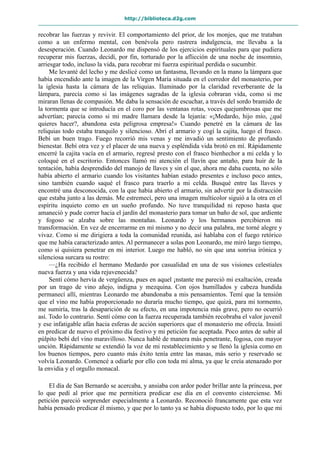 http://biblioteca.d2g.com
recobrar las fuerzas y revivir. El comportamiento del prior, de los monjes, que me trataban
como a un enfermo mental, con benévola pero rastrera indulgencia, me llevaba a la
desesperación. Cuando Leonardo me dispensó de los ejercicios espirituales para que pudiera
recuperar mis fuerzas, decidí, por fin, torturado por la aflicción de una noche de insomnio,
arriesgar todo, incluso la vida, para recobrar mi fuerza espiritual perdida o sucumbir.
Me levanté del lecho y me deslicé como un fantasma, llevando en la mano la lámpara que
había encendido ante la imagen de la Virgen María situada en el corredor del monasterio, por
la iglesia hasta la cámara de las reliquias. Iluminado por la claridad reverberante de la
lámpara, parecía como si las imágenes sagradas de la iglesia cobraran vida, como si me
miraran llenas de compasión. Me daba la sensación de escuchar, a través del sordo bramido de
la tormenta que se introducía en el coro por las ventanas rotas, voces quejumbrosas que me
advertían; parecía como si mi madre llamara desde la lejanía: «¡Medardo, hijo mío, ¿qué
quieres hacer?, abandona esta peligrosa empresa!» Cuando penetré en la cámara de las
reliquias todo estaba tranquilo y silencioso. Abrí el armario y cogí la cajita, luego el frasco.
Bebí un buen trago. Fuego recorrió mis venas y me invadió un sentimiento de profundo
bienestar. Bebí otra vez y el placer de una nueva y espléndida vida brotó en mí. Rápidamente
encerré la cajita vacía en el armario, regresé presto con el frasco bienhechor a mi celda y lo
coloqué en el escritorio. Entonces llamó mi atención el llavín que antaño, para huir de la
tentación, había desprendido del manojo de llaves y sin el que, ahora me daba cuenta, no sólo
había abierto el armario cuando los visitantes habían estado presentes e incluso poco antes,
sino también cuando saqué el frasco para traerlo a mi celda. Busqué entre las llaves y
encontré una desconocida, con la que había abierto el armario, sin advertir por la distracción
que estaba junto a las demás. Me estremecí, pero una imagen multicolor siguió a la otra en el
espíritu inquieto como en un sueño profundo. No tuve tranquilidad ni reposo hasta que
amaneció y pude correr hacia el jardín del monasterio para tomar un baño de sol, que ardiente
y fogoso se alzaba sobre las montañas. Leonardo y los hermanos percibieron mi
transformación. En vez de encerrarme en mí mismo y no decir una palabra, me torné alegre y
vivaz. Como si me dirigiera a toda la comunidad reunida, así hablaba con el fuego retórico
que me había caracterizado antes. Al permanecer a solas pon Leonardo, me miró largo tiempo,
como si quisiera penetrar en mi interior. Luego me habló, no sin que una sonrisa irónica y
silenciosa surcara su rostro:
—¿Ha recibido el hermano Medardo por casualidad en una de sus visiones celestiales
nueva fuerza y una vida rejuvenecida?
Sentí cómo hervía de vergüenza, pues en aquel ¡nstante me pareció mi exaltación, creada
por un trago de vino añejo, indigna y mezquina. Con ojos humillados y cabeza hundida
permanecí allí, mientras Leonardo me abandonaba a mis pensamientos. Temí que la tensión
que el vino me había proporcionado no duraría mucho tiempo, que quizá, para mi tormento,
me sumiría, tras la desaparición de su efecto, en una impotencia más grave, pero no ocurrió
así. Todo lo contrario. Sentí cómo con la fuerza recuperada también recobraba el valor juvenil
y ese infatigable afán hacia esferas de acción superiores que el monasterio me ofrecía. Insistí
en predicar de nuevo el próximo día festivo y mi petición fue aceptada. Poco antes de subir al
púlpito bebí del vino maravilloso. Nunca hablé de manera más penetrante, fogosa, con mayor
unción. Rápidamente se extendió la voz de mi restablecimiento y se llenó la iglesia como en
los buenos tiempos, pero cuanto más éxito tenía entre las masas, más serio y reservado se
volvía Leonardo. Comencé a odiarle por ello con toda mi alma, ya que le creía atenazado por
la envidia y el orgullo monacal.
El día de San Bernardo se acercaba, y ansiaba con ardor poder brillar ante la princesa, por
lo que pedí al prior que me permitiera predicar ese día en el convento cisterciense. Mi
petición pareció sorprender especialmente a Leonardo. Reconoció francamente que esta vez
había pensado predicar él mismo, y que por lo tanto ya se había dispuesto todo, por lo que mi
 