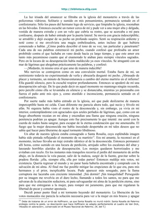 http://biblioteca.d2g.com
La luz irisada del amanecer se filtraba en la iglesia del monasterio a través de las
policromas vidrieras. Solitario y sumido en mis pensamientos, permanecía sentado en el
confesionario. Sólo los pasos del hermano lego de servicio, que limpiaba la iglesia, resonaban
en las bóvedas. Entonces escuché un rumor cerca de mí y pude ver a una mujer alta y delgada,
vestida de manera extraña y con un velo que cubría su rostro, que se acercaba a mí para
confesarse, después de haber entrado por la puerta lateral. Se movía con gracia indescriptible;
se arrodilló y dejó escapar de su pecho un profundo suspiro. Sentí su respiración ardiente y
noté como si me envolviera una magia embelesadora, antes incluso de que hubiera
comenzado a hablar. ¿Cómo podría describir el tono de su voz, tan particular y penetrante?
Cada una de sus palabras estremeció mi pecho, cuando confesó que profesaba un amor
prohibido contra el que luchaba en vano desde hacía ya largo tiempo, y que este amor era
tanto más pecaminoso cuanto que al enamorado le ataban para siempre vínculos sagrados.
Pero en la locura de su desesperación había maldecido ya esos vínculos. Se atragantó con un
mar de lágrimas que ahogaban prácticamente las palabras, y confesó:
—¡Medardo, tú mismo eres al que amo de manera indecible!
Mis nervios se contrajeron como en una convulsión mortal. Estaba fuera de mí, un
sentimiento todavía no experimentado de verla y abrazarla desgastó mi pecho. ¡Abrasado de
placer y tormento, un minuto de bienaventuranza a cambio del eterno martirio en el infierno!
Ella guardó silencio, pero la escuché respirar profundamente. Entonces se apoderó de mí una
desesperación salvaje. De lo que pude decir en aquel momento no mantengo ningún recuerdo,
pero percibí cómo ella se levantaba en silencio y se distanciaba, mientras yo presionaba con
fuerza el paño ante mis ojos y, como aturdido e inconsciente, permanecía sentado en el
confesionario.
Por suerte nadie más había entrado en la iglesia, así que pude deslizarme de manera
imperceptible hasta mi celda. Cuan diferente me parecía ahora todo, qué necio y frívolo mi
afán. Ni siquiera había visto el rostro de la desconocida y, sin embargo, ya vivía en mi
interior, contemplándome con agraciados ojos azules perlados de lágrimas, que, como con un
fuego absorbente recaían en mi alma y encendían una llama que ninguna oración, ninguna
penitencia podrían ya apagar. Aunque esto fue precisamente lo que intenté: me azoté con la
cuerda de nudos hasta sangrar, para escapar de la eterna condenación que me amenazaba. El
fuego que la mujer desconocida me había inoculado despertaba en mí tales deseos que no
sabía qué hacer para liberarme de aquel tormento libidinoso.
Un altar de nuestra iglesia estaba consagrado a Santa Rosalía, cuya espléndida imagen
había sido pintada reflejando el momento de su martirio12
. Era mi amante, la reconocí en el
momento, incluso llevaba un traje extraño idéntico al de la desconocida. Entonces permanecí
allí horas, como sumido en una locura de perdición, arrojado sobre los escalones del altar y
lanzando horribles alaridos de desesperación. Los monjes quedaron horrorizados y me
evitaban con recelo. En los instantes más tranquilos recorría el jardín del monasterio de arriba
abajo, en la distancia la veía pasear, salir de la maleza, surgir de la fuente, gravitar sobre la
pradera florida: ¡ella, siempre ella, ella por todas partes! Entonces maldije mis votos, mi
existencia. Quería regresar al mundo y no parar hasta haberla encontrado y comprado con la
salvación de mi alma. Al final me fue posible mitigar las erupciones de lo que era, para mis
hermanos y el prior, inexplicable locura. Pude aparecer más sosegado, pero la llama
corruptora me laceraba con creciente intensidad. ¡Sin dormir! ¡Sin tranquilidad! Perseguido
por su imagen me revolvía en el duro lecho, llamando a todos los santos, no para que me
salvaran de la alucinación seductora, ni para salvaguardar mi alma de la perdición eterna, sino
para que me entregaran a la mujer, para romper mi juramento, para que me regalaran la
libertad de pecar y cometer apostasía.
Decidí poner punto final a mi tormento huyendo del monasterio. La liberación de los
votos monacales me parecía la solución necesaria para ver a la mujer en mis brazos y apagar
12
Debe de tratarse de un error de Hoffmann, ya que Santa Rosalía no murió mártir. Santa Rosalía de Palermo
protegía contra la peste. La descripción que hace Hoffmann se adapta perfectamente al cuadro de Van Dick,
«Rosalía en adoración», conservado en el Museo Nacional de Palermo. (N. del T.)
 