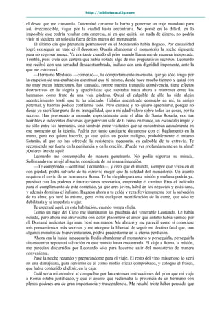 http://biblioteca.d2g.com
el deseo que me consumía. Determiné cortarme la barba y ponerme un traje mundano para
así, irreconocible, vagar por la ciudad hasta encontrarla. No pensé en lo difícil, en lo
imposible que podría resultar esta empresa, ni en que quizá, sin nada de dinero, no podría
vivir ni siquiera un solo día fuera de los muros del monasterio.
El último día que pretendía permanecer en el Monasterio había llegado. Por casualidad
logré conseguir un traje civil decoroso. Quería abandonar el monasterio la noche siguiente
para no regresar nunca. Ya era tarde cuando el prior mandó llamarme de manera inesperada.
Temblé, pues creía con certeza que había notado algo de mis preparativos secretos. Leonardo
me recibió con una seriedad desacostumbrada, incluso con una dignidad imponente, ante la
que me estremecí.
—Hermano Medardo —comenzó—, tu comportamiento insensato, que yo sólo tengo por
la erupción de una exaltación espiritual que tú mismo, desde hace mucho tiempo y quizá con
no muy puras intenciones, has causado, rompe nuestra tranquila convivencia, tiene efectos
destructivos en la alegría y apacibilidad que aspiraba hasta ahora a mantener entre los
hermanos como fruto de una vida piadosa. Quizá el culpable de ello ha sido algún
acontecimiento hostil que te ha afectado. Habrías encontrado consuelo en mí, tu amigo
paternal, y habrías podido confiarme todo. Pero callaste y no quiero apremiarte, porque no
deseo ya sacrificar parte de mi tranquilidad, que a mi edad valoro sobre todas las cosas, por tu
secreto. Has provocado a menudo, especialmente ante el altar de Santa Rosalía, con tus
horribles e indecentes discursos que parecían salir de ti como en trance, un escándalo impío y
no sólo entre los hermanos, sino también entre visitantes que se encontraban casualmente en
ese momento en la iglesia. Podría por tanto castigarte duramente con el Reglamento en la
mano, pero no quiero hacerlo, ya que quizá un poder maligno, probablemente el mismo
Satanás, al que no has ofrecido la resistencia necesaria, es culpable de tu extravío. Te
recomiendo ser fuerte en la penitencia y en la oración. ¡Puedo ver profundamente en tu alma!
¡Quieres irte de aquí!
Leonardo me contemplaba de manera penetrante. No podía soportar su mirada.
Sollozando me arrojé al suelo, consciente de mi insana intención.
—Te comprendo —continuó Leonardo—, y creo que el mundo, siempre que vivas en él
con piedad, podrá salvarte de tu extravío mejor que la soledad del monasterio. Un asunto
requiere el envío de un hermano a Roma. Te he elegido para esta misión y mañana podrás ya,
provisto con los poderes e instrucciones necesarios, emprender el camino. Eres el indicado
para el cumplimiento de este cometido, ya que eres joven, hábil en los negocios y estás sano,
y además dominas el italiano. Regresa ahora a tu celda y reza fervientemente por la salvación
de tu alma; yo haré lo mismo, pero evita cualquier mortificación de la carne, que sólo te
debilitaría y te impediría viajar.
Te esperaré aquí, en esta habitación, cuando rompa el día.
Como un rayo del Cielo me iluminaron las palabras del venerable Leonardo. Le había
odiado, pero ahora me atravesaba con dolor placentero el amor que antaño había sentido por
él. Derramé ardientes lágrimas, besé sus manos. Me abrazó y me pareció como si conociese
mis pensamientos más secretos y me otorgase la libertad de seguir mi destino fatal que, tras
algunos minutos de bienaventuranza, podría precipitarme en la eterna perdición.
Ahora era la huida innecesaria. Podía abandonar el monasterio y perseguirla, perseguirla
sin encontrar reposo ni salvación en este mundo hasta encontrarla. El viaje a Roma, la misión,
me parecían discurridos por Leonardo sólo para hacerme salir del monasterio de manera
conveniente.
Pasé la noche rezando y preparándome para el viaje. El resto del vino misterioso lo vertí
en una damajuana, para servirme de él como medio eficaz comprobado, y coloqué el frasco,
que había contenido el elixir, en la caja.
Cuál sería mi asombro al comprobar por las extensas instrucciones del prior que mi viaje
a Roma estaba justificado, y que el asunto que reclamaba la presencia de un hermano con
plenos poderes era de gran importancia y trascendencia. Me resultó triste haber pensado que
 