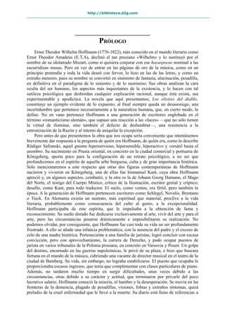 http://biblioteca.d2g.com
PRÓLOGO
Ernst Theodor Wilhelm Hoffmann (1776-1822), más conocido en el mundo literario como
Ernst Theodor Amadeus (E.T.A), declinó el tan prusiano «Wilhelm» y lo sustituyó por el
nombre de su idolatrado Mozart, como si quisiera conjurar con ese hocuspocus nominal a las
escurridizas musas. Pero en vez de entrar en las páginas de oro de la música, como en un
principio pretendía y toda la vida deseó con fervor, lo hizo en las de las letras, y como un
extraño meteoro, pues su nombre se convirtió en sinónimo de fantasía, alucinación, pesadilla,
en definitiva en el paradigma de lo siniestro y de lo numinoso. Sus obras analizan la cara
oculta del ser humano, los aspectos más inquietantes de la existencia, y lo hacen con tal
sutileza psicológica que desbordan cualquier explicación racional, aunque ésta exista, sea
experimentable y apodíctica. La novela que aquí presentamos, Los elixires del diablo,
constituye un ejemplo evidente de lo expuesto; al final siempre queda un desasosiego, una
incertidumbre que pertenece necesariamente a la naturaleza humana, que, en cierto modo, la
define. No en vano pertenece Hoffmann a una generación de escritores englobada en el
término «romanticismo alemán», que supuso una reacción a las «luces» —que no sólo tienen
la virtud de iluminar, sino también el defecto de deslumbrar—, una resistencia a la
entronización de la Razón y al intento de aniquilar la excepción.
Pero antes de que presentemos la obra que nos ocupa sería conveniente que intentásemos
brevemente dar respuesta a la pregunta de quién era Hoffmann, de quién era, como lo describe
Rüdiger Safranski, aquel gnomo hipernervioso, hipersensible, hiperactivo y versátil hasta el
asombro. Su nacimiento en Prusia oriental, en concreto en la ciudad comercial y portuaria de
Königsberg, aporta poco para la configuración de un retrato psicológico, a no ser que
profundicemos en el espíritu de aquella urbe burguesa, culta y de gran importancia histórica.
Sólo mencionaremos a este respecto que otras dos figuras contemporáneas de Hoffmann
nacieron y vivieron en Königsberg, una de ellas fue Immanuel Kant, cuya obra Hoffmann
apreció y, en algunos aspectos, combatió, y la otra es la de Johann Georg Hamann, el Mago
del Norte, el testigo del Cuerpo Místico, crítico de la Ilustración, escritor genial y críptico,
desafío, como Kant, para todo traductor. El suelo, como vemos, era fértil, pero también la
época. A la generación de Hoffmann pertenecen escritores como Schlegel, Novalis, Brentano
o Tieck. En Alemania existía un sustrato, más espiritual que material, proclive a la vida
literaria, probablemente como consecuencia del culto al genio, a la excepcionalidad.
Hoffmann participaba de este espíritu, que le impulsaba a la obtención de fama y
reconocimiento. Su sueño dorado fue dedicarse exclusivamente al arte, vivir del arte y para el
arte, pero las circunstancias pesaron drásticamente e imposibilitaron su realización. No
podemos olvidar, por consiguiente, que Hoffmann fue casi toda su vida un ser profundamente
frustrado. A ello se añade una infancia problemática, con la ausencia del padre y el exceso de
celo de una madre histérica. Perteneciente a una familia de juristas, logró concluir con escasa
convicción, pero con aprovechamiento, la carrera de Derecho, y pudo ocupar puestos de
jurista en varios tribunales de la Polonia prusiana, en concreto en Varsovia y Posen. Un golpe
del destino, encarnado en las guerras napoleónicas, le privó de su plaza, e hizo que buscara
fortuna en el mundo de la música, cubriendo una vacante de director musical en el teatro de la
ciudad de Bamberg. Su vida, sin embargo, no lograba estabilizarse. El puesto que ocupaba le
proporcionaba escasos ingresos, que tenía que complementar con clases particulares de piano.
Además, no tardaron mucho tiempo en surgir dificultades, unas veces debido a las
circunstancias, otras debido a su carácter y actitud, que terminaron por privarle del poco
lucrativo salario. Hoffmann conoció la miseria, el hambre y la desesperación. Se movía en las
fronteras de la demencia, plagado de pesadillas, visiones, fobias y extraños síntomas, quizá
preludio de la cruel enfermedad que le llevó a la muerte. Su diario está lleno de referencias a
 
