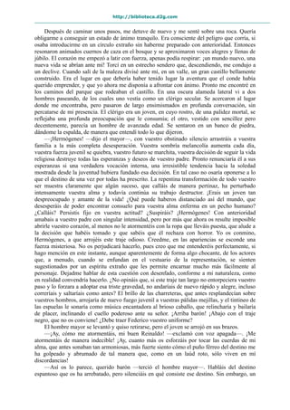http://biblioteca.d2g.com
Después de caminar unos pasos, me detuve de nuevo y me senté sobre una roca. Quería
obligarme a conseguir un estado de ánimo tranquilo. Era consciente del peligro que corría, si
osaba introducirme en un círculo extraño sin haberme preparado con anterioridad. Entonces
resonaron animados cuernos de caza en el bosque y se aproximaron voces alegres y llenas de
júbilo. El corazón me empezó a latir con fuerza, apenas podía respirar: ¡un mundo nuevo, una
nueva vida se abrían ante mí! Torcí en un estrecho sendero que, descendiendo, me condujo a
un declive. Cuando salí de la maleza divisé ante mí, en un valle, un gran castillo bellamente
construido. Era el lugar en que debería haber tenido lugar la aventura que el conde había
querido emprender, y que yo ahora me disponía a afrontar con ánimo. Pronto me encontré en
los caminos del parque que rodeaban el castillo. En una oscura alameda lateral vi a dos
hombres paseando, de los cuales uno vestía como un clérigo secular. Se acercaron al lugar
donde me encontraba, pero pasaron de largo ensimismados en profunda conversación, sin
percatarse de mi presencia. El clérigo era un joven, en cuyo rostro, de una palidez mortal, se
reflejaba una profunda preocupación que le consumía; el otro, vestido con sencillez pero
decentemente, parecía un hombre de avanzada edad. Se sentaron en un banco de piedra,
dándome la espalda, de manera que entendí todo lo que dijeron.
—¡Hermógenes! —dijo el mayor—, con vuestro obstinado silencio arrastráis a vuestra
familia a la más completa desesperación. Vuestra sombría melancolía aumenta cada día,
vuestra fuerza juvenil se quiebra, vuestro futuro se marchita, vuestra decisión de seguir la vida
religiosa destruye todas las esperanzas y deseos de vuestro padre. Pronto renunciaría él a sus
esperanzas si una verdadera vocación interna, una irresistible tendencia hacia la soledad
mostrada desde la juventud hubiera fundado esa decisión. En tal caso no osaría oponerse a lo
que el destino de una vez por todas ha prescrito. La repentina transformación de todo vuestro
ser muestra claramente que algún suceso, que calláis de manera pertinaz, ha perturbado
intensamente vuestra alma y todavía continúa su trabajo destructor. ¡Erais un joven tan
despreocupado y amante de la vida! ¿Qué puede haberos distanciado así del mundo, que
desesperáis de poder encontrar consuelo para vuestra alma enferma en un pecho humano?
¿Calláis? Persistís fijo en vuestra actitud? ¿Suspiráis? ¡Hermógenes! Con anterioridad
amabais a vuestro padre con singular intensidad, pero por más que ahora os resulte imposible
abrirle vuestro corazón, al menos no le atormentéis con la ropa que lleváis puesta, que alude a
la decisión que habéis tomado y que sabéis que él rechaza con horror. Yo os conmino,
Hermógenes, a que arrojéis este traje odioso. Creedme, en las apariencias se esconde una
fuerza misteriosa. No os perjudicará hacerlo, pues creo que me entenderéis perfectamente, si
hago mención en este instante, aunque aparentemente de forma algo chocante, de los actores
que, a menudo, cuando se enfundan en el vestuario de la representación, se sienten
sugestionados por un espíritu extraño que les permite encarnar mucho más fácilmente al
personaje. Dejadme hablar de esta cuestión con desenfado, conforme a mi naturaleza, como
en realidad convendría hacerlo. ¿No opináis que, si este traje tan largo no entorpeciera vuestro
paso y lo forzara a adoptar esa triste gravedad, no andaríais de nuevo rápido y alegre, incluso
correríais y saltaríais como antes? El brillo de las charreteras, que antes resplandecían sobre
vuestros hombros, arrojaría de nuevo fuego juvenil a vuestras pálidas mejillas, y el tintineo de
las espuelas le sonaría como música encantadora al brioso caballo, que relincharía y bailaría
de placer, inclinando el cuello poderoso ante su señor. ¡Arriba barón! ¡Abajo con el traje
negro, que no os conviene! ¿Debe traer Federico vuestro uniforme?
El hombre mayor se levantó y quiso retirarse, pero el joven se arrojó en sus brazos.
—¡Ay, cómo me atormentáis, mi buen Reinaldo! —exclamó con voz apagada—. ¡Me
atormentáis de manera indecible! ¡Ay, cuanto más os esforzáis por tocar las cuerdas de mi
alma, que antes sonaban tan armoniosas, más fuerte siento cómo el puño férreo del destino me
ha golpeado y abrumado de tal manera que, como en un laúd roto, sólo viven en mí
discordancias!
—Así os lo parece, querido barón —terció el hombre mayor—. Habláis del destino
espantoso que os ha arrebatado, pero silenciáis en qué consiste ese destino. Sin embargo, un
 