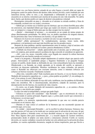 http://biblioteca.d2g.com
joven como vos, con fuerza interior, armado de un valor fogoso y juvenil, debe ser capaz de
protegerse contra los puños férreos del destino; debe incluso elevarse, como irradiado por una
naturaleza divina, sobre su sino, y así, despertando e inflamando al ser superior que se
encuentra en su interior, remontarse por encima de las penas de esta vida miserable. No sabría
decir, barón, qué destino podría ser capaz de destruir esta poderosa voluntad.
Hermógenes retrocedió un paso y, clavando en el anciano su mirada sombría y llena de
ira contenida, exclamó con voz sorda y cavernosa:
—Sabed que yo mismo soy el destino que me destruye, que un crimen horrible pesa sobre
mi conciencia, una impiedad infame que tengo que expiar con miseria y desesperación. ¡Por
eso, sé compasivo y ruega al Señor para que me deje escapar tras los muros!
—¡Barón! —interrumpió el anciano—, os encontráis en un estado de ánimo propio de
almas absolutamente perturbadas. No debéis iros, no podéis marcharos de ninguna manera.
En los próximos días viene la baronesa con Aurelia, a la que debéis ver.
Entonces rió el joven con escarnio y exclamó con una voz que retumbó en mi interior:
—¿Debo? ¿Debo permanecer? Sí, verdaderamente, anciano, tienes razón, debo
permanecer y mi penitencia será aquí más horrible que tras los pesados muros.
Después de estas palabras, marchó repentinamente entre la maleza y dejó al anciano solo
que, apoyando la cabeza inclinada en la mano, parecía abandonarse al dolor.
—¡Alabado sea Jesucristo! —saludé, apareciendo ante el anciano, que se sobrecogió. Me
miró con sorpresa, pero pronto pareció acordarse de algo conocido al considerar mi aparición.
—¡Ah!, ¿sois vos, acaso, venerable señor, cuya llegada nos anunció la señora baronesa
para consuelo de esta familia sumida en la tristeza?
Asentí a la pregunta, y Reinaldo adoptó rápidamente el carácter alegre que parecía serle
propio. Atravesamos el espléndido parque y llegamos finalmente a un pequeño bosque
cercano al castillo, desde donde se disfrutaba de una vista extraordinaria hacia las montañas.
Obedeciendo a su llamada, un criado apostado en la entrada del castillo se apresuró a
servirnos un desayuno espléndido. Mientras vaciábamos las copas colmadas, me pareció
como si Reinaldo me observara con creciente atención, como si intentara refrescar con
esfuerzo un borroso recuerdo. Finalmente exclamó:
—¡Dios mío, venerable señor! Todo resultaría para mí ilusorio, si vos no fuerais el padre
Medardo del monasterio capuchino en ...r, pero, ¿cómo podría ser posible? ¡Y, sin embargo, lo
sois! ¡Con certeza, lo sois! ¡Decid algo!
Como si me hubiera alcanzado un rayo del cielo, temblaron, tras las palabras de Reinaldo,
todos mis miembros. Me vi desenmascarado, descubierto, culpado de asesinato, pero la
desesperación me dio fuerzas, era cuestión de vida o muerte.
—Es cierto, soy el padre Medardo del monasterio capuchino de ...r, en camino a Roma
con poderes y una misión que cumplir.
Lo dije con toda la tranquilidad y sosiego que pude fingir.
—Entonces es quizá sólo casualidad —dijo Reinaldo— que os encontraseis de viaje y
que, extraviando el camino principal, llegarais aquí, o ¿cómo pudo ocurrir que conocieseis a
la baronesa y os enviase aquí?
Sin apelar a la memoria, reproduciendo ciegamente lo que una voz extraña parecía
susurrarme en mi interior, dije:
—Durante el viaje conocí al confesor de la baronesa que me recomendó ejecutar mi
comisión aquí, en la casa.
—Es verdad —interrumpió Reinaldo—, así lo escribió la señora baronesa. Entonces, hay
que dar gracias al Cielo que os ha traído por ese camino para la salvación de esta casa, de que
un hombre piadoso y honrado como vos haya decidido retrasar su viaje para hacer aquí el
bien. Hace algunos años pasé casualmente por ...r y escuché alguno de vuestros sermones,
pronunciados desde el púlpito con tanta unción y entusiasmo celestial. Confío en vuestra
devoción, en vuestra verdadera vocación de luchar con celo ardiente por la salvación de almas
perdidas, en vuestra espléndida elocuencia, surgida de íntima inspiración, para que llevéis a
 