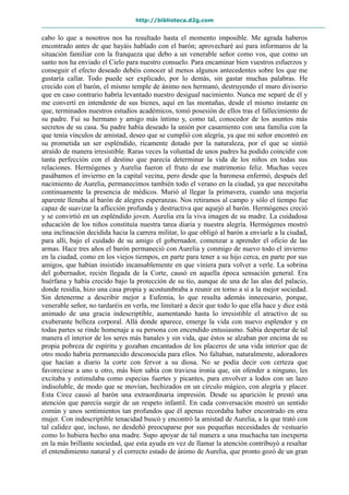 http://biblioteca.d2g.com
cabo lo que a nosotros nos ha resultado hasta el momento imposible. Me agrada haberos
encontrado antes de que hayáis hablado con el barón; aprovecharé así para informaros de la
situación familiar con la franqueza que debo a un venerable señor como vos, que como un
santo nos ha enviado el Cielo para nuestro consuelo. Para encaminar bien vuestros esfuerzos y
conseguir el efecto deseado debéis conocer al menos algunos antecedentes sobre los que me
gustaría callar. Todo puede ser explicado, por lo demás, sin gastar muchas palabras. He
crecido con el barón, el mismo temple de ánimo nos hermanó, destruyendo el muro divisorio
que en caso contrario habría levantado nuestro desigual nacimiento. Nunca me separé de él y
me convertí en intendente de sus bienes, aquí en las montañas, desde el mismo instante en
que, terminados nuestros estudios académicos, tomó posesión de ellos tras el fallecimiento de
su padre. Fui su hermano y amigo más íntimo y, como tal, conocedor de los asuntos más
secretos de su casa. Su padre había deseado la unión por casamiento con una familia con la
que tenía vínculos de amistad, deseo que se cumplió con alegría, ya que mi señor encontró en
su prometida un ser espléndido, ricamente dotado por la naturaleza, por el que se sintió
atraído de manera irresistible. Raras veces la voluntad de unos padres ha podido coincidir con
tanta perfección con el destino que parecía determinar la vida de los niños en todas sus
relaciones. Hermógenes y Aurelia fueron el fruto de ese matrimonio feliz. Muchas veces
pasábamos el invierno en la capital vecina, pero desde que la baronesa enfermó, después del
nacimiento de Aurelia, permanecimos también todo el verano en la ciudad, ya que necesitaba
continuamente la presencia de médicos. Murió al llegar la primavera, cuando una mejoría
aparente llenaba al barón de alegres esperanzas. Nos retiramos al campo y sólo el tiempo fue
capaz de suavizar la aflicción profunda y destructiva que aquejó al barón. Hermógenes creció
y se convirtió en un espléndido joven. Aurelia era la viva imagen de su madre. La cuidadosa
educación de los niños constituía nuestra tarea diaria y nuestra alegría. Hermógenes mostró
una inclinación decidida hacia la carrera militar, lo que obligó al barón a enviarle a la ciudad,
para allí, bajo el cuidado de su amigo el gobernador, comenzar a aprender el oficio de las
armas. Hace tres años el barón permaneció con Aurelia y conmigo de nuevo todo el invierno
en la ciudad, como en los viejos tiempos, en parte para tener a su hijo cerca, en parte por sus
amigos, que habían insistido incansablemente en que viniera para volver a verle. La sobrina
del gobernador, recién llegada de la Corte, causó en aquella época sensación general. Era
huérfana y había crecido bajo la protección de su tío, aunque de una de las alas del palacio,
donde residía, hizo una casa propia y acostumbraba a reunir en torno a sí a la mejor sociedad.
Sin detenerme a describir mejor a Eufemia, lo que resulta además innecesario, porque,
venerable señor, no tardaréis en verla, me limitaré a decir que todo lo que ella hace y dice está
animado de una gracia indescriptible, aumentando hasta lo irresistible el atractivo de su
exuberante belleza corporal. Allá donde aparece, emerge la vida con nuevo esplendor y en
todas partes se rinde homenaje a su persona con encendido entusiasmo. Sabía despertar de tal
manera el interior de los seres más banales y sin vida, que éstos se alzaban por encima de su
propia pobreza de espíritu y gozaban encantados de los placeres de una vida interior que de
otro modo habría permanecido desconocida para ellos. No faltaban, naturalmente, adoradores
que hacían a diario la corte con fervor a su diosa. No se podía decir con certeza que
favoreciese a uno u otro, más bien sabía con traviesa ironía que, sin ofender a ninguno, les
excitaba y estimulaba como especias fuertes y picantes, para envolver a lodos con un lazo
indisoluble, de modo que se movían, hechizados en un círculo mágico, con alegría y placer.
Esta Circe causó al barón una extraordinaria impresión. Desde su aparición le prestó una
atención que parecía surgir de un respeto infantil. En cada conversación mostró un sentido
común y unos sentimientos tan profundos que él apenas recordaba haber encontrado en otra
mujer. Con indescriptible tenacidad buscó y encontró la amistad de Aurelia, a la que trató con
tal calidez que, incluso, no desdeñó preocuparse por sus pequeñas necesidades de vestuario
como lo hubiera hecho una madre. Supo apoyar de tal manera a una muchacha tan inexperta
en la más brillante sociedad, que esta ayuda en vez de llamar la atención contribuyó a resaltar
el entendimiento natural y el correcto estado de ánimo de Aurelia, que pronto gozó de un gran
 