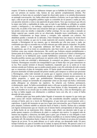 http://biblioteca.d2g.com
respeto. El barón se deshacía en alabanzas siempre que se hablaba de Eufemia, y aquí, quizá
por vez primera en nuestra vida, fuimos de una opinión completamente distinta. Por
costumbre yo hacía más en sociedad el papel de observador atento y no entraba directamente
en animada conversación. Así, había observado también a Eufemia, con la que había cruzado
aquí y allá un par de amigables palabras según su costumbre de no pasarse a nadie por alto,
con peculiar atención y como a una aparición de gran interés. Tuve que reconocer que ella era
la mujer más bella y espléndida de todas, que en todo lo que hablaba se reflejaba su sentido
común e inteligencia y, sin embargo, experimenté un sentimiento inexplicable de rechazo
hacia ella, no podía evitar tener una sensación fatal que se apoderaba instantáneamente de mí
tan pronto como me miraba o empezaba a hablar conmigo. En sus ojos ardía a menudo un
fulgor especial que, cuando creía no ser observada, despedía rayos centelleantes, como si
irradiase violentamente un fuego interno y corrupto, sólo superado con esfuerzo. Por
añadidura pendía a menudo de su delicada y bien formada boca una mueca de ironía hostil
que me hacía temblar, ya que era la cruda expresión del escarnio malicioso. Que mirase a
menudo a Hermógenes de esa manera, que se interesaba por ella muy poco o nada, me
confirmaba que algo se escondía tras su bella máscara que nadie parecía sospechar. No podía,
es cierto, oponer a las exageradas alabanzas del barón más que mis observaciones
fisiognómicas, que él no tomó en consideración; más bien tomó mi aversión interna contra
Eufemia como una extraña idiosincrasia. Me confió que Eufemia entraría probablemente a
formar parte de la familia, ya que lo iba a intentar todo para unirla en el futuro a Hermógenes.
Éste penetró en la habitación justo cuando hablábamos seriamente sobre el asunto y yo
buscaba posibles razones que justificasen mi opinión sobre Eufemia. El barón, acostumbrado
a actuar en todo con celeridad y abiertamente, le comunicó sus planes y deseos respecto a
Eufemia. Hermógenes escuchó con tranquilidad lo que el barón dijo con gran entusiasmo en
su loa. Pero cuando terminó el discurso laudatorio, respondió que no se sentía en lo más
mínimo atraído por Eufemia, que no podría amarla jamás y por ello solicitaba de todo corazón
que se renunciase al plan de semejante unión. El barón quedó consternado al ver su amado
proyecto destruido sin haber pasado del primer estadio, pero tampoco se esforzó por presionar
a Hermógenes, sobre todo teniendo en cuenta que ni siquiera conocía los sentimientos de
Eufemia al respecto. Con su acostumbrada alegría y afabilidad bromeó pronto acerca de su
infeliz propósito, y opinó que probablemente Hermógenes compartía mi peculiar
idiosincrasia, aunque no terminaba de comprender cómo en una mujer tan bella e interesante
podía albergarse un elemento tan repulsivo. Su relación con Eufemia permaneció,
evidentemente, igual. Se había acostumbrado tanto a ella que no podía transcurrir un solo día
sin verla. Una vez ocurrió que, estando de muy buen humor, le dijo, bromeando, que sólo
había un hombre en su círculo que no estaba enamorado de ella, y éste era Hermógenes; que
su hijo se había negado con obstinación a establecer lazos con ella, tal y como él había
deseado de todo corazón.
»Eufemia opinó que bien podría haber llegado el momento de exponer lo que tenía que
decir acerca del vínculo matrimonial, y que ella consideraba deseable cualquier relación
cercana al barón, pero no a través de Hermógenes, al que tenía por excesivamente serio y
caprichoso. A partir del momento en que tuvo lugar esta conversación, que el barón me contó
poco después, Eufemia redobló su atención hacia el barón y Aurelia. Incluso dio a entender
con ligeras insinuaciones que un vínculo con el mismo barón correspondería al ideal que ella
se había hecho de un matrimonio feliz. Además, supo rebatir con decisión todo lo que se
podía oponer respecto a la diferencia de edad o a cualquier otro motivo. Lo preparó todo de
manera tan elegante y silenciosa, tan hábil, paso a paso, que el barón se veía obligado a creer
que todas las ideas y todos los deseos que Eufemia insuflaba en su interior habían germinado
realmente allí. De naturaleza fuerte y llena de vida, no tardó el barón en ser presa de la pasión
fogosa de un joven. Yo no pude detener ya el vuelo salvaje, era demasiado tarde. En poco
tiempo Eufemia era, para el asombro de la ciudad, la esposa del barón. Me pareció como si el
ser amenazante y cruel que me había espantado desde la lejanía se hubiera introducido en mi
 