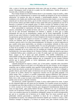 http://biblioteca.d2g.com
vida, y como si tuviera que mantenerme alerta para velar por mi amigo y también por mí
mismo. Hermógenes tomó la boda de su padre con fría indiferencia. Aurelia, la querida e
inocente niña, se deshizo en lágrimas.
Poco tiempo después de la boda Eufemia deseó ir a las montañas. Llegó al castillo, y debo
reconocer que su comportamiento se mantuvo tan amable que despertó en mí una involuntaria
admiración. Así pasaron dos años de tranquila e ininterrumpida placidez. Los inviernos
residíamos en la ciudad, pero también aquí mostró la baronesa tanto respeto a su esposo, tanta
atención por sus deseos más nimios, que la envidia venenosa tuvo que enmudecer, y ninguno
de los jóvenes señores que había soñado en tener campo libre para su galantería en casa de la
baronesa se permitió la más pequeña glosa. El último invierno fui también el único que,
aquejado de la vieja y apenas cicatrizada idiosincrasia, comenzó a abrigar un recelo malicioso.
»Con anterioridad al matrimonio del barón, el conde Victorino, un hombre joven y
apuesto, comandante de la guardia de honor, sólo de vez en cuando en la ciudad, había sido
uno de los más fervientes admiradores de Eufemia y, además, el único que se había
distinguido del resto de sus pretendientes, aunque casi de forma imperceptible. Se habló
incluso de que entre Eufemia y él podría haber existido una relación más estrecha de lo que
las apariencias querían insinuar, pero el rumor desapareció de manera tan apagada como había
surgido. El conde Victorino regresó en invierno a la ciudad y, como es natural, frecuentó el
círculo de Eufemia, pero no parecía esforzarse mucho por llamar su atención; todo lo
contrario, parecía como si la evitase intencionadamente. No obstante, yo tenía la impresión de
que, cuando creían pasar inadvertidos, sus miradas se encontraban, ardiendo en ellas como
fuego devorador el deseo y un encendido anhelo. En casa del gobernador se reunió una noche
lo mejor de la sociedad. Yo me encontraba junto a una ventana, de tal manera que uno de los
pliegues ondulados de la rica cortina casi me ocultaba por completo. El conde Victorino se
encontraba dos o tres pasos delante de mí. Entonces Eufemia, vestida más atractiva que nunca
e irradiando belleza, pasó, rozándole, por su lado. El conde cogió con fuerza apasionada su
brazo, aunque yo fui el único que pudo percibirlo. Ella tembló visiblemente, y su
indescriptible mirada, que reflejaba el amor más ardiente, la voluptuosidad sedienta de placer,
recayó sobre él. Musitaron algunas palabras que no comprendí. En ese instante Eufemia
advirtió que la estaba mirando; se volvió rápidamente, pero pude oír claramente estas
palabras: "¡Nos observan!"
»¡Quedé paralizado de sorpresa y dolor! ¡Ay! ¿Como podría, venerable señor, describirle
mis sentimientos? Piense en mi amor, en el fiel apego que me unía al barón, en mis malignas
sospechas, que se habían cumplido, pues aquellas escasas palabras me habían convencido de
que existía una relación secreta entre la baronesa y el conde. Por de pronto me vi obligado a
guardar silencio, pero decidí vigilar a la baronesa con ojos de Argos, para, una vez alcanzada
la certeza de su delito, disolver los vergonzosos vínculos con los que había atrapado a mi
infeliz amigo. Pero, ¿a quién le es posible contrarrestar argucias diabólicas? Mis esfuerzos
fueron en vano, ¡Completamente en vano, y hubiera sido ridículo comunicar al barón lo que
había visto y oído, ya que esa mujer astuta habría encontrado suficientes salidas para hacerme
quedar como un necio y absurdo visionario.
»En primavera, cuando regresamos al campo, la nieve cubría todavía las cimas. A pesar
de ello emprendí algún que otro paseo por las montañas. En el pueblo cercano me encontré a
un campesino que tenía algo extraño en su forma de caminar y en su comportamiento. Cuando
se volvió, reconocí en él al conde Victorino, pero desapareció inmediatamente detrás de las
casas sin dejar huella. ¿Qué podría haberle llevado a disfrazarse así, sino el entendimiento
secreto con la baronesa? Incluso ahora sé, con certeza, que se encuentra aquí de nuevo. He
visto a sus cazadores pasar por los alrededores cabalgando, aunque me resulta incomprensible
por qué no se encuentra con la baronesa en la ciudad. Hace tres meses aconteció que el
gobernador enfermó gravemente y manifestó su deseo de ver a Eufemia, que acudió
acompañada de Aurelia. Una indisposición transitoria impidió que el barón se uniese a ellas.
Entonces irrumpió la desgracia y la tristeza en nuestra casa, pues Eufemia escribió poco
 