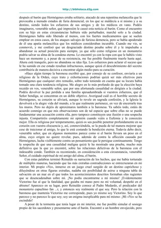 http://biblioteca.d2g.com
después al barón que Hermógenes erraba solitario, atacado de una repentina melancolía que le
provocaba a menudo estados de furia demencial, en los que se maldecía a sí mismo y a su
destino, siendo lodos los esfuerzos de sus amigos y de los médicos en vano. Podéis
imaginaros, venerable señor, qué impresión le causó esta noticia al barón. Como el encuentro
con su hijo en estas circunstancias hubiera sido perturbador, marché solo a la ciudad.
Hermógenes había sido liberado al menos, con los fuertes medicamentos que se suelen
emplear en estos casos, de los ataques salvajes de furiosa demencia, pero se había apoderado
de él una apatía melancólica que los médicos consideraban incurable. Cuando me vio, se
conmovió, y me confesó que un desgraciado destino pesaba sobre él y le impulsaba a
abandonar su actual posición para siempre, ya que sólo como religioso en un monasterio
podría salvar su alma de la condena eterna. Le encontré ya con la ropa con que le habéis visto
hace un momento y, a pesar de su resistencia, me fue posible finalmente traerle hasta aquí.
Ahora está tranquilo, pero no abandona su idea fija. Los esfuerzos para aclarar el suceso que
le ha sumido en ese estado resultan infructuosos, aunque quizá el descubrimiento del secreto
contribuiría de manera decisiva a encontrar algún medio para su curación.
»Hace algún tiempo la baronesa escribió que, por consejo de su confesor, enviaría a un
religioso de la Orden, cuyo trato y exhortaciones podrían quizá ser más efectivos para
Hermógenes que cualquier otro remedio, sobre todo teniendo en cuenta que su locura había
tomado una clara tendencia religiosa. Me alegro en lo más profundo de que la elección haya
recaído en vos, venerable señor, que por una afortunada casualidad os dirigíais a la ciudad.
Podéis devolver la paz perdida a una familia apesadumbrada si vuestros esfuerzos, que el
Señor bendiga, se concentran en un doble objetivo. Averiguad cuál es el horrible secreto de
Hermógenes, su corazón se aliviará, aunque lo revele en sagrada confesión, y la Iglesia le
devolverá a la alegre vida del mundo, a la que realmente pertenece, en vez de encerrarle tras
los muros. Pero no dejéis de aproximaros también a la baronesa. Ya sabéis todo, estáis de
acuerdo conmigo en que mis observaciones son de tal especie que sobre ellas no se puede
fundamentar una acusación contra ella, pero tampoco constituyen una ilusión o una sospecha
injusta. Compartiréis completamente mi opinión cuando veáis a Eufemia y la conozcáis
mejor. Ella es religiosa por temperamento, quizá os sea posible penetrar profundamente en su
corazón con vuestra elocuencia y, así, conmoviéndola, se la pueda de tal manera mejorar que
cese de traicionar al amigo, lo que le está costando la bendición eterna. Todavía debo decir,
venerable señor, que en algunos momentos parece como si el barón llevara un peso en el
alma, cuyo origen no quiere revelar, pues, además de contra la aflicción causada por
Hermógenes, lucha visiblemente contra un pensamiento que le persigue continuamente. Tengo
la sospecha de que una casualidad maligna quizá le ha mostrado una prueba, mucho más
definitiva que la que yo encontré, sobre las relaciones delictivas de la baronesa con el
indeseable conde. También os recomiendo, en consideración a esta circunstancia, venerable
Señor, el cuidado espiritual de mi amigo del alma, el barón.
Con estas palabras terminó Reinaldo su narración de los hechos, que me había torturado
de múltiples maneras, haciendo que las más extrañas contradicciones se entrecruzaran en mi
interior. Mi propio «Yo», inmerso en un juego cruel surgido de un destino caprichoso y
diluyéndose en otras figuras extrañas, nadaba sin posibilidad de asirse a ninguna tabla de
salvación en un mar en el que todos los acontecimientos descritos formaban olas rugientes
que se desencadenaban sobre mí. ¡No podía encontrarme a mí mismo! ¡Evidentemente
Victorino fue al que la fatalidad, que guiaba mi mano pero no mi voluntad, despeñó en el
abismo! Aparezco en su lugar, pero Reinaldo conoce al Padre Medardo, el predicador del
monasterio capuchino fan ...r, y entonces soy realmente el que soy. Pero la relación con la
baronesa que mantenía Victorino me corresponde, pues yo mismo soy Victorino. Soy lo que
parezco y no parezco lo que soy; soy un enigma inexplicable para mí mismo: ¡Mi «Yo» se ha
escindido!
A pesar de la tormenta que tenía lugar en mi interior, me fue posible simular el sosiego
propio de los sacerdotes y presentarme ante el barón. Encontré a un hombre envejecido, pero
 