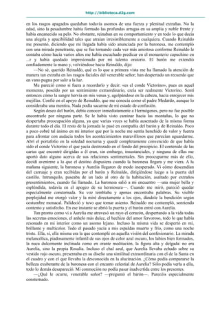 http://biblioteca.d2g.com
en los rasgos apagados quedaban todavía asomos de una fuerza y plenitud extrañas. No la
edad, sino la pesadumbre había formado las profundas arrugas en su amplia y noble frente y
había encanecido su pelo. No obstante, reinaban en su comportamiento y en todo lo que decía
una alegría y apacibilidad tales que atraían irresistiblemente a cualquiera. Cuando Reinaldo
me presentó, diciendo que mi llegada había sido anunciada por la baronesa, me contempló
con una mirada penetrante, que se fue tornando cada vez más amistosa conforme Reinaldo le
contaba cómo hacía varios años me había escuchado predicar en el monasterio capuchino en
...r y había quedado impresionado por mi talento oratorio. El barón me extendió
confiadamente la mano y, volviéndose hacia Reinaldo, dijo:
—No sé, querido Reinaldo, qué es lo que a primera vista me ha llamado la atención de
manera tan extraña en los rasgos faciales del venerable señor; han despertado un recuerdo que
en vano pugna por salir a la luz.
Me pareció como si fuera a recordarlo y decir: «es el conde Victorino», pues en aquel
momento, poseído por un sentimiento extraordinario, creía ser realmente Victorino. Sentí
entonces cómo la sangre hervía en mis venas y, agolpándose en la cabeza, hacía enrojecer mis
mejillas. Confié en el apoyo de Reinaldo, que me conocía como el padre Medardo, aunque lo
consideraba una mentira. Nada podía sacarme de mi estado de confusión.
Según deseo del barón, debía conocer inmediatamente a Hermógenes, pero no fue posible
encontrarle por ninguna parte. Se le había visto caminar hacia las montañas, lo que no
despertaba preocupación alguna, ya que varias veces se había ausentado de la misma forma
durante todo el día. El resto de la jornada lo pasé en compañía del barón y de Reinaldo. Poco
a poco cobré tal ánimo en mi interior que por la noche me sentía henchido de valor y fuerza
para afrontar con audacia todos los acontecimientos maravillosos que parecían aguardarme.
Abrí el portafolio en la soledad nocturna y quedé completamente convencido de que había
sido el conde Victorino el que yacía destrozado en el fondo del precipicio. El contenido de las
cartas que encontré dirigidas a él eran, sin embargo, insustanciales, y ninguna de ellas me
aportó dato alguno acerca de sus relaciones sentimentales. Sin preocuparme más de ello,
decidí avenirme a lo que el destino dispusiera cuando la baronesa llegara y me viera. A la
mañana siguiente, la baronesa y Aurelia llegaron de modo inesperado. Vi cómo descendían
del carruaje y eran recibidas por el barón y Reinaldo, dirigiéndose luego a la puerta del
castillo. Intranquilo, paseaba de un lado al otro de la habitación, asaltado por extraños
presentimientos, cuando fui llamado. La baronesa salió a mi encuentro —una mujer bella y
espléndida, todavía en el apogeo de su hermosura—. Cuando me miró, pareció quedar
especialmente consternada. Su voz temblaba y apenas encontraba palabras. Su visible
perplejidad me otorgó valor y la miré directamente a los ojos, dándole la bendición según
costumbre monacal. Palideció y tuvo que tomar asiento. Reinaldo me contempló, sonriendo
contento y satisfecho. En ese instante se abrió la puerta y el barón entró con Aurelia.
Tan pronto como vi a Aurelia me atravesó un rayo el corazón, despertando a la vida todas
las secretas emociones, el anhelo más dulce, el hechizo del amor fervoroso, todo lo que había
resonado en mi interior como un asomo lejano. Incluso la misma vida se despertó en mí,
brillante y multicolor. Todo el pasado yacía a mis espaldas muerto y frío, como una noche
triste. Ella, sí, ella misma era la que contemplé en aquella visión del confesionario. La mirada
melancólica, piadosamente infantil de sus ojos de color azul oscuro, los labios bien formados,
la nuca dulcemente inclinada como en orante meditación, la figura alta y delgada: no era
Aurelia, sino la propia Rosalía. Incluso el chal azul, que Aurelia llevaba echado sobre su
vestido rojo oscuro, presentaba en su diseño una similitud extraordinaria con el de la Santa en
el cuadro y con el que llevaba la desconocida en la alucinación. ¿Cómo podía compararse la
belleza exuberante de la baronesa con el encanto celestial de Aurelia? Sólo podía verla a ella,
todo lo demás desapareció. Mi conmoción no podía pasar inadvertida entre los presentes.
—¿Qué le ocurre, venerable señor? —preguntó el barón—. Parecéis especialmente
consternado.
 