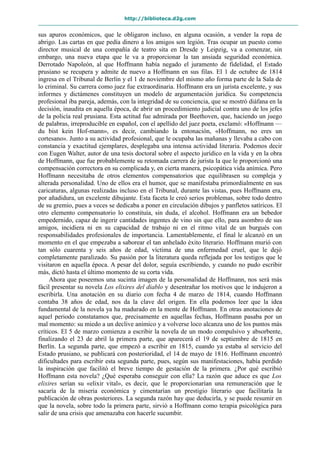http://biblioteca.d2g.com
sus apuros económicos, que le obligaron incluso, en alguna ocasión, a vender la ropa de
abrigo. Las cartas en que pedía dinero a los amigos son legión. Tras ocupar un puesto como
director musical de una compañía de teatro sita en Dresde y Leipzig, va a comenzar, sin
embargo, una nueva etapa que le va a proporcionar la tan ansiada seguridad económica.
Derrotado Napoleón, al que Hoffmann había negado el juramento de fidelidad, el Estado
prusiano se recupera y admite de nuevo a Hoffmann en sus filas. El 1 de octubre de 1814
ingresa en el Tribunal de Berlín y el 1 de noviembre del mismo año forma parte de la Sala de
lo criminal. Su carrera como juez fue extraordinaria. Hoffmann era un jurista excelente, y sus
informes y dictámenes constituyen un modelo de argumentación jurídica. Su competencia
profesional iba pareja, además, con la integridad de su conciencia, que se mostró diáfana en la
decisión, inaudita en aquella época, de abrir un procedimiento judicial contra uno de los jefes
de la policía real prusiana. Esta actitud fue admirada por Beethoven, que, haciendo un juego
de palabras, irreproducible en español, con el apellido del juez poeta, exclamó: «Hoffmann —
du bist kein Hof-mann», es decir, cambiando la entonación, «Hoffmann, no eres un
cortesano». Junto a su actividad profesional, que le ocupaba las mañanas y llevaba a cabo con
constancia y exactitud ejemplares, desplegaba una intensa actividad literaria. Podemos decir
con Eugen Walter, autor de una tesis doctoral sobre el aspecto jurídico en la vida y en la obra
de Hoffmann, que fue probablemente su retomada carrera de jurista la que le proporcionó una
compensación correctora en su complicada y, en cierta manera, psicopática vida anímica. Pero
Hoffmann necesitaba de otros elementos compensatorios que equilibrasen su compleja y
alterada personalidad. Uno de ellos era el humor, que se manifestaba primordialmente en sus
caricaturas, algunas realizadas incluso en el Tribunal, durante las vistas, pues Hoffmann era,
por añadidura, un excelente dibujante. Esta faceta le creó serios problemas, sobre todo dentro
de su gremio, pues a veces se dedicaba a poner en circulación dibujos y panfletos satíricos. El
otro elemento compensatorio lo constituía, sin duda, el alcohol. Hoffmann era un bebedor
empedernido, capaz de ingerir cantidades ingentes de vino sin que ello, para asombro de sus
amigos, incidiera ni en su capacidad de trabajo ni en el ritmo vital de un burgués con
responsabilidades profesionales de importancia. Lamentablemente, el final le alcanzó en un
momento en el que empezaba a saborear el tan anhelado éxito literario. Hoffmann murió con
tan sólo cuarenta y seis años de edad, víctima de una enfermedad cruel, que le dejó
completamente paralizado. Su pasión por la literatura queda reflejada por los testigos que le
visitaron en aquella época. A pesar del dolor, seguía escribiendo, y cuando no pudo escribir
más, dictó hasta el último momento de su corta vida.
Ahora que poseemos una sucinta imagen de la personalidad de Hoffmann, nos será más
fácil presentar su novela Los elixires del diablo y desentrañar los motivos que le indujeron a
escribirla. Una anotación en su diario con fecha 4 de marzo de 1814, cuando Hoffmann
contaba 38 años de edad, nos da la clave del origen. En ella podemos leer que la idea
fundamental de la novela ya ha madurado en la mente de Hoffmann. En otras anotaciones de
aquel periodo constatamos que, precisamente en aquellas fechas, Hoffmann pasaba por un
mal momento: su miedo a un declive anímico y a volverse loco alcanza uno de los puntos más
críticos. El 5 de marzo comienza a escribir la novela de un modo compulsivo y absorbente,
finalizando el 23 de abril la primera parte, que aparecerá el 19 de septiembre de 1815 en
Berlín. La segunda parte, que empezó a escribir en 1815, cuando ya estaba al servicio del
Estado prusiano, se publicará con posterioridad, el 14 de mayo de 1816. Hoffmann encontró
dificultades para escribir esta segunda parte, pues, según sus manifestaciones, había perdido
la inspiración que facilitó el breve tiempo de gestación de la primera. ¿Por qué escribió
Hoffmann esta novela? ¿Qué esperaba conseguir con ella? La razón que aduce es que Los
elixires serían su «elixir vital», es decir, que le proporcionarían una remuneración que le
sacaría de la miseria económica y cimentarían un prestigio literario que facilitaría la
publicación de obras posteriores. La segunda razón hay que deducirla, y se puede resumir en
que la novela, sobre todo la primera parte, sirvió a Hoffmann como terapia psicológica para
salir de una crisis que amenazaba con hacerle sucumbir.
 