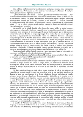 http://biblioteca.d2g.com
Éstas palabras me hicieron volver en mí mismo y sentí en ese instante cómo crecía en mi
interior una fuerza sobrehumana, un valor jamás experimentado para salir airoso de cualquier
prueba, ya que ella sería el premio de la lucha.
—¡Sois afortunado, señor barón! —exclamé, poseído de repentino entusiasmo—. ¡Sois
afortunado! Una santa se encuentra entre estos muros, entre nosotros. Pronto se abrirá el Cielo
en una bendita claridad y la propia Santa Rosalía, rodeada de ángeles, otorgará consuelo y
bendición a los sumisos que, piadosos y creyentes, la han invocado. ¡Ya escucho los himnos
de espíritus aureolados que llaman a la Santa con sus cánticos, descendiendo de esplendorosas
nubes! ¡Ya veo su cabeza radiante, alzada hacia el coro de los Santos, en la Gloria celestial!
¡Sancta Rosalía, ora pro nobis!
Me arrodillé con la mirada dirigida a las alturas, las manos unidas en actitud orante, y
todos siguieron mi ejemplo. Nadie me preguntó sobre lo acaecido, se atribuyó mi repentino
entusiasmo a un momento de inspiración, por lo que el barón decidió que se dijeran misas
ante el altar de Santa Rosalía, en la iglesia principal de la ciudad. De esta manera espléndida
me salvé de la perplejidad que me atenazaba, y cada vez estaba más dispuesto a arriesgarlo
todo por la posesión de Aurelia, para lo cual estaba decidido incluso a vender mi vida. La
baronesa parecía estar en un estado de ánimo especial: su mirada me perseguía, pero cuando
fijaba abiertamente mi mirada en la suya, desviaba los ojos, que se tornaban erráticos. La
familia había entrado en otra estancia. Yo me apresuré hasta el jardín y vagué por los caminos,
ideando miles de planes y proyectos para mi futura vida en el castillo, que ejecutaría
trabajando y luchando. Ya había anochecido cuando apareció Reinaldo y me dijo que la
baronesa, contagiada de mi entusiasmo piadoso, deseaba hablarme en su habitación.
Cuando entré en la habitación de la baronesa, avanzó unos pasos hacia mí y, tomando mis
brazos, me miró fijamente a los ojos, diciendo a continuación:
—¿Es posible? ¿Es posible? ¿Eres realmente Medardo, el monje capuchino? ¡Pero la voz,
la figura, tus ojos, tu pelo! ¡Habla o pereceré de miedo y de dudas!
—Victorino —susurré ligeramente.
Entonces me abrazó con la salvaje vehemencia de una voluptuosidad desbordada. Una
corriente de fuego recorrió mis venas, la sangre hervía, los sentidos se deshacían en un
indescriptible placer, en un éxtasis demencial. Pero mi ánimo pecador se concentraba en
Aurelia, y sólo por ella sacrificaría la salvación de mi alma con la ruptura de los votos
Sagrados.
¡Sí! Sólo Aurelia vivía en mí, todo mi ser estaba henchido de ella y, sin embargo, un
escalofrío me recorría cuando pensaba que volvería a verla, lo que sucedería aquella noche
durante la cena. Me parecía como si su devota mirada me fuera a incriminar de pecados
atroces o como si fuera a hundirme, desenmascarado y destruido, en el oprobio y en la
condenación. Tampoco pude decidirme a volver a ver, tras esos momentos, a la baronesa, por
lo que determiné permanecer en la habitación, poniendo de pretexto mis ejercicios
espirituales, cuando fui llamado a la mesa. Pocos días hicieron falta para que superase toda
timidez y mis prevenciones. La baronesa era la amabilidad en persona, y conforme nuestra
unión se hacía más estrecha, más rica en placeres impíos, más atención prestaba al barón. Me
confesó que mi tonsura, mi barba natural, así como mis movimientos monacales, que ya no
mantenía con tanta severidad como anteriormente, la habían asustado de manera terrible.
Incluso mi repentina y entusiasmada invocación de Santa Rosalía la había casi convencido de
que algún error, o una casualidad hostil, había frustrado el astuto plan que había forjado con
Victorino, y un condenado capuchino había ocupado su lugar. Admiraba mis precauciones,
cómo me había tonsurado y dejado crecer la barba, cómo había estudiado tan bien mi papel,
tanto en la actitud como en los movimientos, que a veces tenía que mirarme directamente a
los ojos para no entrar en dudas aventuradas.
El cazador de Victorino se dejaba ver a veces, disfrazado de campesino, al final del
parque, y yo no dejaba de hablar con él en secreto y de advertirle que estuviera alerta por si
fuera necesario huir. El barón y Reinaldo parecían estar muy satisfechos de mí, instándome a
 