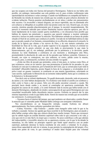 http://biblioteca.d2g.com
que me ocupara con todas mis fuerzas del pensativo Hermógenes. Todavía no me había sido
posible, sin embargo, intercambiar una sola palabra con él, pues evitaba visiblemente toda
oportunidad de encontrarse a solas conmigo. Cuando nos hallábamos en compañía del barón o
de Reinaldo me miraba de manera tan extraña que me costaba un gran esfuerzo disimular mi
evidente turbación. Parecía penetrar profundamente en mi alma y atisbar mis pensamientos
más secretos. Un invencible e intenso disgusto, un rencor reprimido, una ira dominada sólo
con esfuerzo se dibujaban en su pálido rostro tan pronto como me veía. Ocurrió que, en cierta
ocasión, mientras paseaba placenteramente por el parque, le encontré inesperadamente. Me
pareció el momento indicado para aclarar finalmente nuestra relación opresiva, por ello le
tomé rápidamente de la mano cuando quería escabullirse, y mi elocuencia hizo posible que
hablara de manera tan penetrante y sugestiva que pareció empezar a mostrar realmente
atención e incluso no pudo contener la emoción. Nos habíamos sentado en un banco de piedra
situado al final de un camino que conducía al castillo. Llevado de mi habilidad retórica le dije
que es pecado cuando el ser humano, consumiéndose en su aflicción, desprecia el consuelo, la
ayuda de la Iglesia que alienta a los siervos de Dios, y de esta manera contradice con
hostilidad los fines de la vida, que el poder superior le ha asignado. Incluso el criminal no
debe dudar de la gracia celestial, ya que esta duda es precisamente la que mata la
bienaventuranza, que él, sin embargo, purificado por la penitencia y la devoción, puede
alcanzar. Le insté finalmente a confesarse en ese momento y desahogarse ante Dios,
prometiéndole la absolución de cada uno de los pecados que hubiese cometido. Entonces se
levantó, sus cejas se contrajeron, sus ojos ardieron, su rostro, pálido como la muerte,
enrojeció, para, a continuación, exclamar con una extraña voz aguda:
—¿Estás tan libre de pecado que pretendes, como el más puro, sí, incluso como Dios, al
que escarneces, mirar en mi interior; que osas prometerme el perdón de los pecados, tú, que
lucharás en vano por la redención, por la bendición del Cielo, que se cerrará para ti por toda la
eternidad? ¡Miserable hipócrita, pronto llegará la hora de la venganza y, revolcándote en el
polvo como un gusano venenoso, te contraerás en una muerte ignominiosa, solicitando en
vano auxilio, suplicando la liberación de un tormento indescriptible, hasta que te condenes en
la demencia y la desesperación!
Tras decir esto se esfumó rápidamente. Yo quedé destrozado, destruido, toda mi presencia
de ánimo y mi valor habían desaparecido. Vi a Eufemia venir desde el castillo con sombrero y
chal, como si fuera a dar un paseo. Sólo con ella podía encontrar consuelo y ayuda. Me
precipité hacia donde estaba y se asustó al contemplar mi apariencia consternada. Me
preguntó las causas de mi estado, y le conté fielmente toda la escena que había tenido con el
demente Hermógenes, añadiendo mi miedo y preocupación de que quizá Hermógenes por una
casualidad inexplicable había descubierto nuestro secreto. Eufemia no pareció dar la más
mínima importancia a todo lo que había dicho. Sonrió de manera tan extraña que un escalofrío
me estremeció. A continuación dijo:
—Vayamos hacia el interior del parque, que aquí podemos ser observados y podría llamar
la atención que el venerable padre Medardo hable conmigo con semejante vehemencia.
Nos encontrábamos en un bosquecillo retirado, cuando Eufemia me abrazó
apasionadamente. Sus besos ardientes quemaban mis labios.
—Calma, Victorino —dijo Eufemia—, puedes estar tranquilo sobre todo lo que te ha
turbado y asustado. Incluso me agrada que haya ocurrido lo de Hermógenes, pues así puedo y
debo hablar contigo sobre algo que silencio desde hace mucho tiempo. Tienes que reconocer
que he sabido lograr un extraño dominio espiritual sobre todo lo que concierne a mi vida, y
creo que esto le es más fácil a la mujer que a vosotros. No poco contribuye a ello que además
del indescriptible e irresistible atractivo de su apariencia externa, con la que la ha dotado la
naturaleza, en ella habite un principio superior que funde aquel atractivo con un poder
espiritual, pudiendo dominar la fuerza resultante de esta unión a voluntad. Es la propia,
maravillosa capacidad de salir de sí misma, la que permite la contemplación del propio «Yo»
desde otro punto de vista, lo que constituye el medio ideal forjado para una voluntad
 