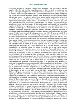 http://biblioteca.d2g.com
extraordinaria, dispuesta a alcanzar todas las metas propuestas y que dan sentido a una vida
superior. ¿Hay algo más deseable que poder dominar la vida a través de la misma vida, que
conjurar con un poder mágico todas sus manifestaciones, disfrutar de sus placeres, y todo con
la voluntad propia de un ser soberano? Tú, Victorino, perteneces desde siempre a los pocos
que me han comprendido plenamente. También tú has podido colocar tu propio punto de vista
más allá de ti mismo, y no dudo por tanto en elevarte como marido consorte sobre mi trono en
el más alto de los reinos. El secreto aumentaba el encanto de esta unión, y nuestra aparente
separación sólo sirvió para otorgar espacio a nuestro estado de ánimo fantástico, que juega
hasta la voluptuosidad con las relaciones supeditadas a la vida normal. ¿No constituye nuestra
actual convivencia una pieza maestra de inteligente osadía que, pensada con un espíritu
superior, se burla de la impotencia de la estrecha moral convencional? Incluso por tu
apariencia extraña, que no sólo proviene de tu forma de vestir, me parece como si se
sometiera lo espiritual al principio dominante, obrando con fuerza tan maravillosa hacia el
exterior que, dando una nueva forma al cuerpo, parece adaptarse perfectamente a la pretensión
previa. Ya sabes cómo desprecio de todo corazón, con esta visión de las cosas surgida de lo
más profundo de mi ser, toda convención moral y cómo me gusta jugar con ella. El barón se
ha convertido para mí en una fastidiosa y repulsiva máquina que, ya utilizada para mis fines,
se limita a yacer muerta como un engranaje roto. Reinaldo es demasiado limitado como para
preocuparme. Aurelia es una buena chica; sólo nos tiene que preocupar entonces Hermógenes.
Debo confesarte que Hermógenes, la primera vez que le vi, me causó muy buena impresión.
Le consideré capaz de entrar en la vida superior, vida en la que quise introducirle,
equivocándome por primera vez. Había algo hostil en él, que en continua y excitante
contradicción se sublevaba contra mí, incluso la magia, con la que sabía envolver
involuntariamente a los demás, fracasaba ante su rechazo. Permaneció frío, sombrío y
cerrado. Al resistirse a mis intentos con una fuerza propia maravillosa, excitaba mi
sensibilidad y aumentaba el placer de comenzar la lucha en la que tendría que sucumbir.
Decidí comenzar esta lucha cuando el barón me dijo que le había sugerido a Hermógenes una
unión matrimonial conmigo, propuesta que él se había limitado a rechazar categóricamente.
Como una chispa divina saltó en mi mente el pensamiento de casarme con el barón, y así
limpiar de una vez por todas, de la manera más baja, las pequeñas contemplaciones
convencionales que a menudo me encorsetaban. Pero ya he hablado contigo, Victorino, lo
suficiente sobre aquel compromiso matrimonial. Refuté tus dudas con la acción, pues me fue
posible hacer del viejo un estúpido y afectuoso amante en pocos días, teniendo que aceptar lo
que yo quisiera como si fuese el cumplimiento de sus más íntimos deseos, que apenas habría
osado contar en voz alta. Pero en mi interior permanecía todavía el pensamiento de vengarme
de Hermógenes, lo que me sería ahora mucho más fácil y satisfactorio. El golpe fue así
diferido, sólo para que resultase más letal y efectivo. Si conociera menos tu alma, si no
supiera que eres capaz de elevarte a las alturas de mis consideraciones, tendría escrúpulos de
contarte lo que ocurrió una vez. Me propuse penetrar en el alma de Hermógenes en toda su
profundidad. Me mostré en la ciudad sombría y reservada, lo que contrastaba con el estado de
ánimo de Hermógenes, que se movía alegre y divertido en las múltiples y agitadas
obligaciones del servicio militar. La enfermedad de mi tío prohibía las reuniones brillantes y
supe evitar las visitas de mi círculo más íntimo. Hermógenes vino a verme, probablemente
sólo con el propósito de cumplir con la obligación debida a una madre. Me encontró sumida
en tristes pensamientos y, cuando preguntó, sorprendido por mi insólita actitud, por los
motivos de mis cuitas, confesé entre lagrimas que la precaria salud del barón, que él
disimulaba con esfuerzo, me hacía temer un desenlace fatídico y que sólo la idea de perderle
se volvía horrible e insoportable. Quedó profundamente impresionado. Después, conforme le
describía con expresiones sentimentales la felicidad de mi matrimonio con el barón, mientras
con ternura dibujaba los pequeños pormenores de nuestra vida en el campo y alababa con
encarecimiento la persona del barón, de tal manera que resaltaba mi veneración sin límites, su
asombro no cesaba de aumentar. Se le veía luchar consigo mismo, pero el poder que, como si
 
