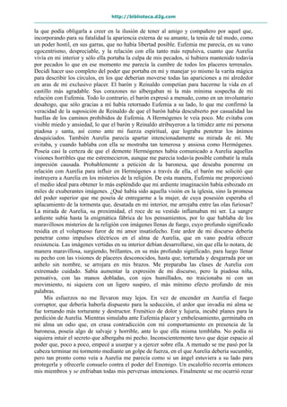 http://biblioteca.d2g.com
la que podía obligarla a creer en la ilusión de tener al amigo y compañero por aquel que,
incorporando para su fatalidad la apariencia externa de su amante, la tenía de tal modo, como
un poder hostil, en sus garras, que no había libertad posible. Eufemia me parecía, en su vano
egocentrismo, despreciable, y la relación con ella tanto más repulsiva, cuanto que Aurelia
vivía en mi interior y sólo ella portaba la culpa de mis pecados, si hubiera mantenido todavía
por pecados lo que en ese momento me parecía la cumbre de todos los placeres terrenales.
Decidí hacer uso completo del poder que portaba en mí y manejar yo mismo la varita mágica
para describir los círculos, en los que deberían moverse todas las apariciones a mi alrededor
en aras de mi exclusivo placer. El barón y Reinaldo competían para hacerme la vida en el
castillo más agradable. Sus corazones no albergaban ni la más mínima sospecha de mi
relación con Eufemia. Todo lo contrario, el barón expresó a menudo, como en un involuntario
desahogo, que sólo gracias a mí había retornado Eufemia a su lado, lo que me confirmó la
veracidad de la suposición de Reinaldo de que el barón había descubierto por casualidad las
huellas de los caminos prohibidos de Eufemia. A Hermógenes le veía poco. Me evitaba con
visible miedo y ansiedad, lo que el barón y Reinaldo atribuyeron a la timidez ante mi persona
piadosa y santa, así como ante mi fuerza espiritual, que lograba penetrar los ánimos
desquiciados. También Aurelia parecía apartar intencionadamente su mirada de mí. Me
evitaba, y cuando hablaba con ella se mostraba tan temerosa y ansiosa como Hermógenes.
Poseía casi la certeza de que el demente Hermógenes había comunicado a Aurelia aquellas
visiones horribles que me estremecieron, aunque me parecía todavía posible combatir la mala
impresión causada. Probablemente a petición de la baronesa, que deseaba ponerme en
relación con Aurelia para influir en Hermógenes a través de ella, el barón me solicitó que
instruyera a Aurelia en los misterios de la religión. De esta manera, Eufemia me proporcionó
el medio ideal para obtener lo más espléndido que mi ardiente imaginación había esbozado en
miles de exuberantes imágenes. ¿Qué había sido aquella visión en la iglesia, sino la promesa
del poder superior que me poseía de entregarme a la mujer, de cuya posesión esperaba el
aplacamiento de la tormenta que, desatada en mi interior, me arrojaba entre las olas furiosas?
La mirada de Aurelia, su proximidad, el roce de su vestido inflamaban mi ser. La sangre
ardiente subía hasta la enigmática fábrica de los pensamientos, por lo que hablaba de los
maravillosos misterios de la religión con imágenes llenas de fuego, cuyo profundo significado
residía en el voluptuoso furor de mi amor insatisfecho. Este ardor de mi discurso debería
penetrar como impulsos eléctricos en el alma de Aurelia, que en vano podría ofrecer
resistencia. Las imágenes vertidas en su interior debían desarrollarse, sin que ella lo notara, de
manera maravillosa, surgiendo, brillantes, en su más profundo significado, para luego llenar
su pecho con las visiones de placeres desconocidos, hasta que, torturada y desgarrada por un
anhelo sin nombre, se arrojara en mis brazos. Me preparaba las clases de Aurelia con
extremado cuidado. Sabía aumentar la expresión de mi discurso, pero la piadosa niña,
pensativa, con las manos dobladas, con ojos humillados, no traicionaba ni con un
movimiento, ni siquiera con un ligero suspiro, el más mínimo efecto profundo de mis
palabras.
Mis esfuerzos no me llevaron muy lejos. En vez de encender en Aurelia el fuego
corruptor, que debería haberla dispuesto para la seducción, el ardor que invadía mi alma se
fue tornando más torturante y destructor. Frenético de dolor y lujuria, incubé planes para la
perdición de Aurelia. Mientras simulaba ante Eufemia placer y embelesamiento, germinaba en
mi alma un odio que, en crasa contradicción con mi comportamiento en presencia de la
baronesa, poseía algo de salvaje y horrible, ante lo que ella misma temblaba. No podía ni
siquiera intuir el secreto que albergaba mi pecho. Inconscientemente tuvo que dejar espacio al
poder que, poco a poco, empecé a usurpar y a ejercer sobre ella. A menudo se me pasó por la
cabeza terminar mi tormento mediante un golpe de fuerza, en el que Aurelia debería sucumbir,
pero tan pronto como veía a Aurelia me parecía como si un ángel estuviera a su lado para
protegerla y ofrecerle consuelo contra el poder del Enemigo. Un escalofrío recorría entonces
mis miembros y se enfriaban todas mis perversas intenciones. Finalmente se me ocurrió rezar
 