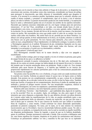 http://biblioteca.d2g.com
con ella, pues con la oración se hace más ardiente el fuego de la devoción y se despiertan las
emociones más secretas, elevándose como olas rumorosas, extendiendo sus brazos de pólipo
para perseguir lo desconocido, que debe silenciar el innombrable anhelo que desgarra el
corazón. A lo terrenal le es entonces posible, haciéndose pasar por lo celestial, afrontar con
osadía el ánimo exaltado, y prometer el cumplimiento, aquí en la tierra y con el máximo
placer, de todo lo infinito. La pasión inconsciente queda de este modo burlada, y la aspiración
hacia lo santo y sobrenatural queda rota en el encanto sin nombre de los apetitos terrenales.
Haciendo que repitiera oraciones redactadas por mí, creí lograr ventajas para mis perversas
intenciones. ¡Y así fue! Pues, arrodillada a mi lado, con mirada alzada hacia el cielo y
respondiendo a mis rezos, se enrojecieron sus mejillas, y su seno, agitado, subía y bajaba por
la excitación. En ese instante, llevado del fervor de la oración, tomé sus manos y las presioné
contra mi pecho. Me encontraba tan cerca que podía sentir el calor de su cuerpo; sus rizos
sueltos caían sobre mis hombros. Me sentía fuera de mí, poseído por un deseo frenético. La
abracé con salvaje pasión, la besé ardientemente en la boca, en el pecho; entonces se soltó de
mis brazos con un grito penetrante. No tuve fuerzas para detenerla. ¡Fue como si hubiese
caído un rayo, aniquilándome! Huyó rápidamente a la habitación contigua. La puerta se abrió
y Hermógenes apareció en el umbral. Permaneció de pie, mirándome fijamente con los ojos
horribles y salvajes de la demencia. Entonces logré reunir todas mis fuerzas, salí con
intrepidez a su encuentro y le grité con voz dominadora y soberbia:
—¿Qué quieres? ¡Fuera de aquí, loco!
Pero Hermógenes extendió hacia mí la mano derecha y dijo con voz apagada y
escalofriante:
—¡Quería luchar contigo, pero no tengo espada y tú eres el crimen en persona, pues gotas
de sangre brotan de tus ojos y se adhieren a tu barba!
Desapareció cerrando la puerta violentamente tras de sí. Me dejó solo, rechinando los
dientes de ira contra mí mismo, porque me había dejado de tal manera llevar por la violencia
del instante que la traición amenazaba ahora con perderme. Nadie se dejó ver. Tuve tiempo
suficiente para sacar fuerzas de flaqueza, y el espíritu que habitaba en mi interior me
proporcionó rápidamente los cálculos pertinentes para evitar las consecuencias perjudiciales
de un comienzo tan negativo.
Tan pronto como fue posible fui a ver a Eufemia, a la que conté con osada insolencia todo
lo ocurrido con Aurelia. Eufemia no pareció tomar el suceso tan a la ligera como yo había
deseado. Esta postura me era completamente comprensible, ya que, a pesar de su afamada
fortaleza de espíritu, de su elevada visión de las cosas, en ella vivían los bajos celos. También
temía que Aurelia, al quejarse de mi comportamiento, disolviera el nimbo de santidad que me
atribuían y pusiera en peligro nuestro secreto. Por una inexplicable vergüenza, silencié la
entrada de Hermógenes, así como sus espantosas y penetrantes palabras.
Eufemia calló unos minutos y me miró fijamente; parecía sumida en sus pensamientos.
—¿No adivinas, Victorino —dijo finalmente—, qué espléndida idea, digna de mi espíritu,
se me ha ocurrido? Pero no, no puedes. Agita, sin embargo, tus alas, para seguir el vuelo
temerario que estoy dispuesta a emprender. Que tú, que deberías elevarte con pleno dominio
de ti mismo sobre todas las manifestaciones de la vida, no puedas arrodillarte junto a una
muchacha pasablemente bella sin abrazarla y besarla me maravilla, sin que por ello tome a
mal el deseo que te consume. Por lo que conozco de Aurelia creo que callará el accidente
llena de vergüenza y, como mucho, evitará continuar tus clases demasiado apasionadas,
poniendo un pretexto cualquiera. No temo, por lo tanto, en lo más mínimo los molestos
inconvenientes que tu frivolidad y lascivia incontrolada hubieran podido causar. No odio a
Aurelia, pero su modestia, su tranquila devoción, tras la cual se esconde un orgullo insufrible,
me disgustan profundamente. Nunca he logrado, a pesar de que no lo hubiera desdeñado,
ganar su confianza. Siempre permaneció reservada y tímida. Esta aversión a doblegarse ante
mí, esta forma orgullosa de evitarme, despierta en mi pecho los sentimientos más adversos.
Constituye un pensamiento sublime ver rota y marchita la flor que luce en su esplendor
 