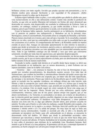http://biblioteca.d2g.com
brillantes colores con tanto orgullo. Envidio que puedas ejecutar este pensamiento, y no te
faltarán medios para alcanzar fácilmente y con seguridad el fin propuesto. ¡Sobre
Hermógenes recaerá la culpa, que le destruirá!
Eufemia siguió hablando sobre su plan, y con cada palabra que añadía la odiaba más, pues
veía exclusivamente en ella a una delincuente común. Cuanto más ansiaba la perdición de
Aurelia, ya que sólo así podría liberarme del tormento sin límites del amor demencial que
destrozaba mi corazón, más despreciable me resultaba la colaboración de Eufemia. Ante su
asombro, sin embargo, rechacé su propuesta, ya que estaba decidido a llevar a cabo la
empresa, para la que Eufemia quería prestarme su ayuda, con mi propio poder.
Como la baronesa había supuesto, Aurelia permaneció en su habitación, disculpándose
con el pretexto de padecer una indisposición y librándose así de la próxima clase.
Hermógenes, contra lo acostumbrado, frecuentaba ahora la compañía de Reinaldo y del barón.
Parecía menos encerrado en sí mismo, pero más salvaje e iracundo. Se le escuchaba a menudo
hablar en voz alta y noté que me contemplaba con rabia cada vez que la casualidad hacía que
nos cruzásemos en el camino. El comportamiento del barón y de Reinaldo cambió de manera
extraña en pocos días. Aunque sin descuidar aparentemente lo más mínimo la atención y
respeto que desde un principio me mostraron, parecía como si, oprimidos por un sentimiento
barruntador, no pudiesen encontrar ese tono agradable que con anterioridad animaba nuestro
trato. Todo lo que hablaban conmigo era tan forzado y seco que tenía que esforzarme
seriamente, invadido por toda clase de suposiciones, por aparentar despreocupación.
Las miradas de Eufemia, que siempre supe interpretar correctamente, me decían que algo
extraño ocurría, por lo que se sentía especialmente excitada, pero era absolutamente imposible
hablar durante el día de manera inadvertida.
Avanzada la noche, cuando todo dormía en el castillo desde hacía tiempo, se abrió una
puerta disimulada en mi habitación, que yo mismo desconocía, y entró Eufemia con un
aspecto desolador, como no la había visto nunca.
—Victorino —dijo—, nos amenaza la traición; ha sido el loco de Hermógenes el que,
guiado por extraños presentimientos, ha descubierto nuestro secreto. Con todo tipo de
insinuaciones, que resaltan las horribles y estremecedoras fórmulas del poder oscuro que nos
gobierna, ha despertado en el barón una sospecha que, sin haber sido del todo especificada,
me persigue y me atormenta. Parece que todavía no ha descubierto que el conde Victorino es
quien se esconde tras las sagradas vestiduras, sin embargo afirma que toda traición, toda
felonía y toda la corrupción que caerá sobre nosotros se debe a ti, incluso que el monje ha
entrado en esta casa como el propio Satanás y que, poseído por un poder diabólico, incuba la
traición y la condena. Esto no puede seguir así, estoy cansada de llevar esta carga que el
anciano senil me ha impuesto. Ahora, llevado por sus celos enfermizos, querrá vigilar
continuamente, temeroso, cada uno de mis pasos. Quiero arrojar este juguete, que ya me
aburre mortalmente, y tú, Victorino, te acomodarás a mi deseo, así evitarás ser descubierto y
que la relación genial que nuestro espíritu concibió, degenere en una vulgar mascarada o en
una farsa matrimonial ordinaria. El fastidioso viejo debe desaparecer, y cómo podemos
alcanzar con éxito este fin, es algo que debemos discutir ahora, pero primero escucha mi
opinión. Ya sabes que el barón va solo todas las mañanas, cuando Reinaldo está ocupado, a las
montañas para recrearse en la región a su antojo. Deslízate fuera del castillo por la mañana
temprano e intenta unirte a él a la salida del parque. No muy lejos de aquí se halla una
formación rocosa estremecedora. Cuando se asciende por ella, se abre a la derecha del
caminante un precipicio sin fondo; justo allí, sobresaliendo en el abismo, se encuentra la
denominada «silla del diablo». Se fabula que desde la profundidad ascienden vahos
venenosos que narcotizan y atraen mortalmente al vacío al que osa mirar hacia abajo para
investigar el secreto del abismo. El barón, burlándose de la leyenda, permanece a menudo en
la roca sobre el precipicio para disfrutar de la espléndida vista. Resultaría bastante fácil
instarle a que te llevase a la zona peligrosa. Si permanece allí de pie y contempla fijamente el
panorama, un fuerte empujón nos salvaría para siempre del loco impotente.
 