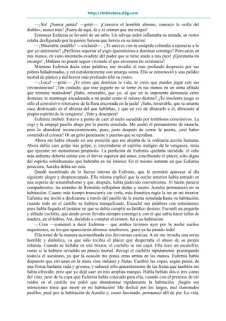 http://biblioteca.d2g.com
—¡No! ¡Nunca jamás! —grité—. ¡Conozco el horrible abismo, conozco la «silla del
diablo», nunca más! ¡Fuera de aquí, tú y el crimen que me exiges!
Entonces Eufemia se levantó de un salto. Un salvaje ardor inflamaba su mirada, su rostro
estaba desfigurado por la pasión furiosa que hervía en su interior.
—¡Miserable endeble! —exclamó—. ¿Te atreves con tu estúpida cobardía a oponerte a lo
que yo determino? ¿Prefieres soportar el yugo ignominioso a dominar conmigo? Pero estás en
mis manos, en vano intentarás evadirte del poder que te tiene atado a mis pies! ¡Ejecutarás mi
encargo! ¡Mañana no puede seguir viviendo el que envenena mi existencia!
Mientras Eufemia decía estas palabras, me invadió el más profundo desprecio por sus
pobres baladronadas, y reí estridentemente con amarga sorna. Ella se estremeció y una palidez
mortal de pánico y del horror más profundo tiñó su rostro.
—¡Loca! —grité—. ¡Te crees que dominas la vida, te crees que puedes jugar con sus
circunstancias! ¡Ten cuidado, que este juguete no se torne en tus manos en un arma afilada
que termine matándote! ¡Sabe, miserable, que yo, al que en tu impotente demencia crees
dominar, te mantengo encadenada a mi poder como el mismo destino! ¡Tu insolente juego es
sólo el convulsivo retorcerse de la fiera encerrada en la jaula! ¡Sabe, miserable, que tu amante
yace destrozado en el abismo del que hablabas, y que en vez de abrazarle a él, abrazaste al
propio espíritu de la venganza! ¡Vete y desespera!
Eufemia titubeó. Estuvo a punto de caer al suelo sacudida por temblores convulsivos. La
cogí y la empujé pasillo abajo por la puerta simulada. Me asaltó el pensamiento de matarla,
pero lo abandoné inconscientemente, pues, justo después de cerrar la puerta, ¡creí haber
cometido el crimen! Oí un grito penetrante y puertas que se cerraban.
Ahora me había situado en una posición que me alejaba de la ordinaria acción humana.
Ahora debía caer golpe tras golpe, y, creyéndome el espíritu maligno de la venganza, tenía
que ejecutar mi monstruoso propósito. La perdición de Eufemia quedaba decidida: el odio
más ardiente debería unirse con el fervor superior del amor, concibiendo el placer, sólo digno
del espíritu sobrehumano que habitaba en mi interior. En el mismo instante en que Eufemia
pereciera, Aurelia debía ser mía.
Quedé asombrado de la fuerza interna de Eufemia, que le permitió aparecer al día
siguiente alegre y despreocupada. Ella misma explicó que la noche anterior había entrado en
una especie de sonambulismo y que, después, había padecido convulsiones. El barón pareció
compadecerse, las miradas de Reinaldo reflejaban dudas y recelo. Aurelia permaneció en su
habitación. Cuanto más tiempo transcurría sin verla, más frenética rugía la ira en mi interior.
Eufemia me invitó a deslizarme a través del pasillo de la puerta simulada hasta su habitación,
cuando todo en el castillo se hubiera tranquilizado. Escuché sus palabras con entusiasmo,
pues había llegado el instante en que se debía cumplir su fatídico destino. Escondí un pequeño
y afilado cuchillo, que desde joven llevaba siempre conmigo y con el que sabía hacer tallas de
madera, en el hábito. Así, decidido a cometer el crimen, fui a su habitación.
—Creo —comenzó a decir Eufemia— que ambos tuvimos ayer por la noche sueños
angustiosos, en los que aparecieron abismos tenebrosos, ¡pero ya ha pasado todo!
Ella tomó de la manera acostumbrada mis fervorosas caricias. A mí me invadía una sorna
horrible y diabólica, ya que sólo recibía el placer que despertaba el abuso de su propia
infamia. Cuando se hallaba en mis brazos, el cuchillo se me cayó. Ella tuvo un escalofrío,
como si la hubiera invadido un pánico mortal. Recogí el cuchillo rápidamente, postergando
todavía el asesinato, ya que la ocasión me ponía otras armas en las manos. Eufemia había
dispuesto que sirvieran en la mesa vino italiano y frutas. Cambió las copas, según pensé, de
una forma bastante ruda y grosera, y saboreé sólo aparentemente de las frutas que también me
había ofrecido, pero que yo dejé caer en mis amplias mangas. Había bebido dos o tres copas
del vino, pero de la copa que Eufemia había colocado para ella, cuando con el pretexto de oír
ruidos en el castillo me pidió que abandonase rápidamente la habitación. ¡Según sus
intenciones tenía que morir en mi habitación! Me deslicé por los largos, mal iluminados
pasillos, pasé por la habitación de Aurelia y, como fascinado, permanecí allí de pie. La veía,
 