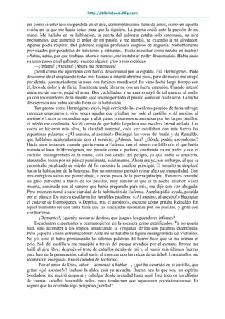 http://biblioteca.d2g.com
era como si estuviese suspendida en el aire, contemplándome llena de amor, como en aquella
visión en la que me hacía señas para que la siguiera. La puerta cedió ante la presión de mi
mano. Me hallaba en su habitación, la puerta del gabinete estaba sólo entornada, un aire
bochornoso, que aumentó el ardor de mi pasión y me aturdió, se extendió a mi alrededor.
Apenas podía respirar. Del gabinete surgían profundos suspiros de angustia, probablemente
provocados por pesadillas de traiciones y crímenes. ¡Podía escuchar cómo rezaba en sueños!
«Actúa, actúa, por qué titubeas, ahora o nunca», me instaba el poder desconocido. Había dado
ya unos pasos en el gabinete, cuando alguien gritó a mis espaldas:
—¡Infame! ¡Asesino! ¡Ahora me perteneces!
¡Sentí cómo me agarraban con fuerza descomunal por la espalda. Era Hermógenes. Pude
desasirme de él empleando todas mis fuerzas e intenté abrirme paso, pero de nuevo me atrapó
por detrás, ¡destrozándome la nuca con furiosos mordiscos! En vano luché largo tiempo con
él, loco de dolor y de furia; finalmente pude librarme con un fuerte empujón. Cuando intentó
atacarme de nuevo, piqué el arma. Dos cuchilladas, y su cuerpo cayó de tal manera al suelo,
ya con los estertores de la muerte, que resonó por todo el pasillo como un ruido seco. La lucha
desesperada nos había sacado fuera de la habitación.
Tan pronto como Hermógenes cayó, bajé corriendo las escaleras poseído de furia salvaje;
entonces empezaron a oírse voces agudas que gritaban por todo el castillo: «¡Al asesino, al
asesino!» Luces se encendían aquí y allá, pasos presurosos retumbaban por los largos pasillos,
el miedo me confundía. Me di cuenta de que había llegado a una escalera lateral aislada. Las
voces se hicieron más altas, la claridad aumentó, cada vez estallaban con más fuerza las
espantosas palabras: «¡Al asesino, al asesino!» Distinguí las voces del barón y de Reinaldo,
que hablaban acaloradamente con el servicio. ¿Adonde huir? ¿Dónde podría esconderme?
Hacía unos instantes, cuando quería matar a Eufemia con el mismo cuchillo con el que había
matado al loco de Hermógenes, me parecía como si pudiera, confiando en mi poder y con el
cuchillo ensangrentado en la mano, salir con osadía del peligro, ya que nadie se atrevería,
atenazados todos por un pánico paralizante, a detenerme. Ahora era yo, sin embargo, el que se
encontraba paralizado de miedo. Al fin encontré la escalera principal. El tumulto se desplazó
hacia la habitación de la baronesa. Por un momento pareció reinar algo de tranquilidad. Con
tres enérgicos saltos me planté abajo, a pocos pasos de la puerta principal. Entonces retumbó
un grito estridente a través de los pasillos, muy similar al que oí la noche anterior. «Está
muerta, asesinada con el veneno que había preparado para mí», me dije con voz ahogada.
Pero entonces tornó a salir claridad de la habitación de Eufemia. Aurelia pidió ayuda, poseída
por el pánico. De nuevo estallaron las horribles palabras: «¡Al asesino, al asesino!» Recogían
el cadáver de Hermógenes. «¡Deprisa, tras el asesino!», escuché cómo gritaba Reinaldo. En
aquel momento reí con tanta furia que las carcajadas resonaron por los pasillos, y grité con
voz horrible:
—¡Dementes!, ¿queréis acosar al destino, que juzga a los pecadores infames?
Escucharon expectantes y permanecieron en la escalera como petrificados. Ya no quería
huir, sino acometer a los impíos, anunciando la venganza divina con palabras estentóreas.
Pero ¡aquella visión estremecedora! Ante mí se hallaba la figura ensangrentada de Victorino.
No yo, sino él había pronunciado las últimas palabras. El horror hizo que se me erizara el
pelo. Salí del castillo y me precipité a través del parque invadido por el espanto. Pronto me
hallé al aire libre; después oí trote de caballos detrás de mí y, al reunir mis últimas fuerzas
para huir de la persecución, caí al suelo al tropezar con las raíces de un árbol. Los caballos me
alcanzaron enseguida. Era el cazador de Victorino.
—Por el amor de Dios, señor —comenzó a hablar—, ¿qué ha ocurrido en el castillo, que
gritan «¡al asesino!»? Incluso la aldea está ya revuelta. Bueno, sea lo que sea, un espíritu
bondadoso me sugirió empacar y cabalgar desde la ciudad hasta aquí. Está todo en las alforjas
de vuestro caballo, honorable señor, pues tendremos que separarnos provisionalmente. Es
seguro que ha ocurrido algo peligroso ¿verdad?
 