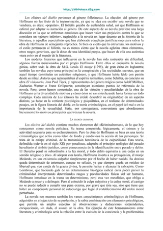 http://biblioteca.d2g.com
Los elixires del diablo pertenece al género folletinesco. La elección del género por
Hoffmann no fue fruto de la improvisación, ya que su idea era escribir una novela que se
vendiera, es decir, «popular». El folletín gozaba de espléndida salud, así que Hoffmann se
esforzó por adaptar su narración al género. De este aspecto de su novela proviene una larga
discusión en la que se enfrentan estudiosos que hacen valer sus prejuicios contra lo que se
considera un «género inferior», negándole a la novela un lugar decente en la historia de la
literatura, y aquellos especialistas que han elaborado complejas justificaciones para salvar la
obra de Hoffmann de semejantes reproches. Si bien es cierto que la estructura, los motivos y
el estilo pertenecen al folletín, no es menos cierto que la novela aglutina otros elementos,
otros rasgos genéricos, que la dotan de una identidad propia, que hacen de ella una auténtica
«rara avis» en el mundo de la literatura.
Los modelos literarios que influyeron en la novela han sido rastreados sin dificultad,
algunos fueron mencionados por el propio Hoffmann. Entre ellos se encuentra la novela
gótica, sobre todo la obra de M.G. Lewis El monje (1795), de gran éxito en Inglaterra;
también las novelas cuyo tema principal es la conspiración y las sociedades secretas, que en
aquel tiempo constituían un auténtico subgénero, y que Hoffmann había leído con pasión
desde su niñez. Autores que representaban el espíritu romántico, como Schiller, en concreto su
obra El visionario, Jean Paul Tieck, y representantes del género trágico como Adolf Müllner,
Zacharias Werner o Franz Grillparzer, constituyen asimismo puntos de referencia de la
novela. Pero, como hemos comentado, una de las virtudes y peculiaridades de la obra de
Hoffmann es la diversidad de motivos y cómo éstos se van entrelazando hasta formar un todo
complejo. Cada analista de Los Elixires ha creído descubrir su originalidad en un aspecto
distinto, ya fuese en la vertiente psicológica y psiquiátrica, en el realismo de determinados
pasajes, en la figura literaria del doble, en la teoría criminológica, en el papel del mal o en la
importancia de la sexualidad. Sería, por consiguiente, conveniente que abordásemos
brevemente los motivos principales que trenzan la novela.
LA TEORÍA CRIMINAL
Los elixires del diablo contiene muchos elementos del «Kriminalroman», de lo que hoy
conocemos como novela policíaca. Su trama comprende, lógicamente, el crimen y la
actividad necesaria para su esclarecimiento. Pero la obra de Hoffmann se basa en una teoría
criminológica que actúa como telón de fondo y condiciona la acción de los personajes. Se
trata de la estirpe criminal, de la transmisión hereditaria de la culpabilidad. Esta teoría,
defendida todavía en el siglo XIX por penalistas, adaptaba el principio teológico del pecado
hereditario al ámbito jurídico, como consecuencia de la identificación entre pecado y delito.
El Derecho penal se subordinaba a la ley moral, y todo delito equivalía a una culpa en un
sentido religioso y ético. Al adoptar esta teoría, Hoffmann inserta a su protagonista, el monje
Medardo, en una existencia culpable simplemente por el hecho de haber nacido. Su destino
queda determinado de antemano, aunque no sellado, ya que siempre queda un residuo de
libertad que, con ayuda de la gracia divina, le permite luchar y alcanzar la salvación. Como
Lombroso, que haciendo gala de un determinismo biológico radical creía poder prever la
criminalidad interpretando determinados rasgos y peculiaridades físicas del ser humano,
Hoffmann introduce en la trama un determinismo, pero esta vez metafísico, que obliga a
Medardo a pecar y a delinquir. Pero al coincidir la culpa subjetiva y la culpa moral, el castigo
no se puede reducir a cumplir una pena externa, por grave que ésta sea, sino que tiene que
haber un componente personal de autocastigo que logre el restablecimiento del orden moral
perturbado.
La novela nos muestra también los vastos conocimientos criminológicos de Hoffmann,
adquiridos en el ejercicio de su profesión, y la sabia combinación con elementos psicológicos,
que permite un amplio espectro de observaciones y deducciones sorprendentes,
enriqueciendo, sin duda, el asunto de la obra. Un ejemplo de este hermanamiento entre
literatura y criminología sería la relación entre la escisión de la conciencia y la problemática
 