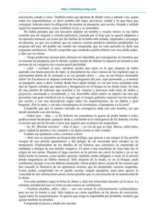 http://biblioteca.d2g.com
nacimiento, estado y clase. También tenéis que declarar de dónde venís y adonde vais, según
todos los requerimientos, es decir nombre del lugar, provincia, ciudad y lo que haya que
consignar. Además tenéis la obligación de mostrar un pasaporte, por escrito, firmado y sellado
según los requerimientos, como establece la ley y es costumbre.
No había pensado que era necesario adoptar un nombre y mucho menos se me había
ocurrido que mi singular y extraña apariencia, causada por el traje que no quería adaptarse a
mi apostura monacal, así como por las huellas de la barba mal cortada, impulsaba a investigar
mi persona, ya que era evidente que mi aspecto externo producía auténtica perplejidad. La
pregunta del juez del pueblo me resultó tan inesperada, que en vano pensaba en darle una
respuesta satisfactoria. Decidí comprobar qué resultados podría obtener con una salida audaz,
y dije con voz firme:
—Tengo poderosas razones para silenciar mi identidad, por consiguiente no intentéis que
os muestre mi pasaporte; por lo demás, cuidaos mucho de detener ni siquiera un instante a una
persona de mi categoría con vuestra pueril prolijidad.
—¡Aja! —exclamó el juez, mientras sacaba una cajita en la que, después de haber
aspirado una buena porción de rapé, se precipitaron las cinco manos de los regidores que se
encontraban detrás de él, tomando a su vez grandes dosis—. ¡Aja, no tan brusco, honorable
señor! Su Excelencia se dignará contestar las preguntas del juez, aquí personado, y a mostrar
su pasaporte, pues a decir verdad, desde hace algún tiempo se ven por estas montañas todo
tipo de figuras extrañas que aparecen y desaparecen en el bosque en un Amén Jesús. Se trata
de una patulea de ladrones que acechan a los viajeros y provocan toda clase de daños y
perjuicios, asesinando e incendiando, y vos, honorable señor, tenéis un aspecto tan raro que
presentáis una gran similitud con la imagen que el insigne gobierno regional nos ha enviado,
por escrito y con una descripción según todos los requerimientos, de un ladrón y gran
bergante. ¡Por lo tanto, y sin más circunloquios ni ceremonias, el pasaporte o a la torre!
Comprobé que por el camino iniciado no conseguiría nada con este hombre, así que
decidí intentarlo con otra táctica.
—Señor juez —dije—, si Su Señoría me concediese la gracia de poder hablar a solas,
podría aclarar fácilmente cualquier duda y, confiando en la inteligencia de Su Señoría, revelar
el secreto que me ha llevado a tener este aspecto que os parece tan sospechoso.
—Ja, Ja! ¡Revelar secretos! —dijo el juez—, ya veo de qué se trata. Bueno, salid todos,
¡pero vigilad las puertas y las ventanas y no dejéis entrar ni salir a nadie!
Cuando nos quedamos solos, comencé a decir:
—Ante usía se encuentra un desgraciado prófugo, que gracias a sus amigos le fue posible
escapar de una prisión ignominiosa y del peligro de ser encerrado para siempre en un
monasterio. Dispensadme de los detalles de mi historia, que constituye un entramado de
maldades e intrigas de una familia vengativa. El amor a una muchacha de clase baja fue el
origen de mis penas. Durante el largo encierro en la prisión me creció la barba y ya se me
había hecho la tonsura, como podéis apreciar; también estaba obligado a vestir en la prisión
donde languidecía un hábito monacal. Sólo después de la huida, ya en el bosque, pude
cambiarme, porque si no me habrían alcanzado. Ahora podéis daros cuenta de las razones que
han causado lo llamativo de mi apariencia externa, que ha despertado vuestras sospechas.
Como podéis comprender no os puedo mostrar ningún pasaporte, pero para apoyar la
veracidad de mis afirmaciones poseo ciertas pruebas que os convencerán de la autenticidad de
lo dicho.
Con estas palabras saqué la bolsa de dinero y dejé tres relucientes ducados en la mesa. La
solemne seriedad del juez se tornó en una sonrisa de satisfacción.
—Vuestras pruebas, señor—dijo—, son con certeza lo suficientemente esclarecedoras,
pero no me lo toméis a mal, falta todavía un cierto equilibrio en las piezas de convicción,
según todos los requerimientos. Si queréis que tenga lo improbable por probable, tendréis que
ajustar también las pruebas.
Comprendí al pícaro y añadí otro ducado.
 