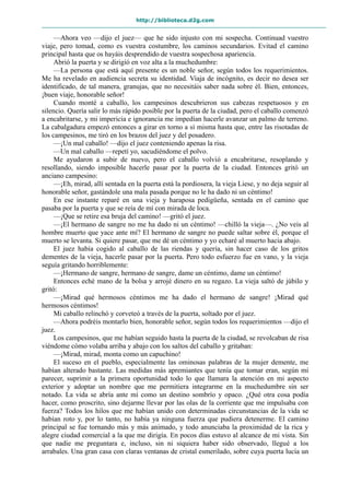 http://biblioteca.d2g.com
—Ahora veo —dijo el juez— que he sido injusto con mi sospecha. Continuad vuestro
viaje, pero tomad, como es vuestra costumbre, los caminos secundarios. Evitad el camino
principal hasta que os hayáis desprendido de vuestra sospechosa apariencia.
Abrió la puerta y se dirigió en voz alta a la muchedumbre:
—La persona que está aquí presente es un noble señor, según todos los requerimientos.
Me ha revelado en audiencia secreta su identidad. Viaja de incógnito, es decir no desea ser
identificado, de tal manera, granujas, que no necesitáis saber nada sobre él. Bien, entonces,
¡buen viaje, honorable señor!
Cuando monté a caballo, los campesinos descubrieron sus cabezas respetuosos y en
silencio. Quería salir lo más rápido posible por la puerta de la ciudad, pero el caballo comenzó
a encabritarse, y mi impericia e ignorancia me impedían hacerle avanzar un palmo de terreno.
La cabalgadura empezó entonces a girar en torno a sí misma hasta que, entre las risotadas de
los campesinos, me tiró en los brazos del juez y del posadero.
—¡Un mal caballo! —dijo el juez conteniendo apenas la risa.
—Un mal caballo —repetí yo, sacudiéndome el polvo.
Me ayudaron a subir de nuevo, pero el caballo volvió a encabritarse, resoplando y
resollando, siendo imposible hacerle pasar por la puerta de la ciudad. Entonces gritó un
anciano campesino:
—¡Eh, mirad, allí sentada en la puerta está la pordiosera, la vieja Liese, y no deja seguir al
honorable señor, gastándole una mala pasada porque no le ha dado ni un céntimo!
En ese instante reparé en una vieja y haraposa pedigüeña, sentada en el camino que
pasaba por la puerta y que se reía de mí con mirada de loca.
—¡Que se retire esa bruja del camino! —gritó el juez.
—¡El hermano de sangre no me ha dado ni un céntimo! —chilló la vieja—. ¿No veis al
hombre muerto que yace ante mí? El hermano de sangre no puede saltar sobre él, porque el
muerto se levanta. Si quiere pasar, que me dé un céntimo y yo echaré al muerto hacia abajo.
El juez había cogido al caballo de las riendas y quería, sin hacer caso de los gritos
dementes de la vieja, hacerle pasar por la puerta. Pero todo esfuerzo fue en vano, y la vieja
seguía gritando horriblemente:
—¡Hermano de sangre, hermano de sangre, dame un céntimo, dame un céntimo!
Entonces eché mano de la bolsa y arrojé dinero en su regazo. La vieja saltó de júbilo y
gritó:
—¡Mirad qué hermosos céntimos me ha dado el hermano de sangre! ¡Mirad qué
hermosos céntimos!
Mi caballo relinchó y corveteó a través de la puerta, soltado por el juez.
—Ahora podréis montarlo bien, honorable señor, según todos los requerimientos —dijo el
juez.
Los campesinos, que me habían seguido hasta la puerta de la ciudad, se revolcaban de risa
viéndome cómo volaba arriba y abajo con los saltos del caballo y gritaban:
—¡Mirad, mirad, monta como un capuchino!
El suceso en el pueblo, especialmente las ominosas palabras de la mujer demente, me
habían alterado bastante. Las medidas más apremiantes que tenía que tomar eran, según mi
parecer, suprimir a la primera oportunidad todo lo que llamara la atención en mi aspecto
exterior y adoptar un nombre que me permitiera integrarme en la muchedumbre sin ser
notado. La vida se abría ante mí como un destino sombrío y opaco. ¿Qué otra cosa podía
hacer, como proscrito, sino dejarme llevar por las olas de la corriente que me impulsaba con
fuerza? Todos los hilos que me habían unido con determinadas circunstancias de la vida se
habían roto y, por lo tanto, no había ya ninguna fuerza que pudiera detenerme. El camino
principal se fue tornando más y más animado, y todo anunciaba la proximidad de la rica y
alegre ciudad comercial a la que me dirigía. En pocos días estuvo al alcance de mi vista. Sin
que nadie me preguntara e, incluso, sin ni siquiera haber sido observado, llegué a los
arrabales. Una gran casa con claras ventanas de cristal esmerilado, sobre cuya puerta lucía un
 