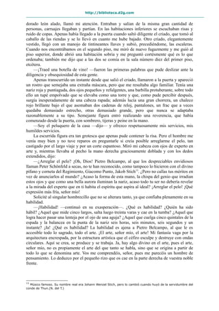http://biblioteca.d2g.com
dorado león alado, llamó mi atención. Entraban y salían de la misma gran cantidad de
personas, carruajes llegaban y partían. En las habitaciones inferiores se escuchaban risas y
ruido de copas. Apenas había llegado a la puerta cuando saltó diligente el criado, que tomó al
caballo de las riendas y se lo llevó en cuanto me hube bajado. Otro criado, elegantemente
vestido, llegó con un manojo de tintineantes llaves y subió, precediéndome, las escaleras.
Cuando nos encontrábamos en el segundo piso, me miró de nuevo fugazmente y me guió al
piso superior, donde abrió una habitación sobria y me preguntó cortésmente qué es lo que
ordenaba; también me dijo que a las dos se comía en la sala número diez del primer piso,
etcétera.
—¡Traed una botella de vino! —fueron las primeras palabras que pude deslizar ante la
diligencia y obsequiosidad de esta gente.
Apenas transcurrido un instante desde que salió el criado, llamaron a la puerta y apareció
un rostro que semejaba una extraña máscara, pero que me resultaba algo familiar. Tenía una
nariz roja y puntiaguda, dos ojos pequeños y refulgentes, una barbilla protuberante, sobre todo
ello un tupé empolvado que se elevaba como una torre y que, como pude percibir después,
surgía inesperadamente de una cabeza rapada; además lucía una gran chorrera, un chaleco
rojo brillante bajo el que asomaban dos cadenas de reloj, pantalones, un frac que a veces
quedaba demasiado estrecho, otras demasiado grande, pero que nunca se adaptaba
razonablemente a su tipo. Semejante figura entró realizando una reverencia, que había
comenzado desde la puerta, con sombrero, tijeras y peine en la mano.
—Soy el peluquero de la casa —dijo— y ofrezco respetuosamente mis servicios, mis
humildes servicios.
La escurrida figura era tan grotesca que apenas pude contener la risa. Pero el hombre me
venía muy bien y no tuve reparos en preguntarle si creía posible arreglarme el pelo, tan
castigado por el largo viaje y por un corte espantoso. Miró mi cabeza con ojos de experto en
arte y, mientras llevaba al pecho la mano derecha graciosamente doblada y con los dedos
extendidos, dijo:
—¿Arreglar el pelo? ¡Oh, Dios! Pietro Belcampo, al que los despreciables envidiosos
llaman Peter Schönfeld a secas, no te han reconocido, como tampoco lo hicieron con el divino
pífano y corneta del Regimiento, Giacomo Punto, Jakob Stich13
. ¿Pero no callas tus méritos en
vez de anunciarlos al mundo? ¿Acaso la forma de esta mano, la chispa del genio que irradian
estos ojos y que como una bella aurora iluminan la nariz, acaso todo tu ser no debería revelar
a la mirada del experto que en ti habita el espíritu que aspira al ideal? ¡Arreglar el pelo! ¡Qué
expresión más fría, señor mío!
Solicité al singular hombrecillo que no se alterara tanto, ya que confiaba plenamente en su
habilidad.
—¡Habilidad! —continuó en su exasperación—. ¿Qué es habilidad? ¿Quién ha sido
hábil? ¿Aquel que mide cinco largos, salta luego treinta varas y cae en la tumba? ¿Aquel que
logra hacer pasar una lenteja por el ojo de una aguja? ¿Aquel que cuelga cinco quintales de la
espada y la balancea en la punta de la nariz seis horas, seis minutos, seis segundos y un
instante? ¡Ja! ¿Qué es habilidad? La habilidad es ajena a Pietro Belcampo, al que le es
accesible todo lo sagrado, todo el arte. ¡El arte, señor mío, el arte! Mi fantasía vaga por la
arquitectura encrespada, por la estructura artística que el céfiro esculpe y destruye con ondas
circulares. Aquí se crea, se produce y se trabaja. Ja, hay algo divino en el arte, pues el arte,
señor mío, no es propiamente el arte del que tanto se habla, sino que se origina a partir de
todo lo que se denomina arte. Vos me comprendéis, señor, pues me parecéis un hombre de
pensamiento. Lo deduzco por el pequeño rizo que os cae en la parte derecha de vuestra noble
frente.
13
Músico famoso. Su nombre real era Johann Wenzel Stich, pero lo cambió cuando huyó de la servidumbre del
conde de Thun.(N. del T.)
 