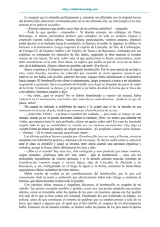 http://biblioteca.d2g.com
Le aseguré que le entendía perfectamente y, mientras me deleitaba con la original locura
del hombrecillo, determiné, reclamando para mí su tan afamado arte, no interrumpir en lo más
mínimo ni su ardor ni su pathos.
—¿Pensáis entonces que podéis sacar algo de mi confusa cabellera? —pregunté.
—Todo lo que queráis —respondió—. Si deseáis consejo, sin embargo, de Pietro
Belcampo, el artista, permitidme primero que considere en toda su anchura, largura y
extensión vuestra valiosa cabeza, vuestra figura, gesticulación, vuestros andares, entonces
podré deciros si os inclináis hacia lo romántico, lo heroico, lo noble, lo ingenuo, lo idílico, lo
burlesco o lo humorístico. Luego conjuraré el espíritu de Caracalla, de Tito, de Carlomagno,
de Enrique IV, de Gustavo Adolfo o de Virgilio, de Tasso o de Boccaccio. Animados por sus
espíritus, se contraerán los músculos de mis dedos, surgiendo la obra maestra al compás
sonoro de mis tijeras. Yo seré, señor mío, el que perfeccione la forma característica, como
debe manifestarse en la vida. Pero ahora, os suplico que andéis un par de veces de un lado a
otro de la habitación. ¡Quiero observar, percibir, advertir! ¡Por favor!...
Quise avenirme a lo dispuesto por el singular hombrecillo. Por lo tanto paseé de un lado a
otro, como deseaba, mientras me esforzaba por esconder la cierta apostura monacal que
todavía no me había sido posible suprimir del todo, aunque había abandonado el monasterio
hacía tiempo. El hombrecillo me observó atentamente, luego comenzó a trotar a mi alrededor,
suspirando y gimiendo. Sacó un pañuelo del bolsillo con el que se limpiaba las gotas de sudor
de la frente. Finalmente se detuvo y le pregunté si ya había decidido la forma que le iba a dar
a mi cabello. Entonces suspiró y dijo:
—Ay, señor, ¿qué os ocurre? No os habéis abandonado a vuestro ser natural, había
violencia en el movimiento, una lucha entre naturalezas contradictorias. ¡Todavía un par de
pasos, señor!
Me negué en redondo a exhibirme de nuevo y le aclaré que si no se decidía en ese
momento a cortarme el pelo, tendría que renunciar a beneficiarme de su arte.
—¡Entiérrate, Pietro! —exclamó el hombrecillo exaltado—, pues nadie te conoce en este
mundo, donde ya no se puede encontrar lealtad ni rectitud. ¡Pero vos tenéis que admirar mi
visión, que penetra hasta lo más profundo, adorar mi genio, señor mío! En vano he intentado
acoplar todo lo que se manifestaba en vuestro ser, en vuestros movimientos. Hay algo en
vuestra forma de andar que indica un origen eclesiástico. ¡Ex profundis clamavi ad te Domine
— Oremus — Et in omnia saecula saeculorum Amen!
Las últimas palabras fueron cantadas por el hombrecillo con voz ronca y llorosa, mientras
adoptaba con fidelidad la postura y ademanes de un monje. Se dio la vuelta como si estuviera
ante el altar, se arrodilló y luego se levantó, pero ahora asumió una apostura orgullosa y
soberbia, arrugó la frente, abrió súbitamente los ojos y dijo:
—¡Mío es el mundo! Soy más rico, más inteligente y más prudente que todos vosotros,
ciegas alimañas. ¡Inclinaos ante mí! Vea, señor —dijo el hombrecillo—, ésos son los
principales ingredientes de vuestra apostura, y si lo deseáis quisiera mezclar, tomando en
consideración vuestros rasgos y vuestra figura, algo de Caracalla, de Abelardo y de
Boccaccio, y así, configurando en el fuego la figura y la forma, comenzar la maravillosa
arquitectura clásico romántica de rizos etéreos.
Había mucho de verdad en las consideraciones del hombrecillo, por lo que creí
conveniente darle la razón y confesarle que efectivamente había sido clérigo y mantenía la
tonsura, que ahora deseaba ocultar todo lo posible.
Con extraños saltos, muecas y singulares discursos, el hombrecillo se ocupaba de mi
cabello. Tan pronto semejaba sombrío y gruñón, como reía, tan pronto adoptaba una postura
atlética, como se levantaba sobre las puntas de los pies; en resumen, apenas me fue posible
reír más de lo que lo hice contra mi voluntad. Finalmente dio por terminado su trabajo. Le
solicité, antes de que continuara el torrente de palabras que ya estaban prestas a salir de su
boca, que trajera a alguien que, al igual que él del cabello, se ocupara de mi descompuesta
barba. Entonces rió de manera extraña, se deslizó sobre las puntas de los pies hasta la puerta
 