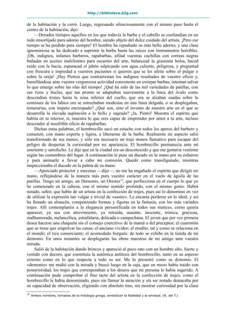 http://biblioteca.d2g.com
de la habitación y la cerró. Luego, regresando silenciosamente con el mismo paso hasta el
centro de la habitación, dijo:
—Dorados tiempos aquellos en los que todavía la barba y el cabello se confundían en un
todo ensortijado para adorno del hombre, siendo objeto del dulce cuidado del artista. ¡Pero ese
tiempo se ha perdido para siempre! El hombre ha repudiado su más bello adorno, y una clase
ignominiosa se ha dedicado a suprimir la barba hasta las raíces con instrumentos horribles.
¡Oh, indignos, infames barberos, rapabarbas, afilad vuestras cuchillas con correas negras
bañadas en aceites malolientes para escarnio del arte, balancead la grasienta bolsa, haced
ruido con la bacía, espumead el jabón salpicando con agua caliente, peligrosa, y preguntad
con frescura e impiedad a vuestros pacientes si quieren que se les afeite sobre el pulgar o
sobre la oreja! ¡Hay Pietros que contrarrestan los indignos resultados de vuestro oficio y,
humillándose ante vuestra vergonzosa actividad consistente en extirpar barbas, intentan salvar
lo que emerge sobre las olas del tiempo! ¿Qué ha sido de las mil variedades de patillas, con
sus rizos y bucles, que tan pronto se adaptaban suavemente a la línea del óvalo como
descendían tristes hasta la zona inferior del cuello, que ora se alzaban osadas sobre la
comisura de los labios ora se estrechaban modestas en una línea delgada, o se desplegaban,
temerarias, con ímpetu encrespado? ¿Qué son, sino el invento de nuestro arte en el que se
desarrolla la elevada aspiración a lo bello y sagrado? ¡Ja, Pietro! Muestra el espíritu que
habita en tu interior, sí, muestra lo que eres capaz de emprender por amor a tu arte, incluso
descender al insufrible oficio de rapabarbas.
Dichas estas palabras, el hombrecillo sacó un estuche con todos los aperos del barbero y
comenzó, con mano experta y ligera, a liberarme de la barba. Realmente mi aspecto salió
transformado de sus manos, y sólo era necesario un traje menos llamativo para escapar del
peligro de despertar la curiosidad por mi apariencia. El hombrecillo permanecía ante mí
sonriente y satisfecho. Le dije que en la ciudad era un desconocido y que me gustaría vestirme
según las costumbres del lugar. A continuación le puse un ducado en la mano por su esfuerzo
y para animarle a llevar a cabo mi comisión. Quedó como transfigurado, mientras
inspeccionaba el ducado en la palma de su mano.
—Apreciado protector y mecenas —dijo—, no me ha engañado el espíritu que dirigió mi
mano, reflejándose de la manera más pura vuestro carácter en el vuelo de águila de las
patillas. Tengo un amigo, un Demonio, un Orestes14
, que perfecciona en el cuerpo lo que yo
he comenzado en la cabeza, con el mismo sentido profundo, con el mismo genio. Habrá
notado, señor, que hablo de un artista en la confección de trajes, pues así lo denomino en vez
de utilizar la expresión tan vulgar y trivial de «sastre». Le encanta perderse en lo ideal, y así
ha llenado un almacén, componiendo formas y figuras en la fantasía, con los más variados
trajes. Allí contemplaréis a la elegancia personificada en todos sus matices, como quiera
aparecer, ya sea con atrevimiento, ya retraída, ausente, inocente, irónica, graciosa,
malhumorada, melancólica, estrafalaria, delicada o campechana. El joven que por vez primera
desea hacerse una chaqueta sin el consejo coercitivo de la mamá o del preceptor; el cuarentón
que se tiene que empolvar las canas; el anciano vividor; el erudito, tal y como se relaciona en
el mundo; el rico comerciante; el acomodado burgués: de todo se exhibe en la tienda de mi
demonio. En unos instantes se desplegarán las obras maestras de mi amigo ante vuestra
mirada.
Salió de la habitación dando brincos y apareció al poco rato con un hombre alto, fuerte y
vestido con decoro, que constituía la auténtica antítesis del hombrecillo, tanto en su aspecto
externo como en lo que respecta a todo su ser. Me lo presentó como su demonio. El
«demonio» me midió con la mirada y buscó luego en la caja, que un mozo había traído con
posterioridad, los trajes que correspondían a los deseos que mi persona le había sugerido. A
continuación pude comprobar el fino tacto del artista en la confección de trajes, como el
hombrecillo le había denominado, pues sin llamar la atención y sin ser notado destacaba por
su capacidad de observación, eligiendo con absoluto tino, sin mostrar curiosidad por la clase
14
Ambos nombres, tomados de la mitología griega, simbolizan la fidelidad y la amistad. (N. del T.)
 