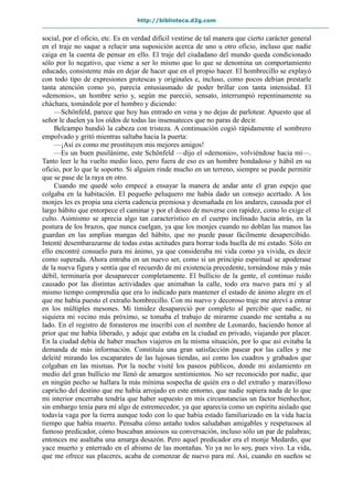 http://biblioteca.d2g.com
social, por el oficio, etc. Es en verdad difícil vestirse de tal manera que cierto carácter general
en el traje no saque a relucir una suposición acerca de uno u otro oficio, incluso que nadie
caiga en la cuenta de pensar en ello. El traje del ciudadano del mundo queda condicionado
sólo por lo negativo, que viene a ser lo mismo que lo que se denomina un comportamiento
educado, consistente más en dejar de hacer que en el propio hacer. El hombrecillo se explayó
con todo tipo de expresiones grotescas y originales e, incluso, como pocos debían prestarle
tanta atención como yo, parecía entusiasmado de poder brillar con tanta intensidad. El
«demonio», un hombre serio y, según me pareció, sensato, interrumpió repentinamente su
cháchara, tomándole por el hombro y diciendo:
—Schönfeld, parece que hoy has entrado en vena y no dejas de parlotear. Apuesto que al
señor le duelen ya los oídos de todas las insensateces que no paras de decir.
Belcampo hundió la cabeza con tristeza. A continuación cogió rápidamente el sombrero
empolvado y gritó mientras saltaba hacia la puerta:
—¡Así es como me prostituyen mis mejores amigos!
—Es un buen pusilánime, este Schönfeld —dijo el «demonio», volviéndose hacia mí—.
Tanto leer le ha vuelto medio loco, pero fuera de eso es un hombre bondadoso y hábil en su
oficio, por lo que le soporto. Si alguien rinde mucho en un terreno, siempre se puede permitir
que se pase de la raya en otro.
Cuando me quedé solo empecé a ensayar la manera de andar ante el gran espejo que
colgaba en la habitación. El pequeño peluquero me había dado un consejo acertado. A los
monjes les es propia una cierta cadencia premiosa y desmañada en los andares, causada por el
largo hábito que entorpece el caminar y por el deseo de moverse con rapidez, como lo exige el
culto. Asimismo se aprecia algo tan característico en el cuerpo inclinado hacia atrás, en la
postura de los brazos, que nunca cuelgan, ya que los monjes cuando no doblan las manos las
guardan en las amplias mangas del hábito, que no puede pasar fácilmente desapercibido.
Intenté desembarazarme de todas estas actitudes para borrar toda huella de mi estado. Sólo en
ello encontré consuelo para mi ánimo, ya que consideraba mi vida como ya vivida, es decir
como superada. Ahora entraba en un nuevo ser, como si un principio espiritual se apoderase
de la nueva figura y sentía que el recuerdo de mi existencia precedente, tornándose más y más
débil, terminaría por desaparecer completamente. El bullicio de la gente, el continuo ruido
causado por las distintas actividades que animaban la calle, todo era nuevo para mí y al
mismo tiempo comprendía que era lo indicado para mantener el estado de ánimo alegre en el
que me había puesto el extraño hombrecillo. Con mi nuevo y decoroso traje me atreví a entrar
en los múltiples mesones. Mi timidez desapareció por completo al percibir que nadie, ni
siquiera mi vecino más próximo, se tomaba el trabajo de mirarme cuando me sentaba a su
lado. En el registro de forasteros me inscribí con el nombre de Leonardo, haciendo honor al
prior que me había liberado, y aduje que estaba en la ciudad en privado, viajando por placer.
En la ciudad debía de haber muchos viajeros en la misma situación, por lo que así evitaba la
demanda de más información. Constituía una gran satisfacción pasear por las calles y me
deleité mirando los escaparates de las lujosas tiendas, así como los cuadros y grabados que
colgaban en las mismas. Por la noche visité los paseos públicos, donde mi aislamiento en
medio del gran bullicio me llenó de amargos sentimientos. No ser reconocido por nadie, que
en ningún pecho se hallara la más mínima sospecha de quién era o del extraño y maravilloso
capricho del destino que me había arrojado en este entorno, que nadie supiera nada de lo que
mi interior encerraba tendría que haber supuesto en mis circunstancias un factor bienhechor,
sin embargo tenía para mí algo de estremecedor, ya que aparecía como un espíritu aislado que
todavía vaga por la tierra aunque todo con lo que había estado familiarizado en la vida hacía
tiempo que había muerto. Pensaba cómo antaño todos saludaban amigables y respetuosos al
famoso predicador, cómo buscaban ansiosos su conversación, incluso sólo un par de palabras;
entonces me asaltaba una amarga desazón. Pero aquel predicador era el monje Medardo, que
yace muerto y enterrado en el abismo de las montañas. Yo ya no lo soy, pues vivo. La vida,
que me ofrece sus placeres, acaba de comenzar de nuevo para mí. Así, cuando en sueños se
 