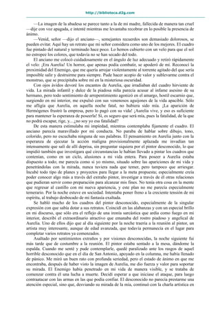http://biblioteca.d2g.com
—La imagen de la abadesa se parece tanto a la de mi madre, fallecida de manera tan cruel
—dije con voz apagada, e intenté mientras me levantaba recobrar en lo posible la presencia de
ánimo.
—Venid, señor —dijo el anciano—, semejantes recuerdos son demasiado dolorosos, se
pueden evitar. Aquí hay un retrato que mi señor considera como uno de los mejores. El cuadro
fue pintado del natural y terminado hace poco. Lo hemos cubierto con un velo para que el sol
no estropee los colores, que todavía no se han secado del todo.
El anciano me colocó cuidadosamente en el ángulo de luz adecuado y retiró rápidamente
el velo: ¡Era Aurelia! Un horror, que apenas podía combatir, se apoderó de mí. Reconocí la
proximidad del Enemigo, que me quería arrojar violentamente al torrente agitado del que sería
imposible salir y destruirme para siempre. Pude hacer acopio de valor y sublevarme contra el
monstruo, que se precipitaba sobre mí en la misteriosa oscuridad.
Con ojos ávidos devoré los encantos de Aurelia, que irradiaban del cuadro hirviente de
vida. La mirada infantil y dulce de la piadosa niña parecía acusar al infame asesino de su
hermano, pero todo sentimiento de arrepentimiento agonizó en el amargo, hostil escarnio que,
surgiendo en mi interior, me expulsó con sus venenosos aguijones de la vida apacible. Sólo
me afligía que Aurelia, en aquella noche fatal, no hubiera sido mía. ¡La aparición de
Hermógenes frustró la empresa, pero lo pagó con su vida! ¡Aurelia vive, y eso es suficiente
para mantener la esperanza de poseerla! Sí, es seguro que será mía, pues la fatalidad, de la que
no podrá escapar, rige, y... ¿no soy yo esa fatalidad?
De esta manera estimulaba mi impiedad, mientras contemplaba fijamente el cuadro. El
anciano parecía maravillado por mi conducta. No paraba de hablar sobre dibujo, tono,
colorido, pero no escuchaba ninguna de sus palabras. El pensamiento en Aurelia junto con la
esperanza de ejecutar la acción maligna provisionalmente aplazada me invadían tan
intensamente que salí de allí deprisa, sin preguntar siquiera por el pintor desconocido, lo que
impidió también que investigara qué circunstancias le habían llevado a pintar los cuadros que
contenían, como en un ciclo, alusiones a mi vida entera. Para poseer a Aurelia estaba
dispuesto a todo; me parecía como si yo mismo, situado sobre las apariciones de mi vida y
penetrándolas con la mirada, nunca tuviera nada que temer, pero tampoco que arriesgar.
Incubé todo tipo de planes y proyectos para llegar a la meta propuesta; especialmente creía
poder conocer algo más a través del extraño pintor, investigar a través de él otras relaciones
que pudieran servir como preparación para alcanzar mis fines. No tenía otra cosa en la mente
que regresar al castillo con mi nueva apariencia, y este plan no me parecía especialmente
temerario. Por la noche estuve en sociedad. Intentaba poner freno a la creciente tensión de mi
espíritu, al trabajo desbocado de mi fantasía exaltada.
Se habló mucho de los cuadros del pintor desconocido, especialmente de la singular
expresión con que sabía dotar a sus retratos. Coincidí en las alabanzas y con un especial brillo
en mi discurso, que sólo era el reflejo de una ironía sarcástica que ardía como fuego en mi
interior, describí el extraordinario atractivo que emanaba del rostro piadoso y angelical de
Aurelia. Uno de ellos dijo que al día siguiente por la noche traería a la reunión al pintor, un
artista muy interesante, aunque de edad avanzada, que todavía permanecía en el lugar para
completar varios retratos ya comenzados.
Asaltado por sentimientos extraños y por visiones desconocidas, la noche siguiente fui
más tarde que de costumbre a la reunión. El pintor estaba sentado a la mesa, dándome la
espalda. Cuando me senté y pude contemplarle, quedé paralizado ante los rasgos de aquel
horrible desconocido que en el día de San Antonio, apoyado en la columna, me había llenado
de pánico. Me miró un buen rato con profunda seriedad, pero el estado de ánimo en que me
encontraba, después de haber visto la imagen de Aurelia, me dio fuerza y valor para soportar
su mirada. El Enemigo había penetrado en mi vida de manera visible, y se trataba de
comenzar contra él una lucha a muerte. Decidí esperar a que iniciase el ataque, para luego
contraatacar con las armas en las que podía confiar. El desconocido no parecía prestarme una
atención especial, sino que, desviando su mirada de la mía, continuó con la charla artística en
 