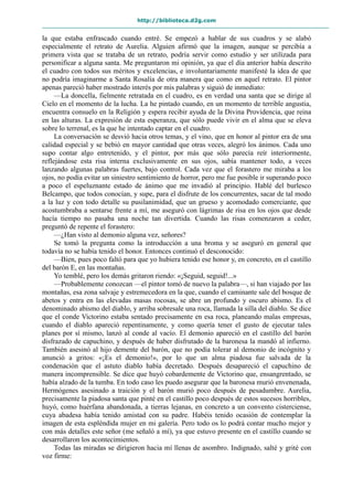 http://biblioteca.d2g.com
la que estaba enfrascado cuando entré. Se empezó a hablar de sus cuadros y se alabó
especialmente el retrato de Aurelia. Alguien afirmó que la imagen, aunque se percibía a
primera vista que se trataba de un retrato, podría servir como estudio y ser utilizada para
personificar a alguna santa. Me preguntaron mi opinión, ya que el día anterior había descrito
el cuadro con todos sus méritos y excelencias, e involuntariamente manifesté la idea de que
no podría imaginarme a Santa Rosalía de otra manera que como en aquel retrato. El pintor
apenas pareció haber mostrado interés por mis palabras y siguió de inmediato:
—La doncella, fielmente retratada en el cuadro, es en verdad una santa que se dirige al
Cielo en el momento de la lucha. La he pintado cuando, en un momento de terrible angustia,
encuentra consuelo en la Religión y espera recibir ayuda de la Divina Providencia, que reina
en las alturas. La expresión de esta esperanza, que sólo puede vivir en el alma que se eleva
sobre lo terrenal, es la que he intentado captar en el cuadro.
La conversación se desvió hacia otros temas, y el vino, que en honor al pintor era de una
calidad especial y se bebió en mayor cantidad que otras veces, alegró los ánimos. Cada uno
supo contar algo entretenido, y el pintor, por más que sólo parecía reír interiormente,
reflejándose esta risa interna exclusivamente en sus ojos, sabía mantener todo, a veces
lanzando algunas palabras fuertes, bajo control. Cada vez que el forastero me miraba a los
ojos, no podía evitar un siniestro sentimiento de horror, pero me fue posible ir superando poco
a poco el espeluznante estado de ánimo que me invadió al principio. Hablé del burlesco
Belcampo, que todos conocían, y supe, para el disfrute de los concurrentes, sacar de tal modo
a la luz y con todo detalle su pusilanimidad, que un grueso y acomodado comerciante, que
acostumbraba a sentarse frente a mí, me aseguró con lágrimas de risa en los ojos que desde
hacía tiempo no pasaba una noche tan divertida. Cuando las risas comenzaron a ceder,
preguntó de repente el forastero:
—¿Han visto al demonio alguna vez, señores?
Se tomó la pregunta como la introducción a una broma y se aseguró en general que
todavía no se había tenido el honor. Entonces continuó el desconocido:
—Bien, pues poco faltó para que yo hubiera tenido ese honor y, en concreto, en el castillo
del barón E, en las montañas.
Yo temblé, pero los demás gritaron riendo: «¡Seguid, seguid!...»
—Probablemente conozcan —el pintor tomó de nuevo la palabra—, si han viajado por las
montañas, esa zona salvaje y estremecedora en la que, cuando el caminante sale del bosque de
abetos y entra en las elevadas masas rocosas, se abre un profundo y oscuro abismo. Es el
denominado abismo del diablo, y arriba sobresale una roca, llamada la silla del diablo. Se dice
que el conde Victorino estaba sentado precisamente en esa roca, planeando malas empresas,
cuando el diablo apareció repentinamente, y como quería tener el gusto de ejecutar tales
planes por sí mismo, lanzó al conde al vacío. El demonio apareció en el castillo del barón
disfrazado de capuchino, y después de haber disfrutado de la baronesa la mandó al infierno.
También asesinó al hijo demente del barón, que no podía tolerar al demonio de incógnito y
anunció a gritos: «¡Es el demonio!», por lo que un alma piadosa fue salvada de la
condenación que el astuto diablo había decretado. Después desapareció el capuchino de
manera incomprensible. Se dice que huyó cobardemente de Victorino que, ensangrentado, se
había alzado de la tumba. En todo caso les puedo asegurar que la baronesa murió envenenada,
Hermógenes asesinado a traición y el barón murió poco después de pesadumbre. Aurelia,
precisamente la piadosa santa que pinté en el castillo poco después de estos sucesos horribles,
huyó, como huérfana abandonada, a tierras lejanas, en concreto a un convento cisterciense,
cuya abadesa había tenido amistad con su padre. Habéis tenido ocasión de contemplar la
imagen de esta espléndida mujer en mi galería. Pero todo os lo podrá contar mucho mejor y
con más detalles este señor (me señaló a mí), ya que estuvo presente en el castillo cuando se
desarrollaron los acontecimientos.
Todas las miradas se dirigieron hacia mí llenas de asombro. Indignado, salté y grité con
voz firme:
 