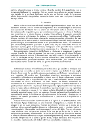 http://biblioteca.d2g.com
en torno a la existencia de la libertad volitiva, o la ardua cuestión de la culpabilidad y de la
irresponsabilidad penal por «amentia». Esto nos permite hacer referencia a uno de los rasgos
más alabados de la novela de Hoffmann, que ha sido los distintos niveles de lectura que
admite, lo que también ha ayudado a mantenerla durante tantos años en el punto de mira de
los especialistas.
LA PSICOPATÍA
Mucho se ha escrito acerca del interés romántico por la enfermedad, sobre todo por los
desórdenes mentales. Novalis hablaba de la importancia de la enfermedad para el proceso de
individualización. Hoffmann llevó su interés en este terreno hasta la obsesión. No sólo
devoraba manuales psiquiátricos, sino que visitaba manicomios, como el célebre de Bamberg,
para comprobar por sí mismo síntomas y terapias. Estaba al tanto de cualquier innovación
científica, conocía perfectamente los trabajos y experimentos del médico Friedrich Albert
Magnus, estudioso del magnetismo, así como las terapias mesmeristas e hipnóticas. De toda
esta literatura utilizó para su novela el desdoblamiento de la personalidad, la experiencia de la
pérdida del «yo», el sometimiento mental a una personalidad más fuerte, los fundamentos
para una voluntad perturbada que coloca al poder como fin y no como medio. Uno de sus
personajes, Eufemia, presa de esta demencia, emite juicios en los que se ha creído reconocer
un cierto parentesco con el concepto posterior nietzscheano de la «voluntad de poder».
Los conocimientos psiquiátricos de Hoffmann se reflejan en su lenguaje, en el realismo
con que describe las crisis psicopáticas. Hay que tener presente que el mismo Hoffmann
padecía de ataques de angustia, de fobias diversas y de la idea obsesiva de que iba a perder la
razón. Su interés por este tipo de conocimientos médicos brota, pues, esencialmente, de un
desequilibrio anímico que queda conjurado a través de la escritura. Quizá su fobia con más
trascendencia literaria fuese la del doble, a la que nos referiremos a continuación.
EL DOBLE
Hoffmann era asaltado frecuentemente por la obsesión de que un doble le perseguía. Esta
experiencia fue convertida con éxito en un motivo literario que disfrutó de una amplia
difusión. Dostoyevski fue uno de los clásicos que, inspirado por Hoffmann y consciente de la
gran capacidad del motivo para desencadenar situaciones angustiosas y problemas
existenciales, cultivarían con posterioridad el mismo tema. O. Rank explicaba esta neurosis
como una defensa ante la dispersión del «yo», que, a través del doble, intenta desmentir
radicalmente su declive. Constituiría, en cierta manera, un intento desesperado de
autoafirmación de la personalidad. Freud, que dedicó un opúsculo a la obra de Hoffmann en el
que lo calificaba de maestro sin parangón de lo inquietante, explicaba el fenómeno del doble
como un regreso a fases anteriores en el desarrollo de la percepción del «yo», una regresión a
épocas de la existencia en las que el «yo» todavía no había delimitado por completo su esfera
particular respecto al mundo exterior y a los demás. Sea cual sea la explicación psicológica, el
tema del doble es uno de los hilos que tejen el argumento de la novela, y la dotan de esa
atmósfera tan especial que despierta indefectiblemente la conciencia de la fragilidad de la
propia identidad.
Aunque el motivo del doble alcanzó su cénit en el siglo XIX, no podemos hablar, como
ha destacado Aglaja Hildenbrock, de una invención contemporánea. La figura del doble
aparece ya en las sagas germánicas. También encontramos versiones de la misma en la
mitología griega, como el «agathos daimon», o en la romana, como el «genius». Incluso el
concepto egipcio «Ka» engloba en cierta manera el motivo del doble. Pero en todos estos
casos asistimos a una interpretación positiva de la idea, ya que la función del sosia era
antiguamente protectora y no amenazante. Un extraño proceso tuvo que desarrollarse para que
el doble se convirtiera a través de los siglos en una imagen espectral y dañina. Heinrich Heine
explicaba este proceso con la teoría de que los dioses, después de la caída de la religión que
los sustentaba y daba sentido, sólo podían sobrevivir convirtiéndose en demonios.
 