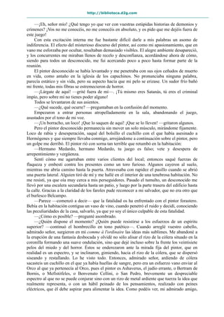 http://biblioteca.d2g.com
—¡Eh, señor mío! ¿Qué tengo yo que ver con vuestras estúpidas historias de demonios y
crímenes? ¡Vos no me conocéis, no me conocéis en absoluto, y os pido que me dejéis fuera de
este juego!
Con esta excitación interna me fue bastante difícil darle a mis palabras un asomo de
indiferencia. El efecto del misterioso discurso del pintor, así como mi apasionamiento, que en
vano me esforzaba por ocultar, resultaban demasiado visibles. El alegre ambiente desapareció,
y los concurrentes me miraban llenos de recelo y desconfianza, acordándose ahora de cómo,
siendo para todos un desconocido, me fui acercando poco a poco hasta formar parte de la
reunión.
El pintor desconocido se había levantado y me penetraba con sus ojos ceñudos de muerto
en vida, como antaño en la iglesia de los capuchinos. No pronunciaba ninguna palabra,
parecía estático y sin vida, pero su aspecto hacía que mi pelo se erizase. Un sudor frío bañó
mi frente, todas mis fibras se estremecieron de horror.
—¡Lárgate de aquí! —grité fuera de mí—. ¡Tú mismo eres Satanás, tú eres el criminal
impío, pero sobre mí no tienes poder alguno!
Todos se levantaron de sus asientos.
—¿Qué sucede, qué ocurre? —preguntaban en la confusión del momento.
Empezaron a entrar personas atropelladamente en la sala, abandonando el juego,
asustados por el tono de mi voz.
—¡Un borracho, un loco! ¡Que lo saquen de aquí! ¡Que se lo lleven! —gritaron algunos.
Pero el pintor desconocido permanecía sin mover un solo músculo, mirándome fijamente.
Loco de rabia y desesperación, saqué del bolsillo el cuchillo con el que había asesinado a
Hermógenes y que siempre llevaba conmigo, arrojándome a continuación sobre el pintor, pero
un golpe me derribó. El pintor rió con sorna tan terrible que retumbó en la habitación:
—Hermano Medardo, hermano Medardo, tu juego es falso; vete y desespera de
arrepentimiento y vergüenza.
Sentí cómo me agarraban entre varios clientes del local; entonces saqué fuerzas de
flaqueza y embestí contra los presentes como un toro furioso. Algunos cayeron al suelo,
mientras me abría camino hasta la puerta. Atravesaba con rapidez el pasillo cuando se abrió
una puerta lateral. Alguien tiró de mí y me hallé en el interior de una tenebrosa habitación. No
me resistí, ya que oía muy cerca a mis perseguidores. Pasado el tumulto, un desconocido me
llevó por una escalera secundaria hasta un patio, y luego por la parte trasera del edificio hasta
la calle. Gracias a la claridad de los faroles pude reconocer a mi salvador, que no era otro que
el burlesco Belcampo.
—Parece —comenzó a decir— que la fatalidad os ha enfrentado con el pintor forastero.
Bebía en la habitación contigua un vaso de vino, cuando penetró el ruido y decidí, conociendo
las peculiaridades de la casa, salvarlo, ya que yo soy el único culpable de esta fatalidad.
—¿Cómo es posible? —pregunté asombrado.
—¿Quién dispone el momento? ¿Quién puede resistirse a los esfuerzos de un espíritu
superior? —continuó el hombrecillo en tono patético—. Cuando arreglé vuestro cabello,
admirado señor, surgieron en mí comme à l'ordinaire las ideas más sublimes. Me abandoné a
la erupción de una fantasía desbocada y olvidé no sólo alisar el rizo de la cólera situado en la
coronilla formando una suave ondulación, sino que dejé incluso sobre la frente los veintisiete
pelos del miedo y del horror. Éstos se enderezaron ante la mirada fija del pintor, que en
realidad es un espectro, y se inclinaron, gimiendo, hacia el rizo de la cólera, que se dispersó
siseando y restallando. Lo he visto todo. Entonces, admirado señor, ardiendo de cólera
sacasteis un cuchillo en el que ya había huellas de sangre, pero era un esfuerzo vano enviar al
Orco al que ya pertenecía al Orco, pues el pintor es Ashaverus, el judío errante, o Bertram de
Bornis, o Mefístófeles, o Benvenuto Cellini, o San Pedro, brevemente un despreciable
espectro al que no se puede conjurar sino con un rizo de metal ardiente que tuerza la idea que
realmente representa, o con un hábil peinado de los pensamientos, realizado con peines
eléctricos, que él debe aspirar para alimentar la idea. Como podéis ver, mi admirado amigo,
 
