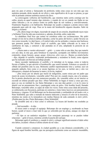 http://biblioteca.d2g.com
para mí, para el artista y fantaseador de profesión, todas estas cosas no son más que una
auténtica pomada, dicho sacado de mi oficio y más significativo de lo que se piensa, ya que
sólo la pomada contiene auténtica esencia de clavo.
La extravagante verborrea del hombrecillo, que mientras tanto corría conmigo por las
calles, poseía en aquel instante algo siniestro, y cuando de vez en cuando me fijaba en sus
saltos ridículos y en su cómico rostro no podía dejar de reír ruidosa y convulsivamente.
Finalmente llegamos a mi habitación. Belcampo me ayudó a empacar y pronto estuvo todo
preparado para salir de viaje. Puse en la mano del hombrecillo algunos ducados. Saltó de
alegría y exclamó:
—¡Eh, ahora tengo oro digno, inyectado de sangre de un corazón, despidiendo rayos rojos
y brillantes! Esto ha sido una ocurrencia y, además, divertida, señor, nada más.
La añadidura final hizo que notara mi extrañeza sobre sus exclamaciones. Me pidió
otorgar al rizo de la cólera la debida redondez, cortar los pelos del horror y poder llevarse un
rizo como recuerdo. Le dejé hacer, y él realizó todo con las actitudes y muecas más burlescas
que pensarse pueda. Por último cogió el cuchillo, que había colocado en la mesa al
cambiarme de ropa, y comenzó a dar puntadas en el aire, adoptando la posición de un
espadachín.
—¡Ahora mato a vuestro adversario! —gritó— y como sólo es una idea, hay que matarle
con una idea, la mía que, para fortalecer la expresión, acompaño con hábiles movimientos
corporales. Apage Satanás, apage, apage, Ashaverus, allez vous en... Bueno, ya estaría hecho
—dijo, dejando el cuchillo, respirando profundamente y secándose la frente, como alguien
que ha realizado con bravura un trabajo pesado.
Quise esconder rápidamente el cuchillo y lo introduje en la manga, como si todavía
llevase el hábito, lo que advirtió el hombrecillo, que sonrió taimado. Entonces se escuchó el
silbido del postillón ante la casa. Belmonte cambió repentinamente tono y actitud, sacó un
pequeño pañuelo, hizo como si se secara lágrimas en los ojos, se inclinó una y otra vez
obsequioso y después de besarme la mano y la levita, imploró:
—¡Dos misas por mi abuela que murió de indigestión, cuatro misas por mi padre que
murió de ayuno involuntario, venerable señor! Pero por mí, cuando muera, una a la semana.
Por lo pronto absolución por mis numerosos pecados. Ah, venerable señor, en mi interior se
esconde un infame pecador que dice: «Peter Schönfeld, no hagas el mono y creas que eres,
pues yo soy en realidad tú, me llamo Belcampo y soy una idea genial, y si no lo crees te
abatiré con un pensamiento fino y puntiagudo como un pelo». Este hombre hostil, llamado
Belcampo, venerable señor, es capaz de todos los vicios. Entre otras cosas duda del presente,
se emborracha con frecuencia, participa en camorras y tiene tratos lascivos con pensamientos
hermosos y vírgenes. El tal Belcampo me ha desconcertado y confundido de tal modo a mí, a
Peter Schönfeld, que salto a menudo de manera indecente y ensucio el color de la inocencia,
mientras me siento en la inmundicia con medias blancas de seda cantando in dulci jubilo.
¡Perdón para los dos, Pietro Belcampo y Peter Schönfeld!
Se arrodilló ante mí e hizo como si sollozase. La locura del hombre me resultaba ya
pesada.
—Sed razonable —le dije.
El mozo entró a recoger el equipaje. Belcampo dio un respingo y, recobrando su buen
humor, ayudó al mozo a traer todo lo que yo solicitaba por las prisas, aunque sin dejar de
parlotear.
—El tipo es un auténtico majadero. Con semejante personaje no se pueden trabar
relaciones —gritó el mozo, mientras cerraba la puerta del carruaje.
Belcampo agitó el sombrero y, cuando le miré y coloqué significativamente el dedo sobre
mis labios, exclamó: «Hasta el último aliento de mi vida».
Cuando comenzó a amanecer, la ciudad quedaba ya a una distancia considerable, y la
figura de aquel hombre horrible, que me perseguía cruelmente como un misterio insondable,
 