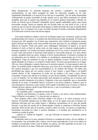 http://biblioteca.d2g.com
había desaparecido. La reiterada pregunta del cochero, «¿adonde?», me atosigaba
continuamente, ya que había renegado de todas las relaciones surgidas en mi vida.
Vagabundeé abandonado a la merced de las olas de la casualidad. ¿No me había desprendido
violentamente un poder irresistible de todo aquello con lo que había mantenido un vínculo
amigable, para que el espíritu que habitaba en mi interior pudiese desarrollar y blandir sus
armas sin fuerzas que lo frenasen? Infatigable recorrí aquella espléndida región, pero nunca
encontraba sosiego. Sentía un impulso que me llevaba cada vez más hacia el sur, y me di
cuenta de que mi ruta de viaje hasta ahora apenas se había desviado de la que Leonardo había
designado. Así, el empujón con el que me había lanzado al mundo continuaba dirigiéndome
en la dirección correcta como una fuerza mágica.
Una noche tenebrosa viajaba a través de un bosque espeso que, al parecer, según me dijo
el administrador de Correos, se extendía más allá del próximo lugar de parada. El cochero me
aconsejó por ello aguardar con él hasta que amaneciera, pero rechacé la propuesta porque
quería alcanzar tan rápido como fuera posible una meta que para mí, sin embargo, constituía
todavía un misterio. Nada más partir, unos relámpagos iluminaron la lejanía y en pocos
instantes el cielo se llenó de nubes cada vez más negras, que la tormenta conglomeraba y
perseguía rugiente. Los truenos resonaron espantosos con el eco, como si tuvieran mil voces,
y rayos rojos atravesaron el horizonte hasta donde la vista podía alcanzar. Los altos abetos
crujían, sacudidos hasta las raíces. Empezó a llover torrencialmente. Corríamos el peligro de
ser aplastados por los árboles. Los caballos se encabritaron, atemorizados por la luz de los
relámpagos. Llegó un momento en que ya apenas podíamos avanzar. Finalmente el coche
quedó atrapado en el barro y se rompió la rueda trasera. Tuvimos que permanecer en el lugar.
Allí nos vimos obligados a esperar hasta que la tormenta amainó y la luna apareció entre las
nubes. El postillón pudo comprobar ahora que, por causa de la oscuridad, se había desviado
del camino principal y que nos encontrábamos en un sendero del bosque. No había otra
posibilidad que seguir por ese camino costase lo que costase, y quizá llegar a un pueblo
cuando abriese el día. Aseguramos el coche con un madero y así, paso a paso, fuimos
avanzando. Al poco rato advertí en la lejanía, ya que iba por delante, el resplandor de una luz
y creí oír ladridos. No me había equivocado, pues después de continuar por el camino unos
minutos escuché claramente a los perros. Llegamos a una casa respetable, que se encontraba
rodeada de un muro. El postillón llamó a la puerta y los perros saltaron y ladraron, pero la
casa permaneció silenciosa, como muerta. Sólo cuando el postillón tocó el cuerno se abrió la
ventana del piso superior, desde la que brilló una luz, y una voz profunda y ronca gritó:
—¡Christian, Christian!
—Sí, respetable señor—respondieron desde abajo.
—Alguien está llamando a la puerta, tocan el cuerno y los perros están endemoniados.
Coge la linterna, la escopeta n° 3 y mira de una vez quién es.
Poco después oímos cómo Christian soltaba a los perros y le vimos acercarse con la
linterna. El postillón opinaba que no había duda, en vez de seguir recto por el bosque nos
habíamos desviado por una senda lateral, y debíamos encontrarnos en la casa del guarda
forestal, a una hora de camino de la última parada. Cuando le contamos a Christian nuestra
situación, abrió las dos alas de la puerta y ayudó a meter el coche. Los perros, ya aplacados,
husmeaban moviendo los rabos a nuestro alrededor, y el hombre que permanecía en la
ventana no cesaba de gritar:
—¿Quién es? ¿Quién ha llegado? —sin que Christian ni nosotros le diéramos noticia
alguna al respecto.
Finalmente entré en la casa, mientras Christian se ocupaba del coche y de los caballos. A
mi encuentro vino un hombre alto y fuerte, con el rostro quemado por el sol, en la cabeza un
sombrero con penacho verde y, por lo demás, en camisa, con sólo zapatillas en los pies y un
cuchillo de monte en la mano. Nada más verme gritó huraño:
 