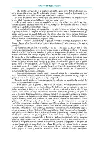 http://biblioteca.d2g.com
—¿De dónde sois? ¿Quién es el que turba el sueño a estas horas de la madrugada? Esto
no es una posada, ni una casa de postas. Aquí reside el guarda forestal de la comarca, y ése
soy yo. Christian es un auténtico asno por haber abierto la puerta.
Le conté desalentado mi accidente y que sólo habíamos llegado hasta allí impulsados por
la necesidad. Entonces se tornó el hombre algo más suave y dijo:
—Bien, es cierto que la tormenta ha sido fuerte, pero el postillón es un bribón por haber
tomado el camino erróneo y haber roto el coche. Un tipo así debería saber atravesar el bosque
con los ojos vendados, como si fuera su casa.
Me condujo hacia arriba y mientras dejaba el cuchillo de monte, se quitaba el sombrero y
se ponía por encima la chaqueta, me suplicaba que no tomara a mal el rudo recibimiento, ya
que en una vivienda tan alejada había que estar alerta, sobre todo porque gentuza desalmada
vagaba por el bosque. Concretamente con los cazadores furtivos, que ya habían intentado a
menudo matarle, se encontraba casi en guerra abierta.
—Pero —continuó— esos rufianes no pueden habérselas conmigo, pues gracias a Dios
llevo a cabo mi oficio fielmente y con rectitud, y confiando en Él y en mi escopeta les reparto
consuelo.
Involuntariamente deslicé con unción, como no podía dejar de hacer por la vieja
costumbre, algunas palabras sobre la fuerza que otorga la confianza en Dios, y el guarda
forestal se volvió más y más accesible. A pesar de mis protestas, despertó a su mujer, una
matrona entrada en años, aunque alegre y activa. No obstante haber sido despertada en medio
del sueño, dio la bienvenida amablemente al huésped y se puso a preparar la cena por orden
del marido. El postillón tenía que regresar a la parada anterior con el coche roto, así se lo
ordenó el guarda forestal como castigo, y yo sería llevado cuando gustase por el propio
guarda hasta la próxima parada. La decisión me agradó, ya que necesitaba por lo menos un
pequeño descanso. Le expresé al guarda forestal mi deseo de permanecer allí hasta el
mediodía, para recuperarme plenamente del agotamiento causado por el constante e
ininterrumpido viajar durante varios días.
—Si me permitís daros un consejo, señor —respondió el guarda—, permaneced aquí todo
el día de mañana y esperad hasta pasado mañana, entonces podrá llevaros mi hijo mayor, al
que envío a la Corte del Príncipe, hasta la siguiente parada.
También quedé satisfecho con esta proposición. Además me agradaba la soledad del
lugar, que consideraba magnífico.
—Bien, señor —dijo el guarda—, esto no es tan solitario. Probablemente llamaréis vos
solitaria, según los conceptos acostumbrados en los habitantes de las ciudades, a toda casa
aislada situada en el bosque, a pesar de que depende mucho de quién viva en ella. Si aquí
viviera, como antaño, un viejo cascarrabias, encerrado entre cuatro paredes y sin ganas de
salir al bosque o de cazar, entonces sí se podría hablar de soledad, pero desde que el anciano
murió y Su Alteza el Príncipe regente adaptó el edificio como vivienda del guarda forestal, el
lugar se ha vuelto mucho más animado. Sin duda, vos sois también un habitante de la ciudad
que nada sabe del bosque y del placer de la caza. Así, no podéis imaginaros la vida alegre y
espléndida que nosotros, cazadores, llevamos aquí. Mis cazadores y yo formamos una familia
y, os parezca o no curioso, también incluyo a mis hábiles e inteligentes perros. Ellos me
entienden, están atentos a mis palabras, a mis señas, y me son fieles hasta la muerte. ¿Veis la
mirada comprensiva de mi Waldmann? Sabe que hablamos de él. Además, señor, siempre hay
algo que hacer en el bosque. Por la tarde se realizan los preparativos y otras ocupaciones. Tan
pronto como aclara el día, ya estoy fuera de la cama, tocando alguna pequeña pieza de
cazador con mi cuerno. Entonces todo se despierta y cobra movimiento, los perros ladran de
júbilo, de valor, de deseos de cazar. Los mozos se apresuran a vestirse, se echan el morral a la
espalda, la escopeta al hombro y entran en el comedor, donde mi vieja prepara el desayuno del
cazador. Luego salimos llenos de alegría y placer. Llegamos a los puestos, donde se esconde
la caza salvaje, allí ocupa cada uno su lugar, separado de los demás; los perros rastrean con la
cabeza pegada al suelo, y husmean, escudriñan, miran al cazador con ojos inteligentes,
 