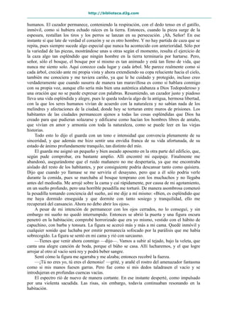 http://biblioteca.d2g.com
humanos. El cazador permanece, conteniendo la respiración, con el dedo tenso en el gatillo,
inmóvil, como si hubiera echado raíces en la tierra. Entonces, cuando la pieza surge de la
espesura, restallan los tiros y los perros se lanzan en su persecución. ¡Ah, Señor! En ese
instante sí que late de verdad el corazón y se es otro hombre. Y no hay partida de caza que se
repita, pues siempre sucede algo especial que nunca ha acontecido con anterioridad. Sólo por
la variedad de las piezas, mostrándose unas u otras según el momento, resulta el ejercicio de
la caza algo tan espléndido que ningún hombre en la tierra terminaría por hartarse. Pero,
señor, sólo el bosque, el bosque por sí mismo es tan animado y está tan lleno de vida, que
nunca me siento solo. Aquí conozco cada lugar y cada árbol. Me parece realmente como si
cada árbol, crecido ante mi propia vista y ahora extendiendo su copa reluciente hacia el cielo,
también me conociera y me tuviera cariño, ya que le he cuidado y protegido, incluso creo
verdaderamente que cuando susurra de manera tan maravillosa es como si hablara conmigo
con su propia voz, aunque ello sería más bien una auténtica alabanza a Dios Todopoderoso y
una oración que no se puede expresar con palabras. Resumiendo, un cazador justo y piadoso
lleva una vida espléndida y alegre, pues le queda todavía algo de la antigua, hermosa libertad,
con la que los seres humanos vivían de acuerdo con la naturaleza y no sabían nada de los
melindres y afectaciones de la ciudad, donde hoy se torturan entre muros de prisiones. Los
habitantes de las ciudades permanecen ajenos a todas las cosas espléndidas que Dios ha
creado para que pudieran solazarse y edificarse como hacían los hombres libres de antaño,
que vivían en amor y armonía con toda la naturaleza, como se puede leer en las viejas
historias.
Todo esto lo dijo el guarda con un tono e intensidad que convencía plenamente de su
sinceridad, y que además me hizo sentir una envidia franca de su vida afortunada, de su
estado de ánimo profundamente tranquilo, tan distinto del mío.
El guarda me asignó un pequeño y bien aseado aposento en la otra parte del edificio, que,
según pude comprobar, era bastante amplio. Allí encontré mi equipaje. Finalmente me
abandonó, asegurándome que el ruido mañanero no me despertaría, ya que me encontraba
aislado del resto de los habitantes, y por consiguiente podría descansar tanto como quisiera.
Dijo que cuando yo llamase se me serviría el desayuno, pero que a él sólo podría verle
durante la comida, pues se marchaba al bosque temprano con los muchachos y no llegaba
antes del mediodía. Me arrojé sobre la cama y caí rápidamente, por causa de mi agotamiento,
en un sueño profundo, pero una horrible pesadilla me torturó. De manera asombrosa comenzó
la pesadilla tomando conciencia del sueño, así me dije a mí mismo: «Bien, es espléndido que
me haya dormido enseguida y que dormite con tanto sosiego y tranquilidad, ello me
recuperará del cansancio. Ahora no debo abrir los ojos».
A pesar de mi intención de permanecer con los ojos cerrados, no lo conseguí, y sin
embargo mi sueño no quedó interrumpido. Entonces se abrió la puerta y una figura oscura
penetró en la habitación; comprobé horrorizado que era yo mismo, vestido con el hábito de
capuchino, con barba y tonsura. La figura se acercó más y más a mi cama. Quedé inmóvil y
cualquier sonido que luchaba por emitir permanecía sofocado por la parálisis que me había
sobrecogido. La figura se sentó en mi cama y rió con sarcasmo.
—Tienes que venir ahora conmigo —dijo—. Vamos a subir al tejado, bajo la veleta, que
canta una alegre canción de boda, porque el búho se casa. Allí lucharemos, y el que logre
arrojar al otro al vacío será rey y podrá beber sangre.
Sentí cómo la figura me agarraba y me alzaba; entonces recobré la fuerza.
—¡Tú no eres yo, tú eres el demonio! —grité, y arañé el rostro del amenazador fantasma
como si mis manos fuesen garras. Pero fue como si mis dedos taladrasen el vacío y se
introdujeran en profundas cuencas vacías.
El espectro rió de nuevo de manera cortante. En ese instante desperté, como impulsado
por una violenta sacudida. Las risas, sin embargo, todavía continuaban resonando en la
habitación.
 