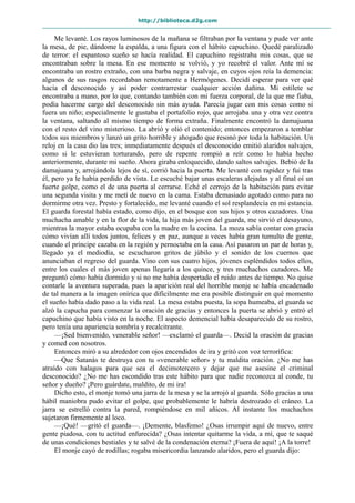 http://biblioteca.d2g.com
Me levanté. Los rayos luminosos de la mañana se filtraban por la ventana y pude ver ante
la mesa, de pie, dándome la espalda, a una figura con el hábito capuchino. Quedé paralizado
de terror: el espantoso sueño se hacía realidad. El capuchino registraba mis cosas, que se
encontraban sobre la mesa. En ese momento se volvió, y yo recobré el valor. Ante mí se
encontraba un rostro extraño, con una barba negra y salvaje, en cuyos ojos reía la demencia:
algunos de sus rasgos recordaban remotamente a Hermógenes. Decidí esperar para ver qué
hacía el desconocido y así poder contrarrestar cualquier acción dañina. Mi estilete se
encontraba a mano, por lo que, contando también con mi fuerza corporal, de la que me fiaba,
podía hacerme cargo del desconocido sin más ayuda. Parecía jugar con mis cosas como si
fuera un niño; especialmente le gustaba el portafolio rojo, que arrojaba una y otra vez contra
la ventana, saltando al mismo tiempo de forma extraña. Finalmente encontró la damajuana
con el resto del vino misterioso. La abrió y olió el contenido; entonces empezaron a temblar
todos sus miembros y lanzó un grito horrible y ahogado que resonó por toda la habitación. Un
reloj en la casa dio las tres; inmediatamente después el desconocido emitió alaridos salvajes,
como si le estuvieran torturando, pero de repente rompió a reír como lo había hecho
anteriormente, durante mi sueño. Ahora giraba enloquecido, dando saltos salvajes. Bebió de la
damajuana y, arrojándola lejos de sí, corrió hacia la puerta. Me levanté con rapidez y fui tras
él, pero ya le había perdido de vista. Le escuché bajar unas escaleras alejadas y al final oí un
fuerte golpe, como el de una puerta al cerrarse. Eché el cerrojo de la habitación para evitar
una segunda visita y me metí de nuevo en la cama. Estaba demasiado agotado como para no
dormirme otra vez. Presto y fortalecido, me levanté cuando el sol resplandecía en mi estancia.
El guarda forestal había estado, como dijo, en el bosque con sus hijos y otros cazadores. Una
muchacha amable y en la flor de la vida, la hija más joven del guarda, me sirvió el desayuno,
mientras la mayor estaba ocupaba con la madre en la cocina. La moza sabía contar con gracia
cómo vivían allí todos juntos, felices y en paz, aunque a veces había gran tumulto de gente,
cuando el príncipe cazaba en la región y pernoctaba en la casa. Así pasaron un par de horas y,
llegado ya el mediodía, se escucharon gritos de júbilo y el sonido de los cuernos que
anunciaban el regreso del guarda. Vino con sus cuatro hijos, jóvenes espléndidos todos ellos,
entre los cuales el más joven apenas llegaría a los quince, y tres muchachos cazadores. Me
preguntó cómo había dormido y si no me había despertado el ruido antes de tiempo. No quise
contarle la aventura superada, pues la aparición real del horrible monje se había encadenado
de tal manera a la imagen onírica que difícilmente me era posible distinguir en qué momento
el sueño había dado paso a la vida real. La mesa estaba puesta, la sopa humeaba, el guarda se
alzó la capucha para comenzar la oración de gracias y entonces la puerta se abrió y entró el
capuchino que había visto en la noche. El aspecto demencial había desaparecido de su rostro,
pero tenía una apariencia sombría y recalcitrante.
—¡Sed bienvenido, venerable señor! —exclamó el guarda—. Decid la oración de gracias
y comed con nosotros.
Entonces miró a su alrededor con ojos encendidos de ira y gritó con voz terrorífica:
—Que Satanás te destruya con tu «venerable señor» y tu maldita oración. ¿No me has
atraído con halagos para que sea el decimotercero y dejar que me asesine el criminal
desconocido? ¿No me has escondido tras este hábito para que nadie reconozca al conde, tu
señor y dueño? ¡Pero guárdate, maldito, de mi ira!
Dicho esto, el monje tomó una jarra de la mesa y se la arrojó al guarda. Sólo gracias a una
hábil maniobra pudo evitar el golpe, que probablemente le habría destrozado el cráneo. La
jarra se estrelló contra la pared, rompiéndose en mil añicos. Al instante los muchachos
sujetaron firmemente al loco.
—¡Qué! —gritó el guarda—. ¡Demente, blasfemo! ¿Osas irrumpir aquí de nuevo, entre
gente piadosa, con tu actitud enfurecida? ¿Osas intentar quitarme la vida, a mí, que te saqué
de unas condiciones bestiales y te salvé de la condenación eterna? ¡Fuera de aquí! ¡A la torre!
El monje cayó de rodillas; rogaba misericordia lanzando alaridos, pero el guarda dijo:
 