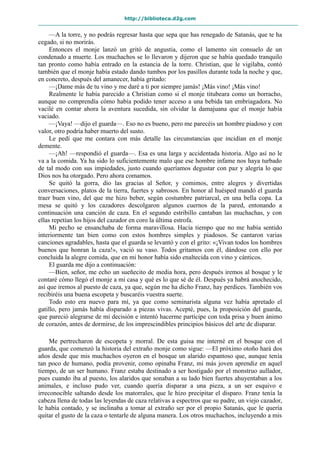 http://biblioteca.d2g.com
—A la torre, y no podrás regresar hasta que sepa que has renegado de Satanás, que te ha
cegado, si no morirás.
Entonces el monje lanzó un gritó de angustia, como el lamento sin consuelo de un
condenado a muerte. Los muchachos se lo llevaron y dijeron que se había quedado tranquilo
tan pronto como había entrado en la estancia de la torre. Christian, que le vigilaba, contó
también que el monje había estado dando tumbos por los pasillos durante toda la noche y que,
en concreto, después del amanecer, había gritado:
—¡Dame más de tu vino y me daré a ti por siempre jamás! ¡Más vino! ¡Más vino!
Realmente le había parecido a Christian como si el monje titubeara como un borracho,
aunque no comprendía cómo había podido tener acceso a una bebida tan embriagadora. No
vacilé en contar ahora la aventura sucedida, sin olvidar la damajuana que el monje había
vaciado.
—¡Vaya! —dijo el guarda—. Eso no es bueno, pero me parecéis un hombre piadoso y con
valor, otro podría haber muerto del susto.
Le pedí que me contara con más detalle las circunstancias que incidían en el monje
demente.
—¡Ah! —respondió el guarda—. Esa es una larga y accidentada historia. Algo así no le
va a la comida. Ya ha sido lo suficientemente malo que ese hombre infame nos haya turbado
de tal modo con sus impiedades, justo cuando queríamos degustar con paz y alegría lo que
Dios nos ha otorgado. Pero ahora comamos.
Se quitó la gorra, dio las gracias al Señor, y comimos, entre alegres y divertidas
conversaciones, platos de la tierra, fuertes y sabrosos. En honor al huésped mandó el guarda
traer buen vino, del que me hizo beber, según costumbre patriarcal, en una bella copa. La
mesa se quitó y los cazadores descolgaron algunos cuernos de la pared, entonando a
continuación una canción de caza. En el segundo estribillo cantaban las muchachas, y con
ellas repetían los hijos del cazador en coro la última estrofa.
Mi pecho se ensanchaba de forma maravillosa. Hacía tiempo que no me había sentido
interiormente tan bien como con estos hombres simples y piadosos. Se cantaron varias
canciones agradables, hasta que el guarda se levantó y con el grito: «¡Vivan todos los hombres
buenos que honran la caza!», vació su vaso. Todos gritamos con él, dándose con ello por
concluida la alegre comida, que en mi honor había sido enaltecida con vino y cánticos.
El guarda me dijo a continuación:
—Bien, señor, me echo un sueñecito de media hora, pero después iremos al bosque y le
contaré cómo llegó el monje a mi casa y qué es lo que sé de él. Después ya habrá anochecido,
así que iremos al puesto de caza, ya que, según me ha dicho Franz, hay perdices. También vos
recibiréis una buena escopeta y buscaréis vuestra suerte.
Todo esto era nuevo para mí, ya que como seminarista alguna vez había apretado el
gatillo, pero jamás había disparado a piezas vivas. Acepté, pues, la proposición del guarda,
que pareció alegrarse de mi decisión e intentó hacerme partícipe con toda prisa y buen ánimo
de corazón, antes de dormirse, de los imprescindibles principios básicos del arte de disparar.
Me pertrecharon de escopeta y morral. De esta guisa me interné en el bosque con el
guarda, que comenzó la historia del extraño monje como sigue: —El próximo otoño hará dos
años desde que mis muchachos oyeron en el bosque un alarido espantoso que, aunque tenía
tan poco de humano, podía provenir, como opinaba Franz, mi más joven aprendiz en aquel
tiempo, de un ser humano. Franz estaba destinado a ser hostigado por el monstruo aullador,
pues cuando iba al puesto, los alaridos que sonaban a su lado bien fuertes ahuyentaban a los
animales, e incluso pudo ver, cuando quería disparar a una pieza, a un ser esquivo e
irreconocible saltando desde los matorrales, que le hizo precipitar el disparo. Franz tenía la
cabeza llena de todas las leyendas de caza relativas a espectros que su padre, un viejo cazador,
le había contado, y se inclinaba a tomar al extraño ser por el propio Satanás, que le quería
quitar el gusto de la caza o tentarle de alguna manera. Los otros muchachos, incluyendo a mis
 