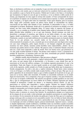 http://biblioteca.d2g.com
hijos, se declararon conformes con su sospecha, lo que con más razón me impulsó a seguir de
cerca la pista a este asunto, que yo tenía por astucia de los cazadores furtivos para asustar a
mis cazadores y que se fueran de los puestos. Ordené por lo tanto a mis hijos y al muchacho
que increparan a la figura en caso de que se mostrara, y si no se detenía o daba cuenta de sí
misma, que dispararan sin más según la normas del cazador. A Franz correspondió de nuevo
ser el primero en toparse con el monstruo en el camino hacia el puesto. Le llamó, encarándole
con la escopeta, y la figura saltó entre los matorrales. Franz quiso disparar, pero la escopeta
falló; luego salió corriendo muerto de pánico hacia donde se encontraban los demás,
convencido de que había sido Satanás el que, obstinado, le ahuyentaba la caza y le había
embrujado la escopeta. Realmente, desde que se le aparecía el monstruo no atinaba a un solo
animal, tan bien como había disparado antes. El rumor sobre el espectro del bosque se
extendió, y ya se contaba en el pueblo cómo Satanás había salido al encuentro de Franz y le
había ofrecido balas infalibles y no sé qué más historias. Decidí terminar con todo ese
desenfreno y perseguir al monstruo, que todavía no me había echado a la cara, hasta los
lugares donde acostumbraba a mostrarse. Durante mucho tiempo no tuve suerte alguna.
Finalmente, cuando en una tarde neblinosa de noviembre permanecía justo en el puesto donde
Franz lo vio por primera vez, escuché ruidos en los arbustos cercanos. Me llevé
silenciosamente la escopeta a la cara, creyendo que era un animal, pero una figura atroz surgió
con ojos rojos refulgentes, pelos negros hirsutos y con harapos colgando del cuerpo. El
monstruo me miró ceñudo, mientras emitía horribles tonos indescifrables. ¡Señor!, fue un
momento que podría aterrar al más valiente. Me parecía como si realmente Satanás estuviera
ante mí y sentí cómo empezaba a sudar de miedo. Pero con fuertes rezos, que pronuncié en
voz alta, pude recobrar bastante el ánimo. Tan pronto como empecé a rezar y a pronunciar el
nombre de Jesucristo, el monstruo aulló con más furia, terminando por proferir finalmente
horribles maldiciones y blasfemias. Entonces grité:
»—¡Maldito canalla, deja de blasfemar y date por preso o disparo!
»El hombre cayó al suelo gimiendo y suplicó misericordia. Mis muchachos pasaban por
allí cerca, así que atamos bien al desconocido y lo llevamos a casa, donde hice que le
encerraran en la torre del edificio contiguo. A la mañana siguiente presentaría el caso a las
autoridades. Nada más llegar a la torre quedó sumido en un estado letárgico. Cuando fui a
verle al día siguiente, estaba sentado en el lecho de paja que había dicho que le prepararan y
lloraba amargamente. Se echó a mis pies y suplicó clemencia. Desde hacía varias semanas
vivía en el bosque y no había comido nada excepto hierbas y frutas salvajes. Dijo que era un
pobre capuchino de un monasterio lejano y que se había escapado de la prisión en la que, por
causa de su locura, había sido encerrado. El hombre se encontraba realmente en un estado
digno de misericordia. Tuve compasión e hice que le trajeran comida y vino para fortalecerle,
con lo que se recuperó visiblemente. Me solicitó con apremio si podía quedarse en casa unos
días y que le consiguiésemos un nuevo hábito de la Orden. Después regresaría por propia
voluntad al monasterio. Cumplí sus deseos y su demencia pareció remitir, ya que los
paroxismos se volvían más espaciados y menos agudos. Durante los ataques frenéticos
lanzaba discursos horribles, y noté que cuando le hablaba con duras expresiones, sobre todo
cuando le amenazaba con la muerte, pasaba a un estado de contrición en el que se mortificaba,
e incluso apelaba a Dios y a los santos para que le liberasen de aquel tormento infernal.
Parecía como si entonces se creyera San Antonio. Se ensoberbecía siempre en el paroxismo
de los ataques de ser un conde y señor principal, que mandaría asesinarnos en cuanto llegaran
sus sirvientes. En los momentos de lucidez me pedía por el amor de Dios que no le expulsase,
porque sentía que sólo su estancia en mi casa podría curarle. Una vez hubo un fuerte altercado
con él, cuando el príncipe cazaba en este coto y pernoctaba en mi casa. El monje, después de
ver al príncipe con todo su brillante séquito, parecía transformado. Apareció reacio y cerrado,
se alejaba rápidamente cuando rezábamos y temblaban todos sus miembros cuando escuchaba
una palabra piadosa. Además miraba a mi hija Ana con tal lascivia que decidí llevármelo para
evitar cualquier desmán. En la noche anterior al día en que quería ejecutar mi plan, me
 