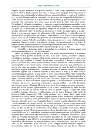 http://biblioteca.d2g.com
despertó un grito penetrante en el pasillo. Salté de la cama y corrí rápidamente con una luz
hacia la estancia donde duermen mis hijas. El monje había escapado de la torre, donde le
había encerrado toda la noche, y había corrido con ardor animal hacia la estancia de mis hijas,
cuya puerta había destrozado de una patada. Por suerte una sed insoportable había llevado a
Franz fuera de la habitación, en la que duermen los muchachos, y quería dirigirse justo en ese
momento a la cocina para beber agua, cuando escuchó al monje hacer ruido en el pasillo.
Corrió hacia él y le cogió por detrás en el momento en que rompía la puerta, pero el joven era
demasiado débil para dominar la furia del monje. Se pelearon en la puerta, acompañados de
los gritos de las muchachas, ya despiertas. Llegué en el instante en que el monje había
arrojado a Franz al suelo y le sujetaba a traición por el cuello. Sin dudar agarré al monje y
liberé al joven, pero de repente, sin saber cómo, brilló un cuchillo en el puño del monje. Se
abalanzó sobre mí, pero Franz, ya levantado, cayó sobre su brazo. Entonces me fue posible,
gracias a que soy un hombre fuerte, presionar de tal modo al enajenado contra la pared que
casi dejó de respirar. Todos los muchachos estaban despiertos por el ruido y habían acudido
presurosos. Atamos al monje y lo arrojamos a la torre. Pero por el camino cogí la fusta y le
propiné algunos golpes como método disuasorio para futuras fechorías de este cariz. Gemía y
lloriqueaba de manera lastimosa mientras recibía el castigo, así que le dije:
«—Miserable, es demasiado poco lo que recibes por tu infamia al intentar seducir a mi
hija y pretender quitarme la vida: deberías morir.
»Aulló de miedo y horror, pues el miedo a la muerte parecía destruirle. A la mañana
siguiente no fue posible llevárselo de allí. Yacía como muerto, totalmente relajado,
inspirándome auténtica compasión. Hice que le preparasen una estancia mejor y una buena
cama. Mi mujer cuidó de él, dándole fuertes sopas y sacando de la farmacia casera lo que
parecía convenirle. Ella tiene la buena costumbre, cuando está sentada a solas, de entonar una
canción piadosa, pero cuando quiere sentirse interiormente bien, tiene que cantarle mi Ana
con su voz clara una canción. Esto mismo ocurrió ante la cama del enfermo. Entonces
comenzó a suspirar profundamente, y miraba a mi mujer y a Ana con miradas melancólicas,
brotándole lágrimas que le bañaban el rostro. A veces movía la mano y los dedos como si
quisiera bendecirlas, pero no lo conseguía y la mano caía sin fuerza. Otras veces murmuraba,
como si intentase cantar con ellas. Finalmente empezó a recuperarse. Ahora mantenía la cruz
según costumbre monacal y rezaba en voz baja. De manera imprevista cantó canciones en
latín, que con sus maravillosos tonos sagrados llegaban a lo más profundo de los corazones de
mi mujer y de mi Ana —a pesar de no entender ni una sola palabra—, sin poder decir hasta
qué punto se sentían edificadas. El monje se recuperó de tal manera que pudo levantarse y
pasear por la casa, pero su aspecto exterior, su ser se había transformado del todo. Sus ojos
miraban con dulzura, en vez de brillar en ellos un pérfido fuego; se desplazaba según
costumbre monacal, silenciosa y piadosamente, con las manos dobladas; toda huella de
demencia había desaparecido. Sólo comía verduras, pan y agua. Raras veces podía
convencerle de que se sentara a la mesa y degustase otros platos, así como de que bebiera un
poco de vino. Cuando lo hacía, pronunciaba la oración de gracias y nos deleitaba con sus
sermones, que sabía improvisar con gran facilidad. A menudo paseaba solitario por el bosque,
y en cierta ocasión me encontré con él y sin pensar le pregunté si no quería regresar pronto al
monasterio. Pareció afectado, tomó mi mano y dijo: »—Amigo mío, te debo la salud de mi
alma, me has salvado de la condenación eterna. Todavía no puedo abandonarte, déjame
permanecer en tu casa. Ah, ten compasión de mí, al que Satanás tentó, y que se habría perdido
irremediablemente si el santo al que imploraba durante horas angustiosas no le hubiese traído
enajenado hasta este bosque. Me encontrasteis —continuó el monje tras un silencio— en un
estado de profunda degeneración y sin sospechar que antaño fui un joven ricamente dotado
por la naturaleza, al que sólo llevó al monasterio una inclinación exaltada hacia la soledad y
los estudios. Mis hermanos me amaban sin excepción, y vivía tan alegre como sólo se puede
vivir en un monasterio. Con devoción y un comportamiento modélico empecé a
encumbrarme, incluso se veía en mí al próximo prior. Ocurrió que uno de los hermanos
 