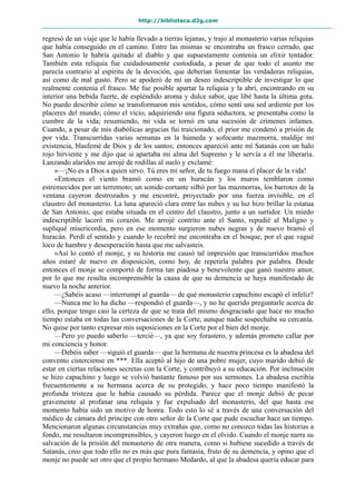 http://biblioteca.d2g.com
regresó de un viaje que le había llevado a tierras lejanas, y trajo al monasterio varias reliquias
que había conseguido en el camino. Entre las mismas se encontraba un frasco cerrado, que
San Antonio le habría quitado al diablo y que supuestamente contenía un elixir tentador.
También esta reliquia fue cuidadosamente custodiada, a pesar de que todo el asunto me
parecía contrario al espíritu de la devoción, que deberían fomentar las verdaderas reliquias,
así como de mal gusto. Pero se apoderó de mí un deseo indescriptible de investigar lo que
realmente contenía el frasco. Me fue posible apartar la reliquia y la abrí, encontrando en su
interior una bebida fuerte, de espléndido aroma y dulce sabor, que libé hasta la última gota.
No puedo describir cómo se transformaron mis sentidos, cómo sentí una sed ardiente por los
placeres del mundo; cómo el vicio, adquiriendo una figura seductora, se presentaba como la
cumbre de la vida; resumiendo, mi vida se tornó en una sucesión de crímenes infames.
Cuando, a pesar de mis diabólicas argucias fui traicionado, el prior me condenó a prisión de
por vida. Transcurridas varias semanas en la húmeda y sofocante mazmorra, maldije mi
existencia, blasfemé de Dios y de los santos; entonces apareció ante mí Satanás con un halo
rojo hirviente y me dijo que si apartaba mi alma del Supremo y le servía a él me liberaría.
Lanzando alaridos me arrojé de rodillas al suelo y exclamé:
»—¡No es a Dios a quien sirvo. Tú eres mi señor, de tu fuego mana el placer de la vida!
«Entonces el viento bramó como en un huracán y los muros temblaron como
estremecidos por un terremoto; un sonido cortante silbó por las mazmorras, los barrotes de la
ventana cayeron destrozados y me encontré, proyectado por una fuerza invisible, en el
claustro del monasterio. La luna apareció clara entre las nubes y su luz hizo brillar la estatua
de San Antonio, que estaba situada en el centro del claustro, junto a un surtidor. Un miedo
indescriptible laceró mi corazón. Me arrojé contrito ante el Santo, repudié al Maligno y
supliqué misericordia, pero en ese momento surgieron nubes negras y de nuevo bramó el
huracán. Perdí el sentido y cuando lo recobré me encontraba en el bosque, por el que vagué
loco de hambre y desesperación hasta que me salvasteis.
»Así lo contó el monje, y su historia me causó tal impresión que transcurridos muchos
años estaré de nuevo en disposición, como hoy, de repetirla palabra por palabra. Desde
entonces el monje se comportó de forma tan piadosa y benevolente que ganó nuestro amor,
por lo que me resulta incomprensible la causa de que su demencia se haya manifestado de
nuevo la noche anterior.
—¿Sabéis acaso —interrumpí al guarda— de qué monasterio capuchino escapó el infeliz?
—Nunca me lo ha dicho —respondió el guarda—, y no he querido preguntarle acerca de
ello, porque tengo casi la certeza de que se trata del mismo desgraciado que hace no mucho
tiempo estaba en todas las conversaciones de la Corte, aunque nadie sospechaba su cercanía.
No quise por tanto expresar mis suposiciones en la Corte por el bien del monje.
—Pero yo puedo saberlo —tercié—, ya que soy forastero, y además prometo callar por
mi conciencia y honor.
—Debéis saber —siguió el guarda— que la hermana de nuestra princesa es la abadesa del
convento cisterciense en ***. Ella aceptó al hijo de una pobre mujer, cuyo marido debió de
estar en ciertas relaciones secretas con la Corte, y contribuyó a su educación. Por inclinación
se hizo capuchino y luego se volvió bastante famoso por sus sermones. La abadesa escribía
frecuentemente a su hermana acerca de su protegido, y hace poco tiempo manifestó la
profunda tristeza que le había causado su pérdida. Parece que el monje debió de pecar
gravemente al profanar una reliquia y fue expulsado del monasterio, del que hasta ese
momento había sido un motivo de honra. Todo esto lo sé a través de una conversación del
médico de cámara del príncipe con otro señor de la Corte que pude escuchar hace un tiempo.
Mencionaron algunas circunstancias muy extrañas que, como no conozco todas las historias a
fondo, me resultaron incomprensibles, y cayeron luego en el olvido. Cuando el monje narra su
salvación de la prisión del monasterio de otra manera, como si hubiese sucedido a través de
Satanás, creo que todo ello no es más que pura fantasía, fruto de su demencia, y opino que el
monje no puede ser otro que el propio hermano Medardo, al que la abadesa quería educar para
 