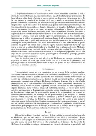 http://biblioteca.d2g.com
EL MAL
El esquema fundamental de Los elixires se puede reducir a la eterna lucha entre el bien y
el mal. El mismo Hoffmann puso de manifiesto este aspecto toral al explicar el argumento de
la novela a su editor Kunz: «Se trata, ni más ni menos, que de mostrar claramente, a través de
la vida tortuosa y extraña de un hombre en el que ya desde su nacimiento rivalizan los
poderes demoníacos y celestiales, los misteriosos lazos que unen al espíritu humano con todos
los principios superiores ocultos en la naturaleza, y que se manifiestan como relámpagos en
los momentos más inesperados...». Poderes demoníacos o espectros diabólicos constituyen
fuerzas que pueden ejercer su perversa y corruptora influencia en el Hombre, sobre todo a
través de los sueños. Hoffmann participaba de las creencias populares alemanas, ofreciendo a
alguna de ellas un soberbio marco literario a través de sus cuentos. Pero estas fuerzas del mal,
tenebrosas y astutas, obran con método, aparecen repentinamente en los instantes más
luminosos de la vida y se apoderan del personaje, hacen de él un instrumento carente de
voluntad propia, que, a partir del instante en que ha sido contactado, se ve condenado a
formar parte de un plan siniestro. Una de las peculiaridades de la obra de Hoffmann es que el
demonio no aparece en carne y hueso, sino que figuras humanas incorporan el principio del
mal y se mueven y actúan abandonadas a la fatalidad. Este es el caso del monje Medardo,
cuya alma se convierte en campo de batalla entre dos principios hostiles. En este sentido, la
novela de Hoffmann contiene elementos analíticos, es decir el personaje principal analiza a lo
largo de sus vicisitudes las fuerzas oscuras que influyen en su vida hasta que logra, primero
reconocerlas, y luego dominarlas.
Entre las técnicas narrativas más efectivas de Hoffmann se encuentra asimismo su
capacidad de situar al lector, que queda involucrado en la trama, en la perspectiva del
personaje diabólico. Hoffmann permite mirar a través del prisma del mal, intensificando de
este modo la atmósfera siniestra.
EL CATOLICISMO
El romanticismo alemán se va a caracterizar por un resurgir de la confesión católica.
Muchos escritores románticos se convertirán al catolicismo considerando a la Iglesia católica
como un refugio contra el espíritu racionalista. Este fenómeno recibirá posteriormente el
nombre de «catolicismo romántico», que también tendrá una variante político-teológica, el
denominado «romanticismo político». Hoffmann, sin llegar a la conversión, se vio influido
poderosamente por el espíritu católico, sobre todo tras la visita a monasterios y conventos en
Bamberg, ciudad bávara de fuerte raigambre católica. Basándose en estas experiencias,
algunas de ellas de fuerte contenido emocional, Hoffmann escenifica Los elixires en un marco
católico, recreándose en la descripción de ceremonias y ritos, extendiéndose a menudo acerca
de los dogmas y doctrinas. Su aproximación, como la del romanticismo en general, se
mantiene primordialmente, sin embargo, en un plano estético y no religioso. El mundo
católico ofrecía una paleta más amplia de elementos y motivos literarios que el austero
protestantismo, y otorgaba, en definitiva, un mayor margen de acción a una narrativa
fantástica, amante de lo misterioso. En cierta manera se produce una secularización, ya que el
escritor romántico busca motivos religiosos que correspondan a experiencias extraordinarias
individuales, por ejemplo el culto al milagro es trasunto de la creencia en la excepción. Se
produce el trasvase de un contenido profano a otro religioso y no viceversa.
EL SEXO
Rüdiger Safranski cree descubrir en el papel de la sexualidad lo más original en la novela
de Hoffmann, que, sin este aspecto, se convertiría en una historia estereotipada. Según
Safranski, el lema que preside la obra sería: «Cómo debe ser destruida la sexualidad, antes de
que ella misma se torne destructiva» o «la sexualidad es el destino». En la novela de
Hoffmann la sexualidad constituye efectivamente un elemento destructivo y perturbador del
 