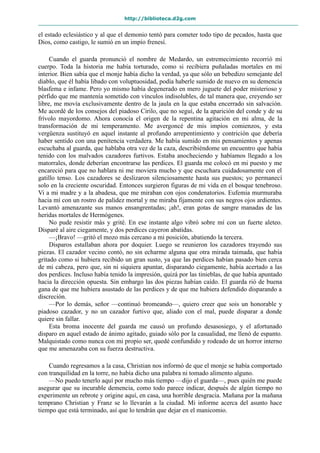 http://biblioteca.d2g.com
el estado eclesiástico y al que el demonio tentó para cometer todo tipo de pecados, hasta que
Dios, como castigo, le sumió en un impío frenesí.
Cuando el guarda pronunció el nombre de Medardo, un estremecimiento recorrió mi
cuerpo. Toda la historia me había torturado, como si recibiera puñaladas mortales en mi
interior. Bien sabía que el monje había dicho la verdad, ya que sólo un bebedizo semejante del
diablo, que él había libado con voluptuosidad, podía haberle sumido de nuevo en su demencia
blasfema e infame. Pero yo mismo había degenerado en mero juguete del poder misterioso y
pérfido que me mantenía sometido con vínculos indisolubles, de tal manera que, creyendo ser
libre, me movía exclusivamente dentro de la jaula en la que estaba encerrado sin salvación.
Me acordé de los consejos del piadoso Cirilo, que no seguí, de la aparición del conde y de su
frívolo mayordomo. Ahora conocía el origen de la repentina agitación en mi alma, de la
transformación de mi temperamento. Me avergoncé de mis impíos comienzos, y esta
vergüenza sustituyó en aquel instante al profundo arrepentimiento y contrición que debería
haber sentido con una penitencia verdadera. Me había sumido en mis pensamientos y apenas
escuchaba al guarda, que hablaba otra vez de la caza, describiéndome un encuentro que había
tenido con los malvados cazadores furtivos. Estaba anocheciendo y habíamos llegado a los
matorrales, donde deberían encontrarse las perdices. El guarda me colocó en mi puesto y me
encareció para que no hablara ni me moviera mucho y que escuchara cuidadosamente con el
gatillo tenso. Los cazadores se deslizaron silenciosamente hasta sus puestos; yo permanecí
solo en la creciente oscuridad. Entonces surgieron figuras de mi vida en el bosque tenebroso.
Vi a mi madre y a la abadesa, que me miraban con ojos condenatorios. Eufemia murmuraba
hacia mí con un rostro de palidez mortal y me miraba fijamente con sus negros ojos ardientes.
Levantó amenazante sus manos ensangrentadas; ¡ah!, eran gotas de sangre manadas de las
heridas mortales de Hermógenes.
No pude resistir más y grité. En ese instante algo vibró sobre mí con un fuerte aleteo.
Disparé al aire ciegamente, y dos perdices cayeron abatidas.
—¡Bravo! —gritó el mozo más cercano a mi posición, abatiendo la tercera.
Disparos estallaban ahora por doquier. Luego se reunieron los cazadores trayendo sus
piezas. El cazador vecino contó, no sin echarme alguna que otra mirada taimada, que había
gritado como si hubiera recibido un gran susto, ya que las perdices habían pasado bien cerca
de mi cabeza, pero que, sin ni siquiera apuntar, disparando ciegamente, había acertado a las
dos perdices. Incluso había tenido la impresión, quizá por las tinieblas, de que había apuntado
hacia la dirección opuesta. Sin embargo las dos piezas habían caído. El guarda rió de buena
gana de que me hubiera asustado de las perdices y de que me hubiera defendido disparando a
discreción.
—Por lo demás, señor —continuó bromeando—, quiero creer que sois un honorable y
piadoso cazador, y no un cazador furtivo que, aliado con el mal, puede disparar a donde
quiere sin fallar.
Esta broma inocente del guarda me causó un profundo desasosiego, y el afortunado
disparo en aquel estado de ánimo agitado, guiado sólo por la casualidad, me llenó de espanto.
Malquistado como nunca con mi propio ser, quedé confundido y rodeado de un horror interno
que me amenazaba con su fuerza destructiva.
Cuando regresamos a la casa, Christian nos informó de que el monje se había comportado
con tranquilidad en la torre, no había dicho una palabra ni tomado alimento alguno.
—No puedo tenerlo aquí por mucho más tiempo —dijo el guarda—, pues quién me puede
asegurar que su incurable demencia, como todo parece indicar, después de algún tiempo no
experimente un rebrote y origine aquí, en casa, una horrible desgracia. Mañana por la mañana
temprano Christian y Franz se lo llevarán a la ciudad. Mi informe acerca del asunto hace
tiempo que está terminado, así que lo tendrán que dejar en el manicomio.
 