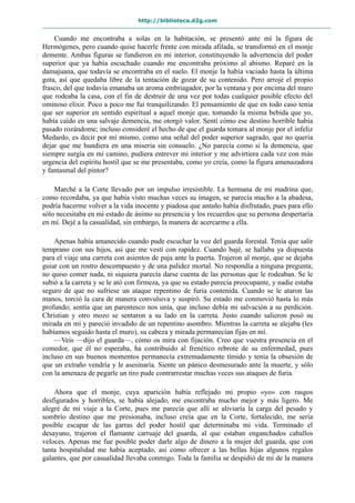 http://biblioteca.d2g.com
Cuando me encontraba a solas en la habitación, se presentó ante mí la figura de
Hermógenes, pero cuando quise hacerle frente con mirada afilada, se transformó en el monje
demente. Ambas figuras se fundieron en mi interior, constituyendo la advertencia del poder
superior que ya había escuchado cuando me encontraba próximo al abismo. Reparé en la
damajuana, que todavía se encontraba en el suelo. El monje la había vaciado hasta la última
gota, así que quedaba libre de la tentación de gozar de su contenido. Pero arrojé el propio
frasco, del que todavía emanaba un aroma embriagador, por la ventana y por encima del muro
que rodeaba la casa, con el fin de destruir de una vez por todas cualquier posible efecto del
ominoso elixir. Poco a poco me fui tranquilizando. El pensamiento de que en todo caso tenía
que ser superior en sentido espiritual a aquel monje que, tomando la misma bebida que yo,
había caído en una salvaje demencia, me otorgó valor. Sentí cómo ese destino horrible había
pasado rozándome; incluso consideré el hecho de que el guarda tomara al monje por el infeliz
Medardo, es decir por mí mismo, como una señal del poder superior sagrado, que no quería
dejar que me hundiera en una miseria sin consuelo. ¿No parecía como si la demencia, que
siempre surgía en mi camino, pudiera entrever mi interior y me advirtiera cada vez con más
urgencia del espíritu hostil que se me presentaba, como yo creía, como la figura amenazadora
y fantasmal del pintor?
Marché a la Corte llevado por un impulso irresistible. La hermana de mi madrina que,
como recordaba, ya que había visto muchas veces su imagen, se parecía mucho a la abadesa,
podría hacerme volver a la vida inocente y piadosa que antaño había disfrutado, pues para ello
sólo necesitaba en mi estado de ánimo su presencia y los recuerdos que su persona despertaría
en mí. Dejé a la casualidad, sin embargo, la manera de acercarme a ella.
Apenas había amanecido cuando pude escuchar la voz del guarda forestal. Tenía que salir
temprano con sus hijos, así que me vestí con rapidez. Cuando bajé, se hallaba ya dispuesta
para el viaje una carreta con asientos de paja ante la puerta. Trajeron al monje, que se dejaba
guiar con un rostro descompuesto y de una palidez mortal. No respondía a ninguna pregunta;
no quiso comer nada, ni siquiera parecía darse cuenta de las personas que le rodeaban. Se le
subió a la carreta y se le ató con firmeza, ya que su estado parecía preocupante, y nadie estaba
seguro de que no sufriese un ataque repentino de furia contenida. Cuando se le ataron las
manos, torció la cara de manera convulsiva y suspiró. Su estado me conmovió hasta lo más
profundo; sentía que un parentesco nos unía, que incluso debía mi salvación a su perdición.
Christian y otro mozo se sentaron a su lado en la carreta. Justo cuando salieron posó su
mirada en mí y pareció invadido de un repentino asombro. Mientras la carreta se alejaba (les
habíamos seguido hasta el muro), su cabeza y mirada permanecían fijas en mí.
—Veis —dijo el guarda—, cómo os mira con fijación. Creo que vuestra presencia en el
comedor, que él no esperaba, ha contribuido al frenético rebrote de su enfermedad, pues
incluso en sus buenos momentos permanecía extremadamente tímido y tenía la obsesión de
que un extraño vendría y le asesinaría. Siente un pánico desmesurado ante la muerte, y sólo
con la amenaza de pegarle un tiro pude contrarrestar muchas veces sus ataques de furia.
Ahora que el monje, cuya aparición había reflejado mi propio «yo» con rasgos
desfigurados y horribles, se había alejado, me encontraba mucho mejor y más ligero. Me
alegré de mi viaje a la Corte, pues me parecía que allí se aliviaría la carga del pesado y
sombrío destino que me presionaba, incluso creía que en la Corte, fortalecido, me sería
posible escapar de las garras del poder hostil que determinaba mi vida. Terminado el
desayuno, trajeron el flamante carruaje del guarda, al que estaban enganchados caballos
veloces. Apenas me fue posible poder darle algo de dinero a la mujer del guarda, que con
tanta hospitalidad me había aceptado, así como ofrecer a las bellas hijas algunos regalos
galantes, que por casualidad llevaba conmigo. Toda la familia se despidió de mí de la manera
 