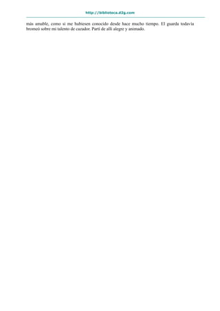 http://biblioteca.d2g.com
más amable, como si me hubiesen conocido desde hace mucho tiempo. El guarda todavía
bromeó sobre mi talento de cazador. Partí de allí alegre y animado.
 